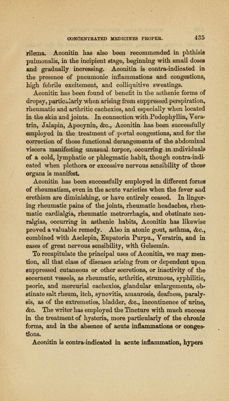 rilenia. Aconitin has also been recommended in phthisia pulmonalis, in the incipient stage, beginning with small doses and gradually increasing. Aconitin is contra-indicated in the presence of pneumonic inflammations and congestions, high febrile excitement, and colliquitive sweatings. Aconitin has been found of benefit in the asthenic forms of dropsy, particularly when arising from suppressed perspiration, rheumatic and arthritic cachexies, and especially when located in the skin and joints. In connection with Podophyllin, Yera- trin, Jalapin, Apocynin, &c, Aconitin has been successfully employed in the treatment of portal congestions, and for the correction of those functional derangements of the abdominal viscera manifesting unusual torpor, occurring in individual? of a cold, lymphatic or phlegmatic habit, though contra-indi- cated when plethora or excessive nervous sensibility of those organs is manifest. Aconitin has been successfully employed in different forms of rheumatism, even in the acute varieties when the fever and erethism are diminishing, or have entirely ceased. In linger- ing rheumatic pains of the joints, rheumatic headaches, rheu- matic cardialgia, rheumatic metrorrhagia, and obstinate neu- ralgias, occurring in asthenic habits, Aconitin has likewise proved a valuable remedy. Also in atonic gout, asthma, &c, combined with Asclepin, Eupatorin Purpu., Yeratrin, and in cases of great nervous sensibility, with Gelsemin. To recapitulate the principal uses of Aconitin, we may men- tion, all that class of diseases arising from or dependent upon suppressed cutaneous or other secretions, or inactivity of the secernent vessels, as rheumatic, arthritic, strumous, syphilitic, psoric, and mercurial cachexies, glandular enlargements, ob- stinate salt rheum, itch, synovitis, amaurosis, deafness, paraly- sis, as of the extremeties, bladder, &c, incontinence of urine, &c. The writer has employed the Tincture with much success in the treatment of hysteria, more particularly of the chronic forms, and in the absence of acute inflammations or conges- tions. Aconitin is contra-indicated in acute inflammation, hypers