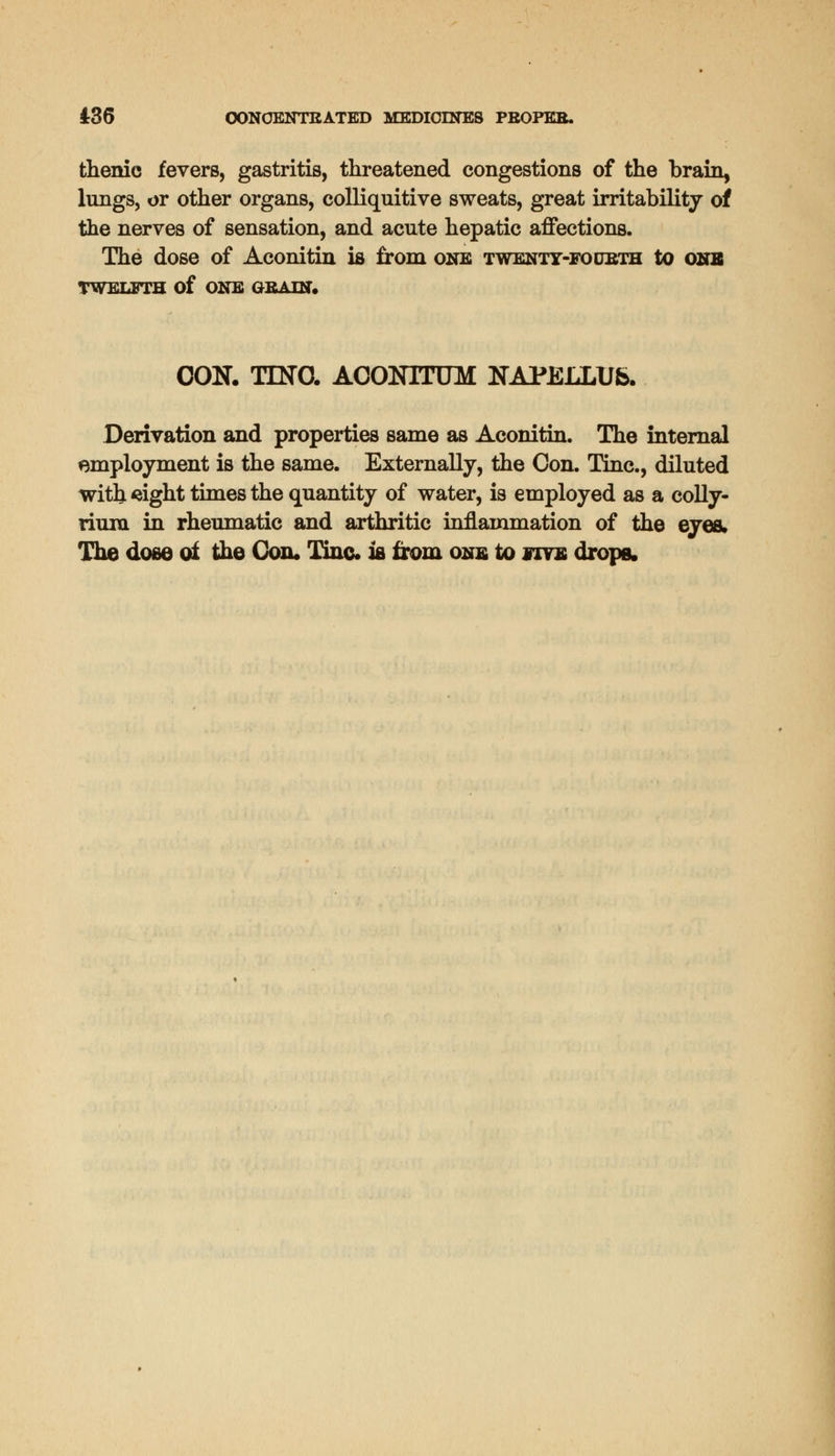 thenie fevers, gastritis, threatened congestions of the brain, lnngs, or other organs, colliquitive sweats, great irritability of the nerves of sensation, and acute hepatic affections. The dose of Aconitin is from one twenty-fourth to one TWELFTH Of ONE GRAIN. CON. TDTO. ACOKITUM NAPELLUb. Derivation and properties same as Aconitin. The internal employment is the same. Externally, the Con. Tine., diluted with sight times the quantity of water, is employed as a colly- riura in rheumatic and arthritic inflammation of the eyes. The dose oi the Con* Tine ia from one to five drops.