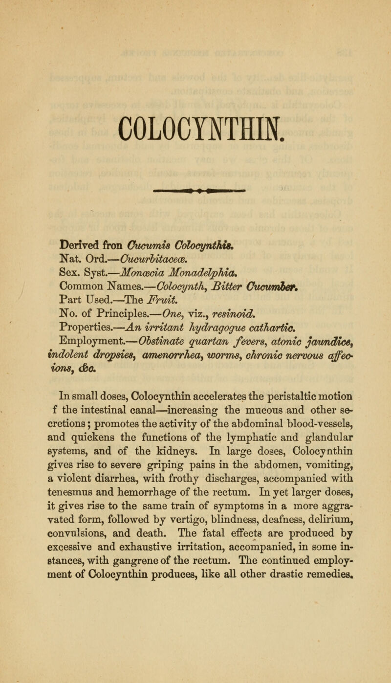 COLOCYNTHIN. Derived fron Cucumis ColocyntMs. Nat. Ord.—Oucurbitacece. Sex. Syst.—Mbneecia Mbnadelphia* Common Names.—Colocynth, Bitter Cucumber. Part Used.—The Fruit. No. of Principles.—One, viz., resinoid. Properties.—An irritcmt hydragogue cathartic. Employment.—Obstmate quartern fevers, atonic ja/tmdice, indolent dropsies, amenorrhea, worms, chronic nervous affeo- ions, &o. In small doses, Colocynthin accelerates the peristaltic motion f the intestinal canal—increasing the mucons and other se- cretions ; promotes the activity of the abdominal blood-vessels, and quickens the functions of the lymphatic and glandular systems, and of the kidneys. In large doses, Colocynthin gives rise to severe griping pains in the abdomen, vomiting, a violent diarrhea, with frothy discharges, accompanied with tenesmus and hemorrhage of the rectum. In yet larger doses, it gives rise to the same train of symptoms in a more aggra- vated form, followed by vertigo, blindness, deafness, delirium, convulsions, and death. The fatal effects are produced by excessive and exhaustive irritation, accompanied, in some in- stances, with gangrene of the rectum. The continued employ- ment of Colocynthin produces, like all other drastic remedies.