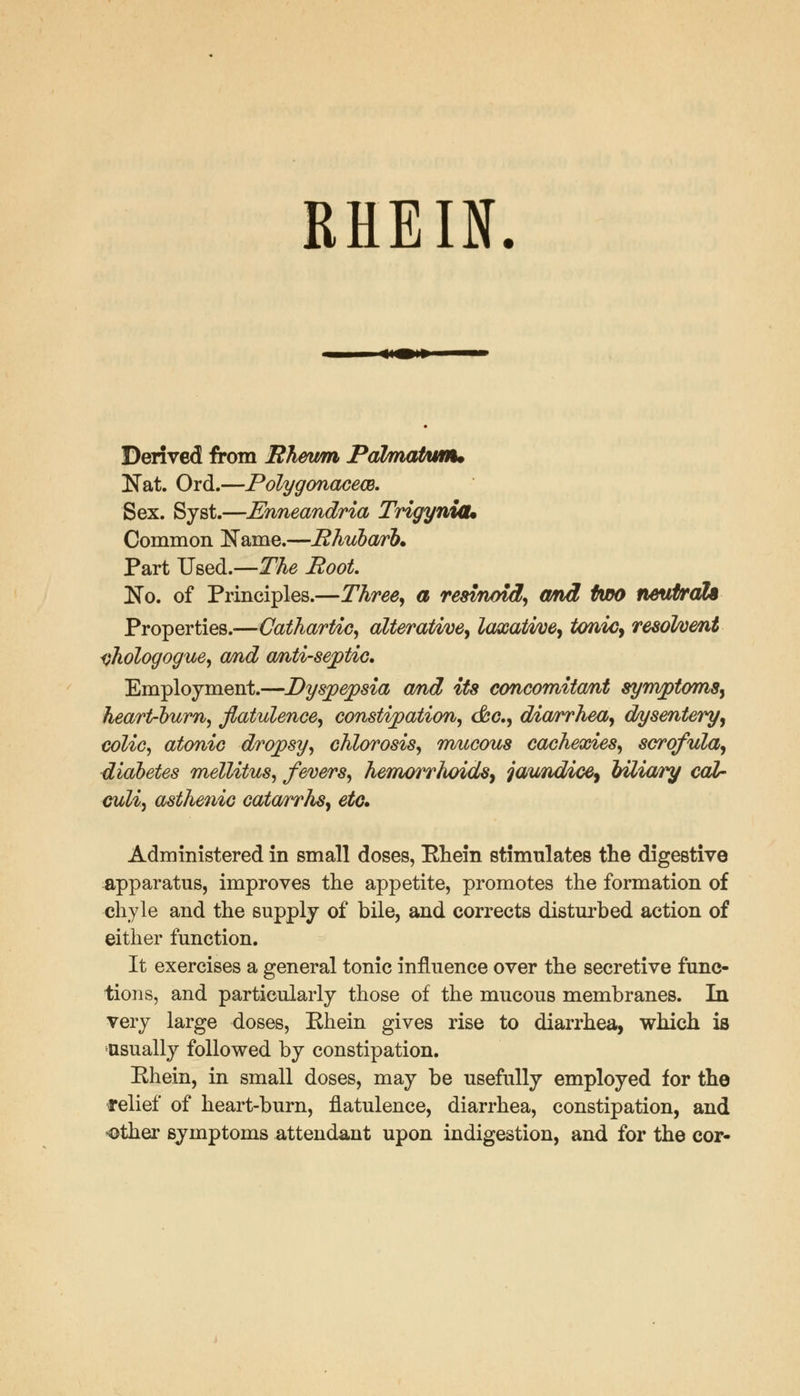 RHEIN. Derived from Rheum Pahnatu/nu Nat. Ord.—Polygonacew. Sex. Syst.—Enneandria Trigyniou Common Name.—Rhubarb* Part Used.—The Root. No. of Principles.—Three, a resmoid, and two neutrdh Properties.—Cathartic, alterative, laxative, tonic, resolvent yhologogue, and anti-septic. Employment.—Dyspepsia and its concomitant symptoms, heart-bum, flatulence, constipation, &c, diarrhea, dysentery, colic, atonic dropsy, chlorosis, mucous cachexies, scrofula, diabetes mellitus, fevers, hemorrhoids, jaundice, biliary cal- culi, asthenic cata/rrhs, etc. Administered in small doses, Ehein stimulates the digestive apparatus, improves the appetite, promotes the formation of chyle and the supply of bile, and corrects disturbed action of either function. It exercises a general tonic influence over the secretive func- tions, and particularly those of the mucous membranes. In very large doses, Rhein gives rise to diarrhea, which is usually followed by constipation. Rhein, in small doses, may be usefully employed for the relief of heart-burn, flatulence, diarrhea, constipation, and other symptoms attendant upon indigestion, and for the cor-
