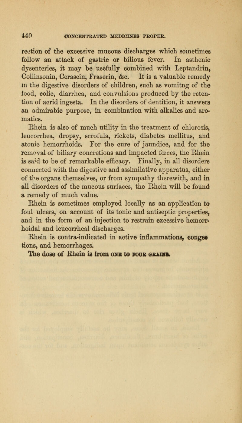 rection of the excessive mucous discharges which sometimes follow an attack of gastric or bilious fever. In asthenic dysenteries, it may be usefully combined with Leptandrin, Collinsonin, Cerasein, Fraserin, &c. It is a valuable remedy in the digestive disorders of children, such as vomitng of the food, colic, diarrhea, and convulsions produced by the reten- tion of acrid ingesta. In the disorders of dentition, it answers an admirabie purpose, in combination with alkalies and aro- matics. Rhein is also of much utility in the treatment of chlorosis, leucorrhea, dropsy, scrofula, rickets, diabetes mellitus, and atonic hemorrhoids. For the cure of jaundice, and for the removal of biliary concretions and impacted fceces, the Rhein is sa;d to be of remarkable efficacy. Finally, in all disorders connected with the digestive and assimilative apparatus, either of the organs themselves, or from sympathy therewith, and in all disorders of the mucous surfaces, the Rhein will be found a remedy of much value. Rhein is sometimes employed locally as an application to foul ulcers, on account of its tonic and antiseptic properties, and in the form of an injection to restrain excessive hemorr- hoidal and leucorrheal discharges. Rhein is contra-indicated in active inflammations, congea tions, and hemorrhages. The dose of Rhein is from one to foub qrussl