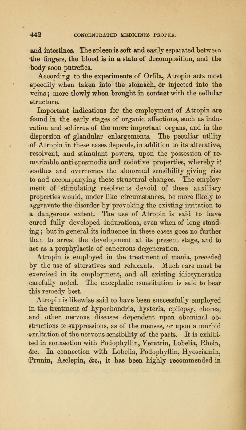 and intestines. The spleen is soft and easily separated between the fingers, the blood is in a state of decomposition, and the body soon putrefies. According to the experiments of Orfila, Atropin acts most speedily when taken into the stomach, or injected into the veins; more slowly when brought in contact with the cellular structure. Important indications for the employment of Atropin are found in the early stages of organic affections, such as indu- ration and schirrus of the more important organs, and in the dispersion of glandular enlargements. The peculiar utility of Atropin in these cases depends, in addition to its alterative, resolvent, and stimulant powers, upon the possession of re- markable anti-spasmodic and sedative properties, whereby it soothes and overcomes the abnormal sensibility giving rise to and accompanying these structural changes. The employ- ment of stimulating resolvents devoid of these auxiliary properties would, under like circumstances, be more likely to aggravate the disorder by provoking the existing irritation to a dangerous extent. The use of Atropin is said to have cured fully developed indurations, even when of long stand- ing ; but in general its influence in these cases goes no further than to arrest the development at its present stage, and to act as a prophylactic of cancerous degeneration. Atropin is employed in the treatment of mania, preceded by the use of alteratives and relaxants. Much care must be exercised in its employment, and all existing idiosyncrasies carefully noted. The encephalic constitution is said to bear this remedy best. Atropin is likewise said to have been successfully employed in the treatment of hypochondria, hysteria, epilepsy, chorea, and other nervous diseases dependent upon abominal ob- structions 01 suppressions, as of the menses, or upon a morbid exaltation of the nervous sensibility of the parts. It is exhibi- ted in connection with Podophyllin, Yeratrin, Lobelia, Ehein, tfcc. In connection with Lobelia, Podophyllin, Hyosciamin, Prunin, Asclepin, &c, it has been highly recommended in