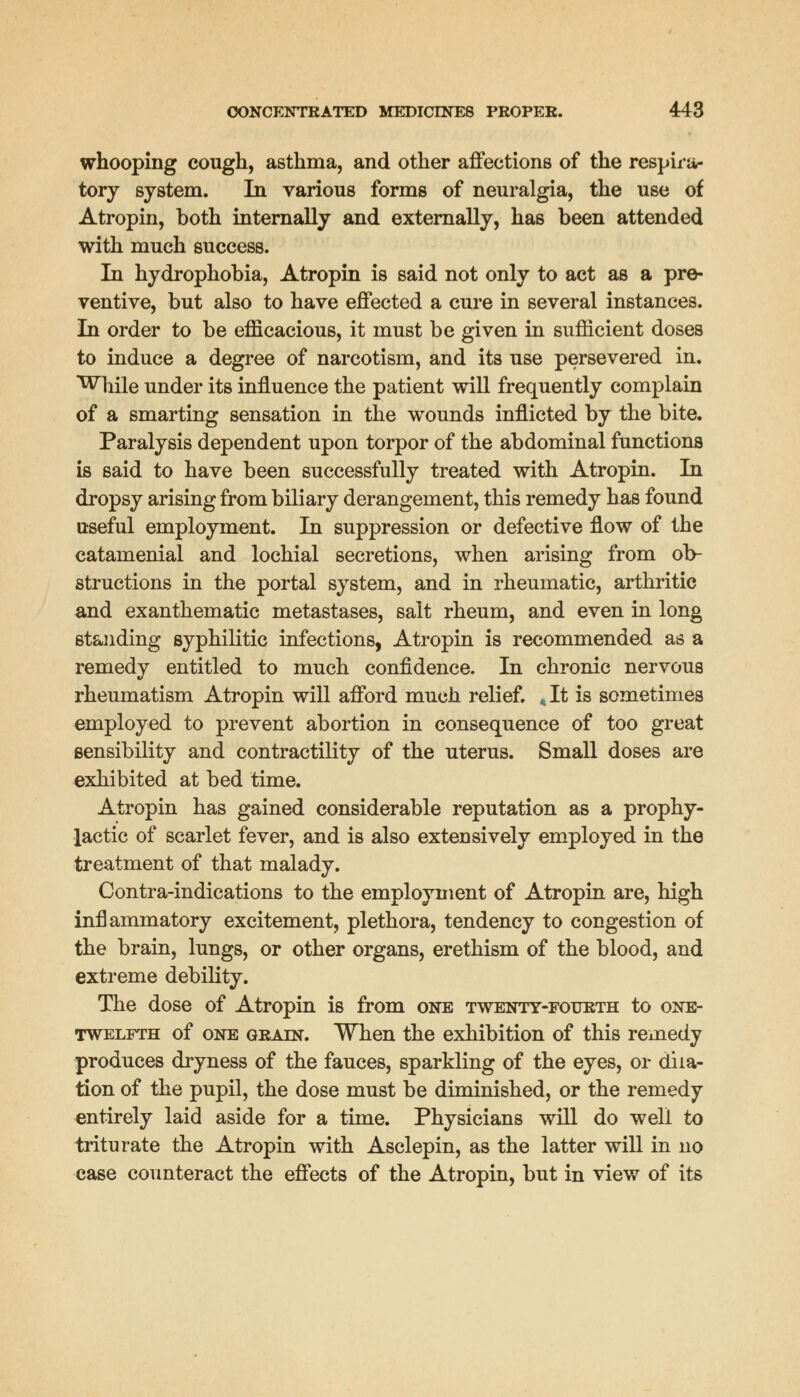 whooping cough, asthma, and other affections of the respira- tory system. In various forms of neuralgia, the use of Atropin, both internally and externally, has been attended with much success. In hydrophobia, Atropin is said not only to act as a pre- ventive, but also to have effected a cure in several instances. In order to be efficacious, it must be given in sufficient doses to induce a degree of narcotism, and its use persevered in. While under its influence the patient will frequently complain of a smarting sensation in the wounds inflicted by the bite. Paralysis dependent upon torpor of the abdominal functions is said to have been successfully treated with Atropin. In dropsy arising from biliary derangement, this remedy has found useful employment. In suppression or defective flow of the catamenial and lochial secretions, when arising from ob- structions in the portal system, and in rheumatic, arthritic and exanthematic metastases, salt rheum, and even in long standing syphilitic infections, Atropin is recommended as a remedy entitled to much confidence. In chronic nervous rheumatism Atropin will afford much relief. <It is sometimes employed to prevent abortion in consequence of too great sensibility and contractility of the uterus. Small doses are exhibited at bed time. Atropin has gained considerable reputation as a prophy- lactic of scarlet fever, and is also extensively employed in the treatment of that malady. Contra-indications to the employment of Atropin are, high inflammatory excitement, plethora, tendency to congestion of the brain, lungs, or other organs, erethism of the blood, and extreme debility. The dose of Atropin is from one twenty-fourth to one- twelfth of one grain. When the exhibition of this remedy produces dryness of the fauces, sparkling of the eyes, or dila- tion of the pupil, the dose must be diminished, or the remedy entirely laid aside for a time. Physicians will do well to triturate the Atropin with Asclepin, as the latter will in no case counteract the effects of the Atropin, but in view of its