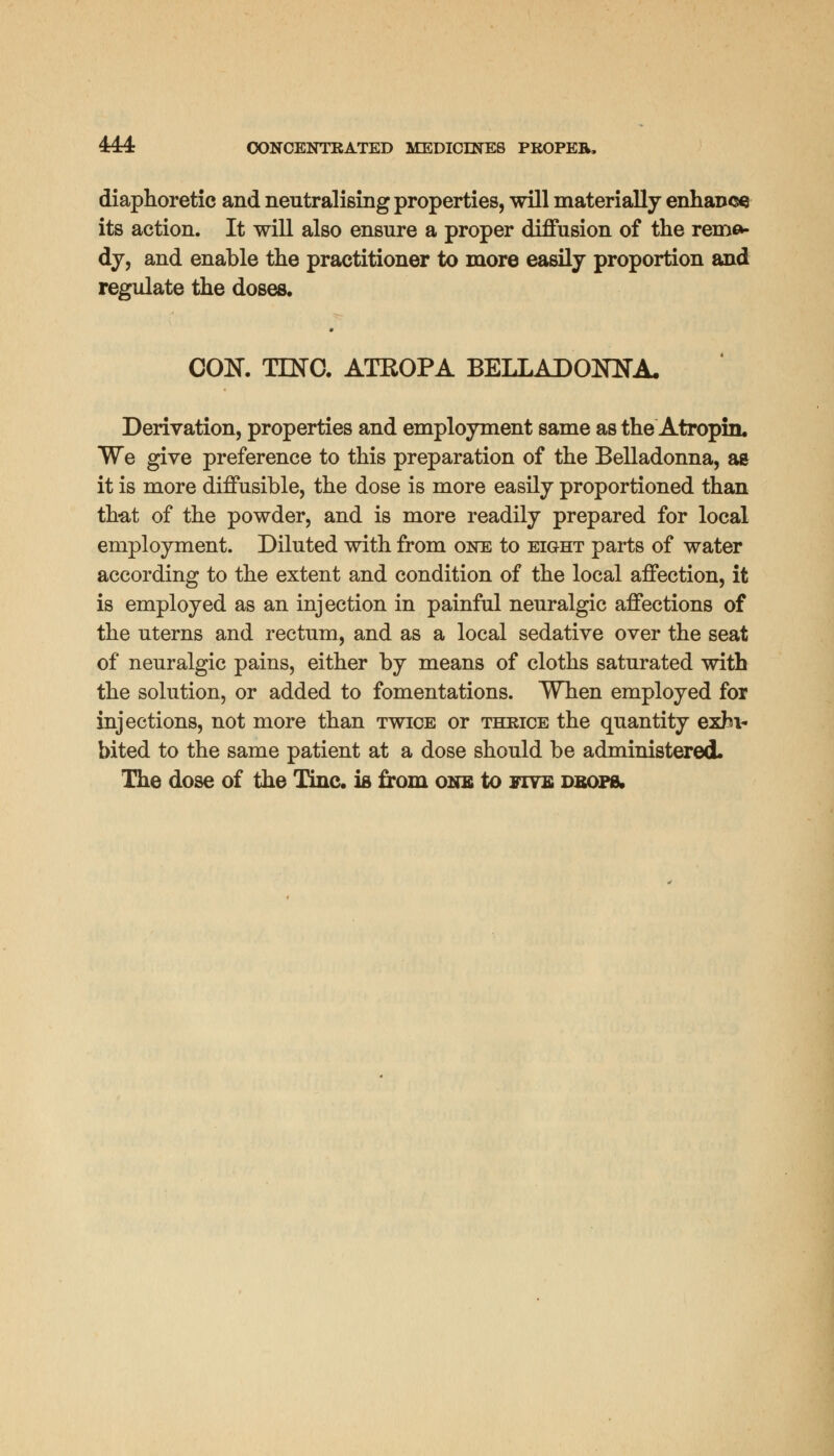 diaphoretic and neutralising properties, will materially enhance its action. It will also ensure a proper diffusion of the reme- dy, and enable the practitioner to more easily proportion and regulate the doses. CON. TING. ATROPA BELLADONNA, Derivation, properties and employment same as the Atropin. We give preference to this preparation of the Belladonna, ae it is more diffusible, the dose is more easily proportioned than that of the powder, and is more readily prepared for local employment. Diluted with from one to eight parts of water according to the extent and condition of the local affection, it is employed as an injection in painful neuralgic affections of the uterns and rectum, and as a local sedative over the seat of neuralgic pains, either by means of cloths saturated with the solution, or added to fomentations. When employed for injections, not more than twice or thrice the quantity exhi- bited to the same patient at a dose should be administered. The dose of the Tine, ia from one to five drops.