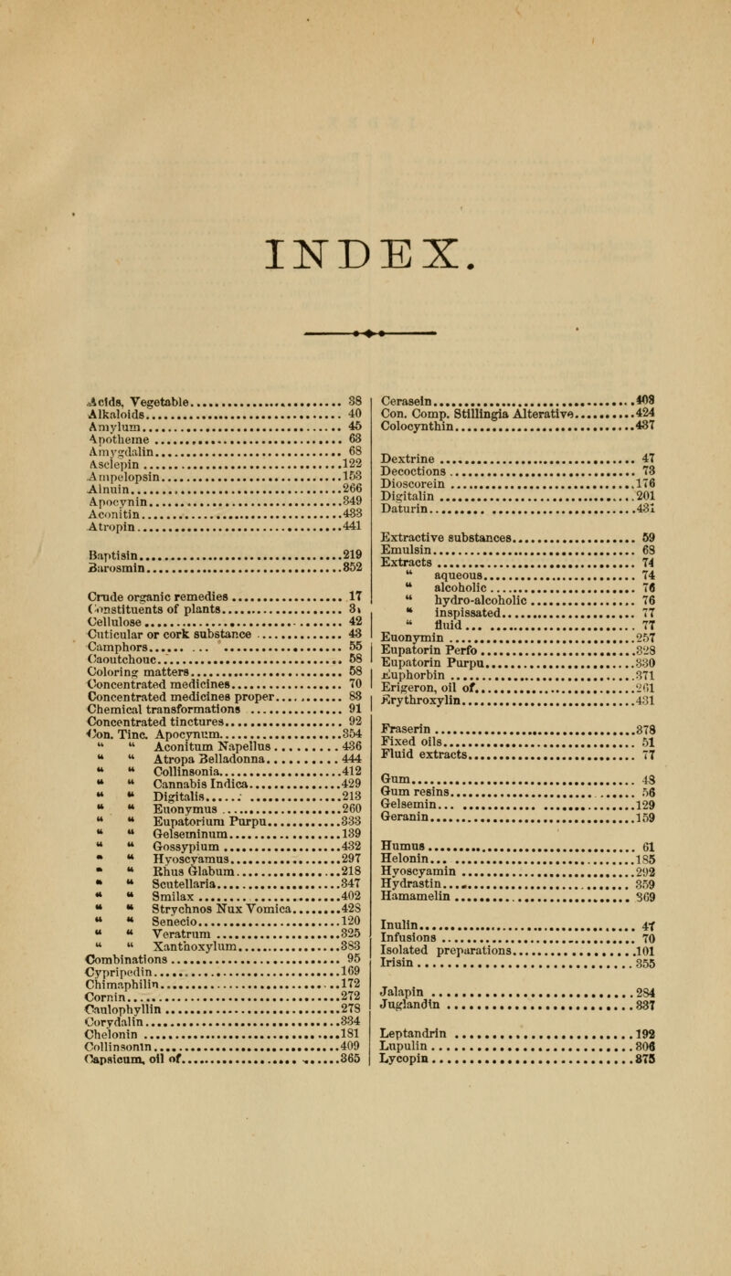INDEX. • »• .Acids, Vegetable 38 Alkaloids 40 Amylum 46 Apotheme 63 Amygdalln 68 Ascie'pin 122 Ainpelopsin 153 Alnuin 266 Apocynin 349 Aconitin 483 Atropin 441 Baptiain 219 Burosmin 852 Crude organic remedies 17 Constituents of plants 3» Cellulose 42 Cuticular or cork substance 43 Camphors • 55 Caoutchouc. 58 Coloring matters 58 Concentrated medicines 70 Concentrated medicines proper. 88 Chemical transformations 91 Concentrated tinctures 92 •Con. Tine. Apocynum 354 44  Aconitum Napellus 436 M  Atropa Belladonna 444 44 •* Collinsonia 412 44 M Cannabis Indica 429 44 « Digitalis 213 44 « Euonymus 260 44 M Eupatoriuni Purpu 333 44  Gelsetninum 139 44 u Gossypium 432 • u Hyoscyamus 297 44 RhusGlabum 218 • u Scutellaria 347 44 u Smilax 402 44 *» Strychnos Nux Vomica 42S 44 « Sehecio 120 44 « Veratrum 325 44  Xanthoxylum 383 Combinations 95 Cypripedin 169 Chimaphilin ...172 Cornin 272 Canlophyllin 278 Corydalin 334 Chelonin 181 Collinsonin 409 Capsicum, oil of -. 365 Cerasein *08 Con. Comp. Stillingia Alterative 424 Colocynthin 437 Dextrine 47 Decoctions 73 Dioscorein 176 Digitalin 201 Daturin 431 Extractive substances 59 Emulsin 68 Extracts 74 44 aqueous 74 44 alcoholic 16 44 hydro-alcoholic 76 44 inspissated 77  fluid 77 Euonymin 257 Eupatorin Perfo 328 Eupatorin Purpu 330 Euphorbin 371 Erigeron, oil of. 261 Erythroxylin 431 Fraserin 378 Fixed oils 51 Fluid extracts 77 Gum 48 Gum resins 56 Gelsemin 129 Geranin 159 Humus 61 Helonin 185 Hyoscyamin 292 Hydrastin...» 359 Hamamelin 369 Inulin 47 Infusions 70 Isolated preparations .101 Irisin 355 Jalapin 284 Juglandin 837 Leptandrin 192 Lupulin 306 Lycopin 875