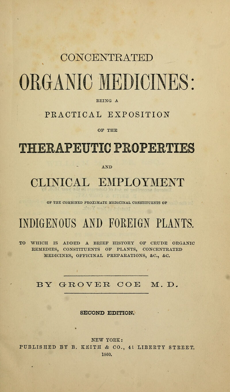 CONCENTRATED BEING A PEACTICAL EXPOSITION OF THE AND CLINICAL EMPLOYMENT OE THE COMBINED PROXIMATE MEDICINAL CONSTITDENTS 0¥ INDIGENOUS AND FOREIGN PLANTS. TO WHICH IS ADDED A BRIEF HISTORY OF CRUDE ORGANIC REMEDIES, CONSTITUENTS OF PLANTS, CONCENTRATED MEDICINES, OFFICINAL PREPARATIONS, &C, &C. by g-:rove:r ooe m. r>. SECOND EDITION, NEW YOKE: PUBLISHED BY B. KEITH & CO., 41 LIBERTY STEEET, 1860.