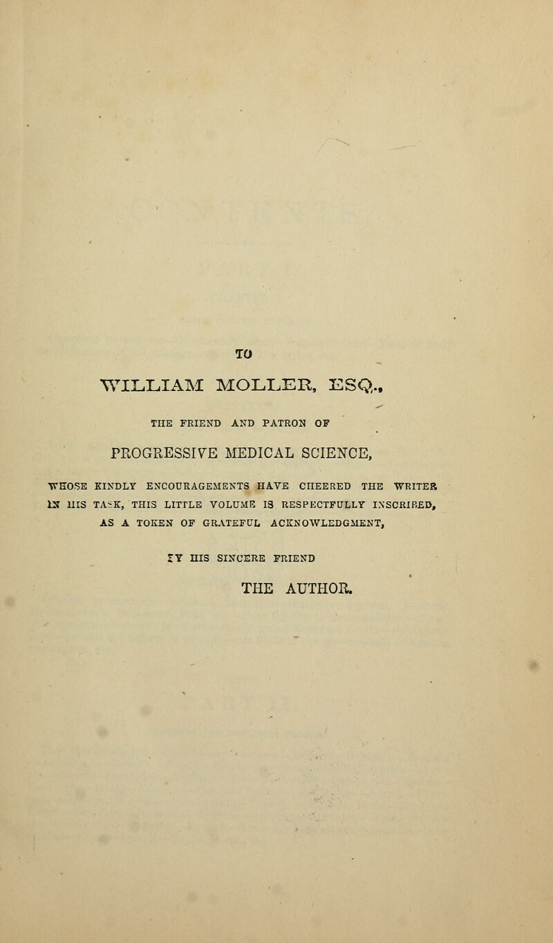 TO WILLIAM MOLLER, ESQ., THE FRIEND AND PATRON OF PROGRESSIVE MEDICAL SCIENCE, WKOSE KINDLY ENCOURAGEMENTS HAVE CHEERED THE WRITER IX HIS TASK, THIS LITTLE VOLUME 18 RESPECTFULLY INSCRIBED, AS A TOKEN OF GRATEFUL ACKNOWLEDGMENT, IY HIS SINCERE FRIEND THE AUTHOR.