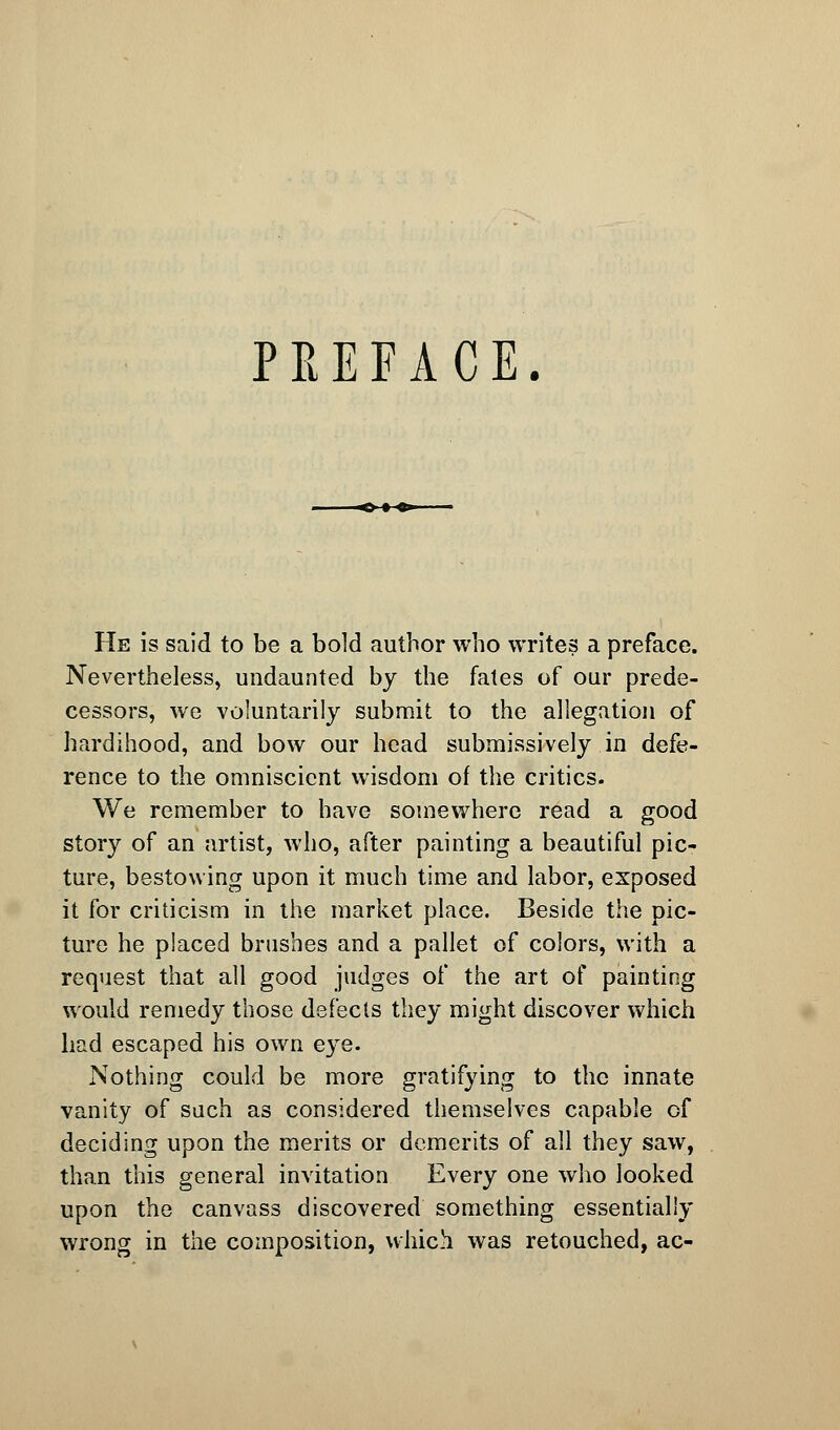 PREFACE. He is said to be a bold author who writes a preface. Nevertheless, undaunted by the fates of our prede- cessors, we voluntarily submit to the allegation of hardihood, and bow our head submissively in defe- rence to the omniscient wisdom of the critics. We remember to have somewhere read a good story of an artist, who, after painting a beautiful pic- ture, bestowing upon it much time and labor, exposed it for criticism in the market place. Beside the pic- ture he placed brushes and a pallet of colors, with a request that all good judges of the art of painting would remedy those defects they might discover which had escaped his own eye. Nothing could be more gratifying to the innate vanity of such as considered themselves capable of deciding upon the merits or demerits of all they saw, than this general invitation Every one who looked upon the canvass discovered something essentially wrong in the composition, which was retouched, ac-