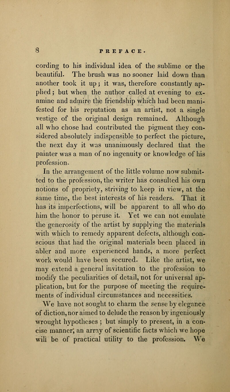 cording to his individual idea of the sublime or the beautiful. The brush was no sooner laid down than another took it up; it was, therefore constantly ap- plied ; but when the author called at evening to ex- amine and admire the friendship which had been mani- fested for his reputation as an artist, not a single vestige of the original design remained. Although all who chose had contributed the pigment they con- sidered absolutely indispensible to perfect the picture, the next day it was unanimously declared that the painter was a man of no ingenuity or knowledge of his profession. In the arrangement of the little volume now submit- ted to the profession, the writer has consulted his own notions of propriety, striving to keep in view, at the same time, the best interests of his readers. That it has its imperfections, will be apparent to all who do him the honor to peruse it. Yet we can not emulate the generosity of the artist by supplying the materials with which to remedy apparent defects, although con- scious that had the original materials been placed in abler and more experienced hands, a more perfect work would have been secured. Like the artist, we may extend a general invitation to the profession to modify the peculiarities of detail, not for universal ap- plication, but for the purpose of meeting the require- ments of individual circumstances and necessities. We have not sought to charm the sense by elegance of diction, nor aimed to delude the reason by ingeniously wrought hypotheses ; but simply to present, in a con- cise manner; an array of scientific facts which we hope will be of practical utility to the profession. We