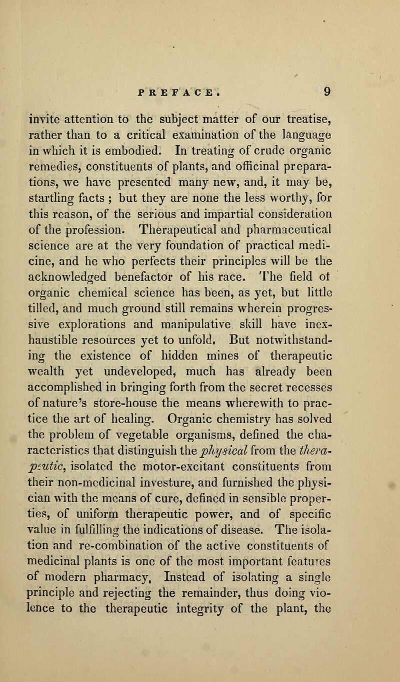 invite attention to the subject matter of our treatise, rather than to a critical examination of the language in which it is embodied. In treating of crude organic remedies, constituents of plants, and officinal prepara- tions, we have presented many new, and, it may be, startling facts ; but they are none the less worthy, for this reason, of the serious and impartial consideration of the profession. Therapeutical and pharmaceutical science are at the very foundation of practical medi- cine, and he who perfects their principles will be the acknowledged benefactor of his race. The field ot organic chemical science has been, as yet, but little tilled, and much ground still remains wherein progres- sive explorations and manipulative skill have inex- haustible resources yet to unfold, But notwithstand- ing the existence of hidden mines of therapeutic wealth yet undeveloped, much has already been accomplished in bringing forth from the secret recesses of nature's store-house the means wherewith to prac- tice the art of healing. Organic chemistry has solved the problem of vegetable organisms, defined the cha- racteristics that distinguish the physical from the tliera- piutic, isolated the motor-excitant constituents from their non-medicinal investure, and furnished the physi- cian with the means of cure, defined in sensible proper- ties, of uniform therapeutic power, and of specific value in fulfilling the indications of disease. The isola- tion and re-combination of the active constituents of medicinal plants is one of the most important features of modern pharmacy, Instead of isolating a single principle and rejecting the remainder, thus doing vio- lence to the therapeutic integrity of the plant, the