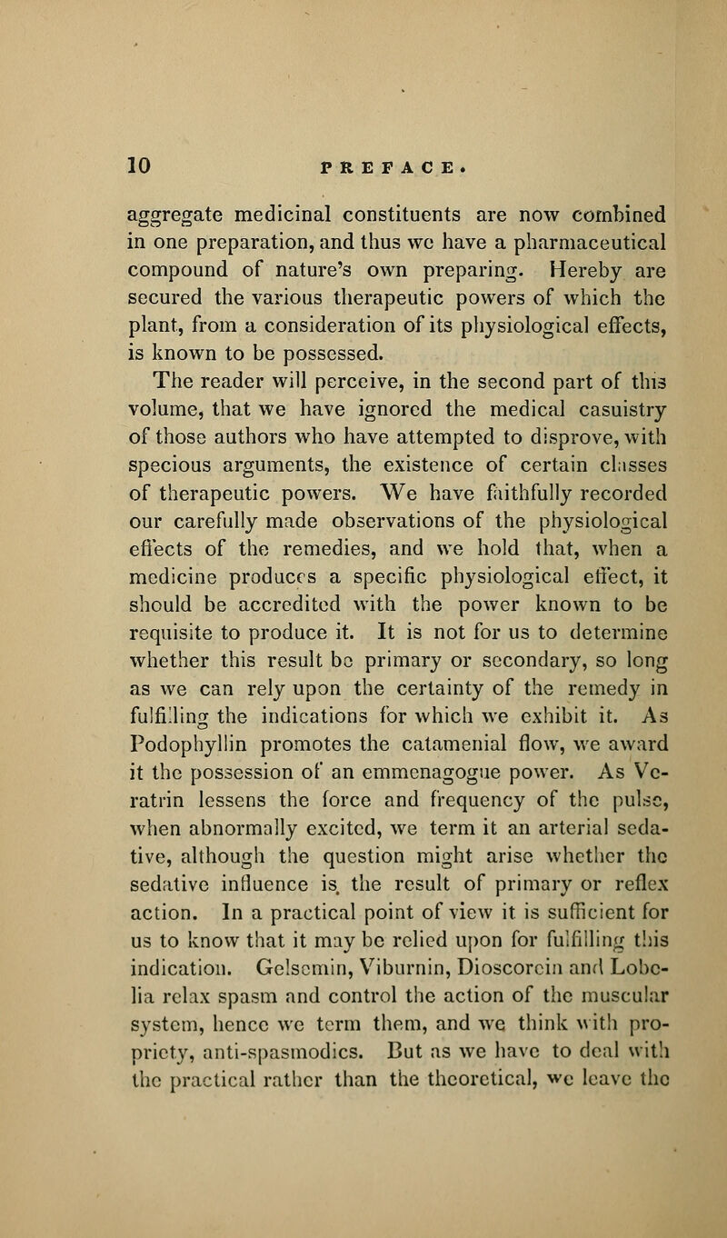 aggregate medicinal constituents are now combined in one preparation, and thus we have a pharmaceutical compound of nature's own preparing. Hereby are secured the various therapeutic powers of which the plant, from a consideration of its physiological effects, is known to be possessed. The reader will perceive, in the second part of this volume, that we have ignored the medical casuistry of those authors who have attempted to disprove, with specious arguments, the existence of certain classes of therapeutic powers. We have faithfully recorded our carefully made observations of the physiological effects of the remedies, and we hold that, when a medicine produces a specific physiological effect, it should be accredited with the power known to be requisite to produce it. It is not for us to determine whether this result bo primary or secondary, so long as we can rely upon the certainty of the remedy in fulfilling the indications for which we exhibit it. As Podophyllin promotes the catamenial flow, we award it the possession of an emmenagogue power. As Vc- ratrin lessens the force and frequency of the pulse, when abnormally excited, we term it an arterial seda- tive, although the question might arise whether the sedative influence is the result of primary or reflex action. In a practical point of view it. is sufficient for us to know that it may be relied upon for fulfilling this indication. Gelsemin, Viburnin, Dioscorcin and Lobe- lia relax spasm and control the action of the muscular system, hence we term them, and we think with pro- priety, antispasmodics. But as we have to deal with the practical rather than the theoretical, we leave the