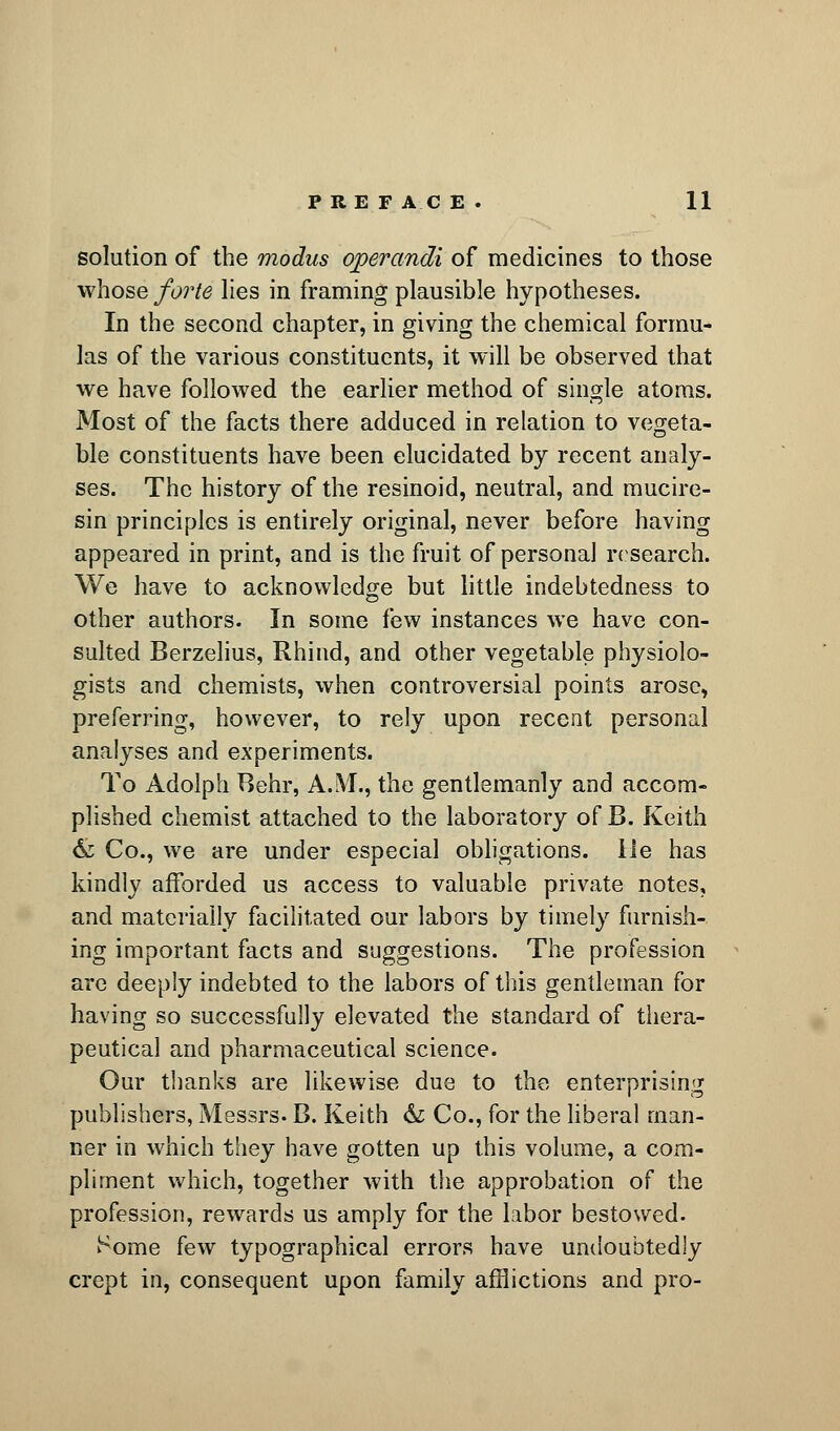 solution of the modus operandi of medicines to those whose forte lies in framing plausible hypotheses. In the second chapter, in giving the chemical formu- las of the various constituents, it will be observed that we have followed the earlier method of single atoms. Most of the facts there adduced in relation to vegeta- ble constituents have been elucidated by recent analy- ses. The history of the resinoid, neutral, and mucire- sin principles is entirely original, never before having appeared in print, and is the fruit of personal research. We have to acknowledge but little indebtedness to other authors. In some few instances we have con- sulted Berzelius, Rhind, and other vegetable physiolo- gists and chemists, when controversial points arose, preferring, however, to rely upon recent personal analyses and experiments. To Adolph Behr, A.iVI., the gentlemanly and accom- plished chemist attached to the laboratory of B. Keith & Co., we are under especial obligations. lie has kindly afforded us access to valuable private notes, and materially facilitated our labors by timely furnish- ing important facts and suggestions. The profession are deeply indebted to the labors of this gentleman for having so successfully elevated the standard of thera- peutical and pharmaceutical science. Our thanks are likewise due to the enterprising publishers, Messrs. B. Keith & Co., for the liberal man- ner in which they have gotten up this volume, a com- pliment which, together with the approbation of the profession, rewards us amply for the labor bestowed. Some few typographical errors have undoubtedly crept in, consequent upon family afflictions and pro-
