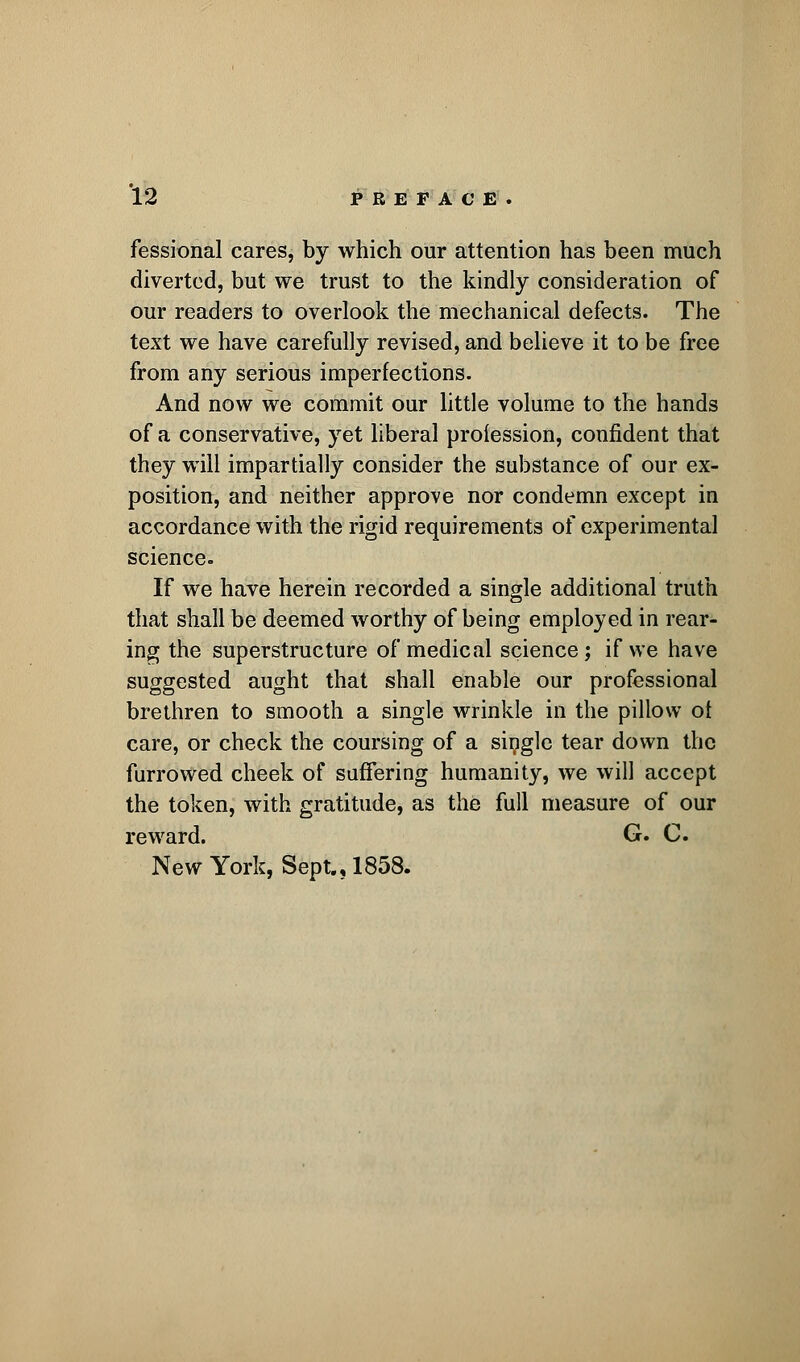 fessional cares, by which our attention has been much diverted, but we trust to the kindly consideration of our readers to overlook the mechanical defects. The text we have carefully revised, and believe it to be free from any serious imperfections. And now we commit our little volume to the hands of a conservative, yet liberal profession, confident that they will impartially consider the substance of our ex- position, and neither approve nor condemn except in accordance with the rigid requirements of experimental science. If we have herein recorded a single additional truth that shall be deemed worthy of being employed in rear- ing the superstructure of medical science; if we have suggested aught that shall enable our professional brethren to smooth a single wrinkle in the pillow of care, or check the coursing of a single tear down the furrowed cheek of suffering humanity, we will accept the token, with gratitude, as the full measure of our reward. G. C. New York, Sept., 1858.