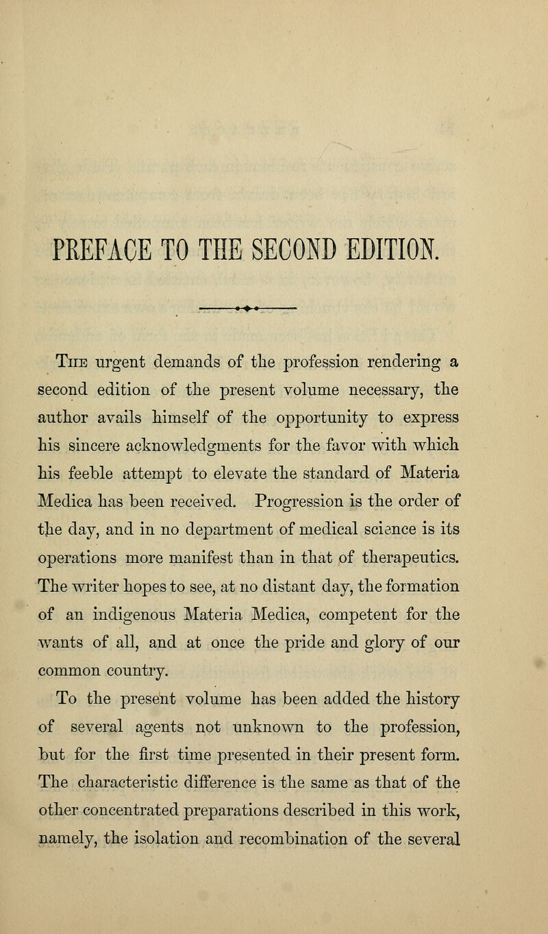 PREFACE TO THE SECOND EDITION. The urgent demands of the profession rendering a second edition of the present volume necessary, the author avails himself of the opportunity to express his sincere acknowledgments for the favor with which his feeble attempt to elevate the standard of Materia Medica has been received. Progression is the order of the day, and in no department of medical science is its operations more manifest than in that of therapeutics. The writer hopes to see, at no distant day, the formation of an indigenous Materia Medica, competent for the wants of all, and at once the pride and glory of our common country. To the present volume has been added the history of several agents not unknown to the profession, but for the first time presented in their present form. The characteristic difference is the same as that of the other concentrated preparations described in this work, namely, the isolation and recombination of the several