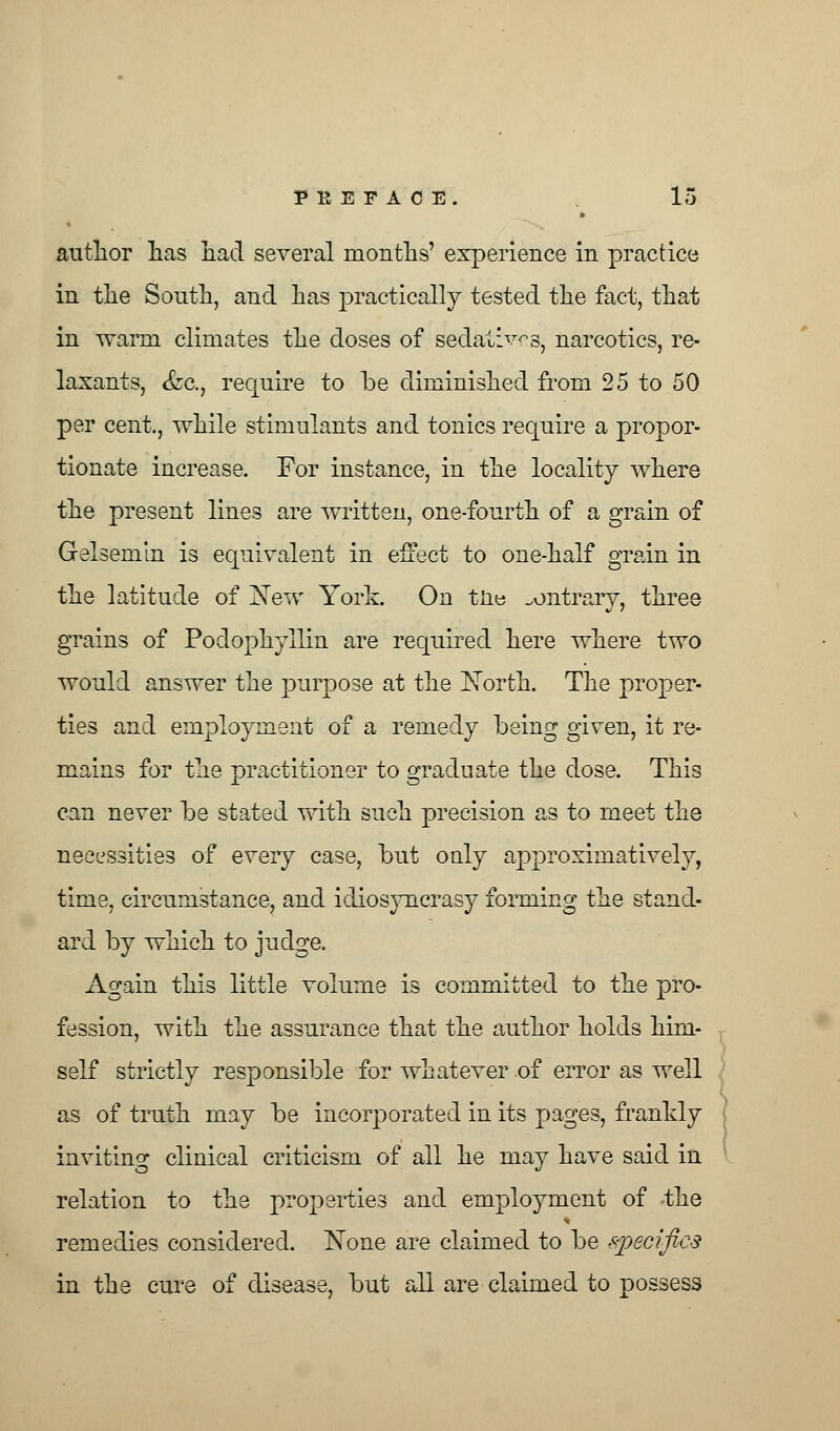 author lias had. several months' experience in practice in the South, and has practically tested the fact, that in warra climates the doses of sedatives, narcotics, re- laxants, &c, require to be diminished from 25 to 50 per cent., while stimulants and tonics require a propor- tionate increase. For instance, in the locality where the present lines are written, one-fourth of a grain of Gelsemin is equivalent in effect to one-half grain in the latitude of New York. On tne contrary, three grains of Podophyllin are required here where two would answer the purpose at the North. The proper- ties and employment of a remedy being given, it re- mains for the practitioner to graduate the dose. This can never be stated with such precision as to meet the necessities of every case, but only approximative^, time, circumstance, and idiosyncrasy forming the stand- ard by which to judge. Again this little volume is committed to the pro- fession, with the assurance that the author holds him- self strictly responsible for whatever of error as well as of truth may be incorporated in its pages, frankly inviting clinical criticism of all he may have said in relation to the properties and employment of the remedies considered. None are claimed to be specifics in the cure of disease, but all are claimed to possess