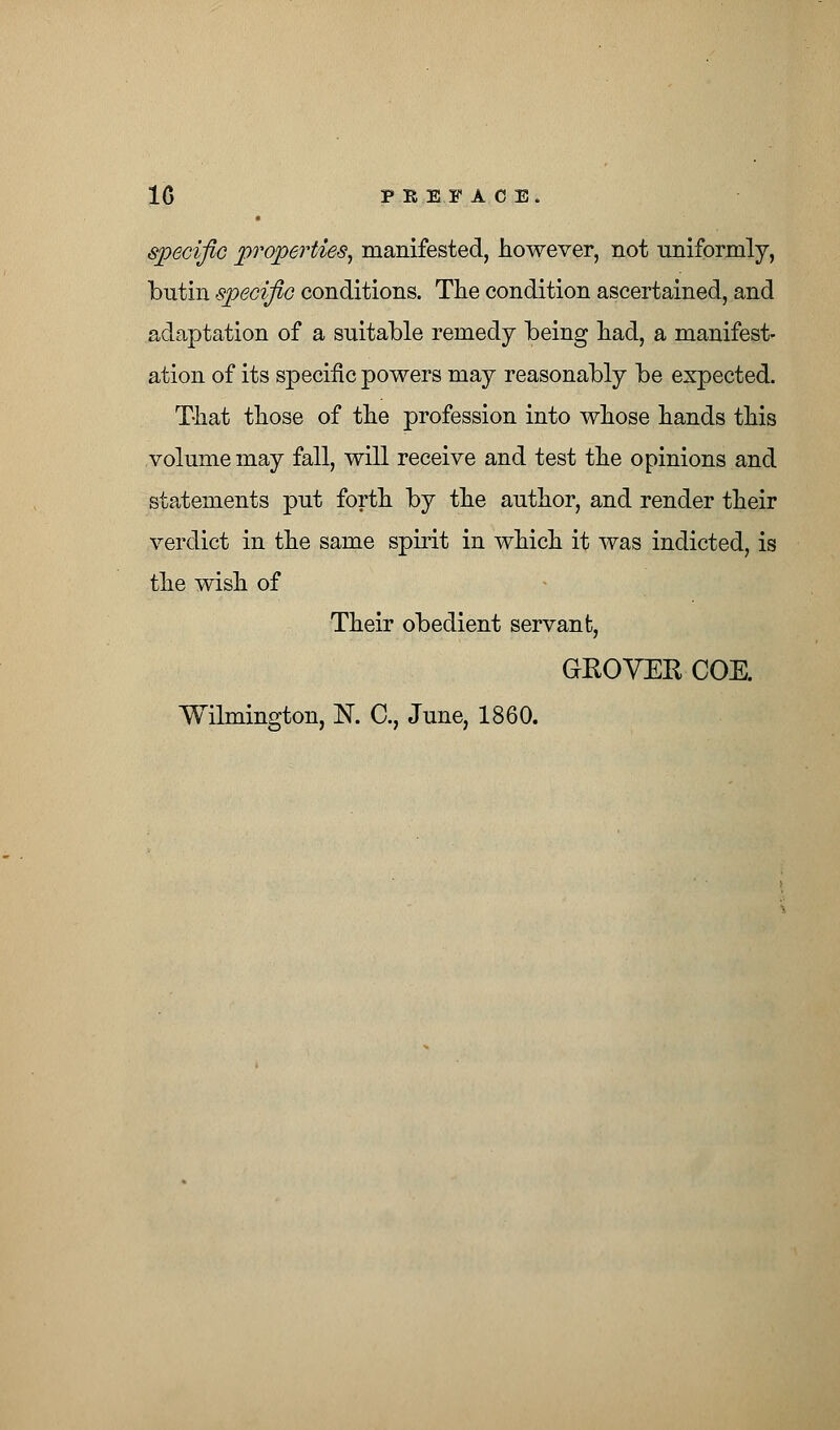 1G PBIPAOB. specific properties, manifested, however, not uniformly, butin specific conditions. The condition ascertained, and adaptation of a suitable remedy being had, a manifest- ation of its specific powers may reasonably be expected. That those of the profession into whose hands this volume may fall, will receive and test the opinions and statements put forth by the author, and render their verdict in the same spirit in which it was indicted, is the wish of Their obedient servant, GKOVER COE. Wilmington, N. C, June, 1860.