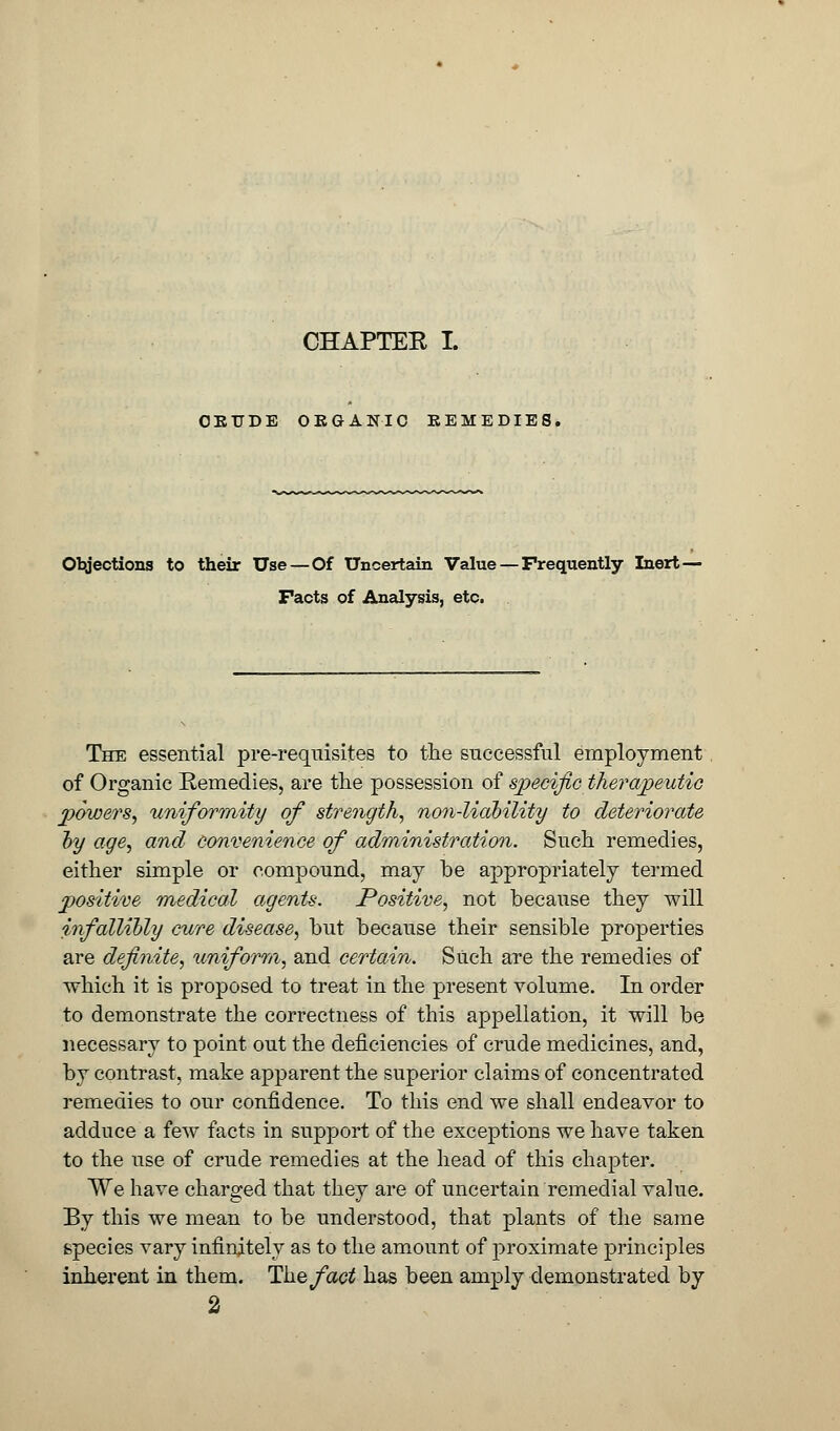 OETJDE OE&ANIC EEMEDIE8, Objections to their Use—Of Uncertain Value — Frequently Inert - Facts of Analysis, etc. The essential pre-requisites to the successful employment of Organic Remedies, are the possession of specific therapeutic powers, uniformity of strength, non-liability to deteriorate by age, and convenience of administration. Such remedies, either simple or compound, may be appropriately termed positive medical agents. Positive, not because they will infallibly cure disease, but because their sensible properties are definite, uniform, and certain. Such are the remedies of which it is proposed to treat in the present volume. In order to demonstrate the correctness of this appellation, it will be necessary to point out the deficiencies of crude medicines, and, by contrast, make apparent the superior claims of concentrated remedies to our confidence. To this end we shall endeavor to adduce a few facts in support of the exceptions we have taken to the use of crude remedies at the head of this chapter. We have charged that they are of uncertain remedial value. By this we mean to be understood, that plants of the same species vary infinitely as to the amount of proximate principles inherent in them. The fact has been amply demonstrated by 2