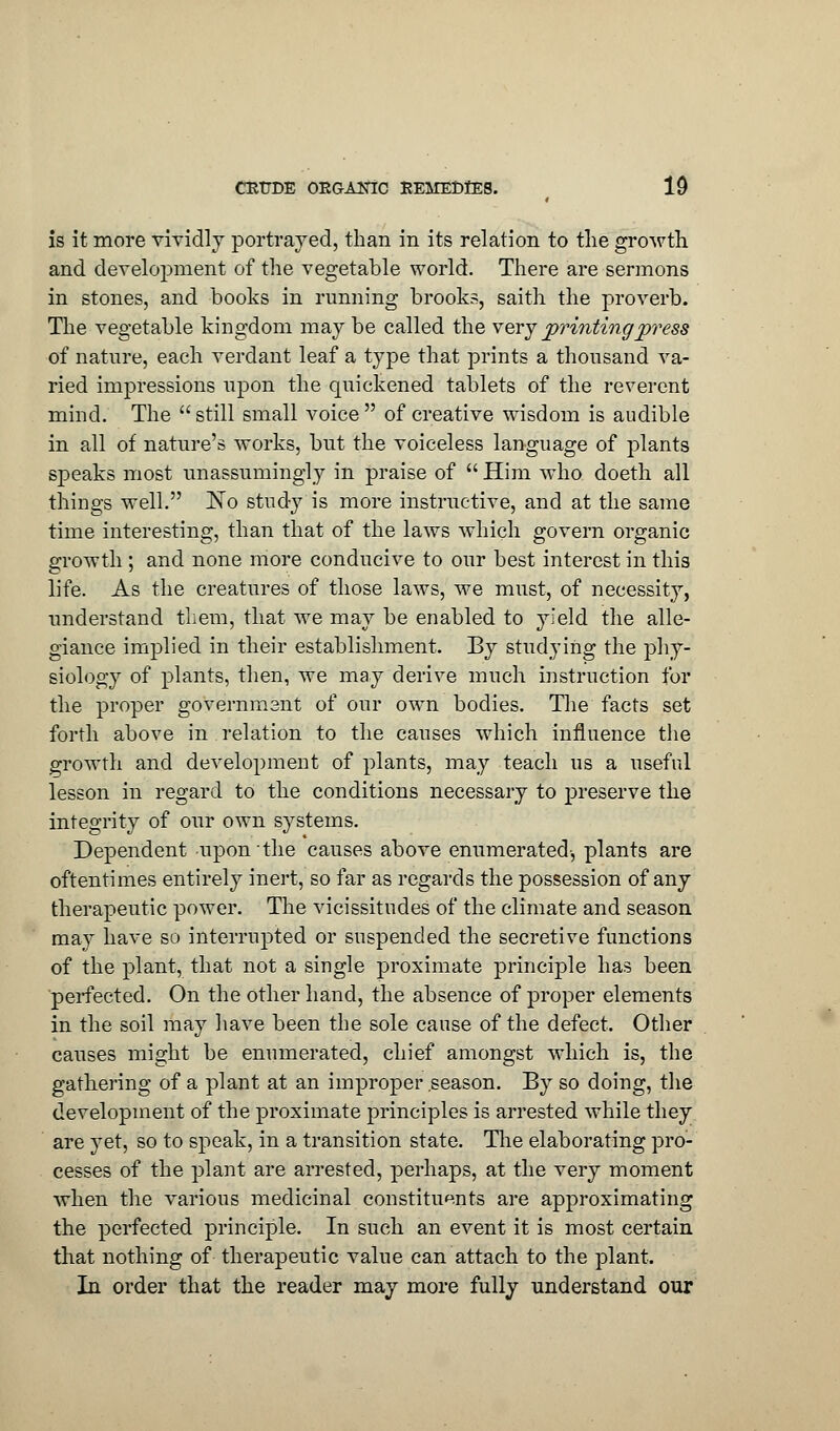 is it more vividly portrayed, than in its relation to the growth and development of the vegetable world. There are sermons in stones, and books in running brooks, saith the proverb. The vegetable kingdom may be called the very printingpress of nature, each verdant leaf a type that prints a thousand va- ried impressions upon the quickened tablets of the reverent mind. The still small voice of creative wisdom is audible in all of nature's works, but the voiceless language of plants speaks most unassumingly in praise of Him who doeth all things well. No study is more instructive, and at the same time interesting, than that of the laws which govern organic growth ; and none more conducive to our best interest in this life. As the creatures of those laws, we must, of necessity, understand them, that we may be enabled to yield the alle- giance implied in their establishment. By studying the phy- siology of plants, then, we may derive much instruction for the proper government of our own bodies. The facts set forth above in relation to the causes which influence the growth and development of plants, may teach us a useful lesson in regard to the conditions necessary to preserve the integrity of our own systems. Dependent upon the causes above enumerated-, plants are oftentimes entirely inert, so far as regards the possession of any therapeutic power. The vicissitudes of the climate and season may have so interrupted or suspended the secretive functions of the plant, that not a single proximate principle has been perfected. On the other hand, the absence of proper elements in the soil may have been the sole cause of the defect. Other causes might be enumerated, chief amongst which is, the gathering of a plant at an improper season. By so doing, the development of the proximate principles is arrested while they are yet, so to speak, in a transition state. The elaborating pro- cesses of the plant are arrested, perhaps, at the very moment when the various medicinal constituents are approximating the perfected principle. In such an event it is most certain that nothing of therapeutic value can attach to the plant. In order that the reader may more fully understand our
