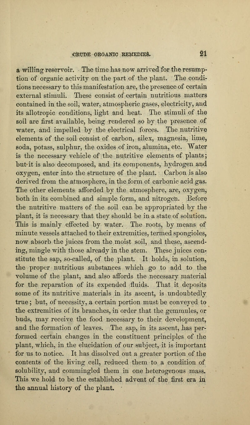 a willing reservoir. The time has now arrived for the resump- tion of organic activity on the part of the plant. The condi- tions necessary to this manifestation are, the presence of certain external stimuli. These consist of certain nutritious matters contained in the soil, water, atmospheric gases, electricity, and its allotropic conditions, light and heat. The stimuli of the soil are first available, being rendered so by the presence of water, and impelled by the electrical forces. The nutritive elements of the soil consist of carbon, silex, magnesia, lime, soda, potass, sulphur, the oxides of iron, alumina, etc. Water is the necessary vehicle of the nutritive elements of plants; but-it is also decomposed, and its components, hydrogen and oxygen, enter into the structure of the plant. Carbon is also derived from the atmosphere, in the form of carbonic acid gas. The other elements afforded by the atmosphere, are, oxygen, both in its combined and simple form, and nitrogen. Before the nutritive matters of the soil can be appropriated by the plant, it is necessary that they should be in a state of solution. This is mainly effected by water. The roots, by means of minute vessels attached to their extremities, termed spongioles, now absorb the juices from the moist soil, and these, ascend- ing, mingle with those already in the stem. These juices con^ stitute the sap, so-called, of the plant. It holds, in solution, the proper nutritious substances which go to add to the volume of the plant, and also affords the necessary material for the reparation of its expended fluids. That it deposits some of its nutritive materials in its ascent, is undoubtedly true; but, of necessity, a certain portion must be conveyed to the extremities of its branches, in order that the gemmules, or buds, may receive the food necessary to their development, and the formation of leaves. The sap, in its ascent, has per- formed certain changes in the constituent principles of the plant, which, in the elucidation of our subject, it is important for us to notice. It has dissolved out a greater portion of the contents of the living cell, reduced them to a condition of solubility, and commingled them in one heterogenous mass. This we hold to be the established advent of the first era in the annual history of the plant.