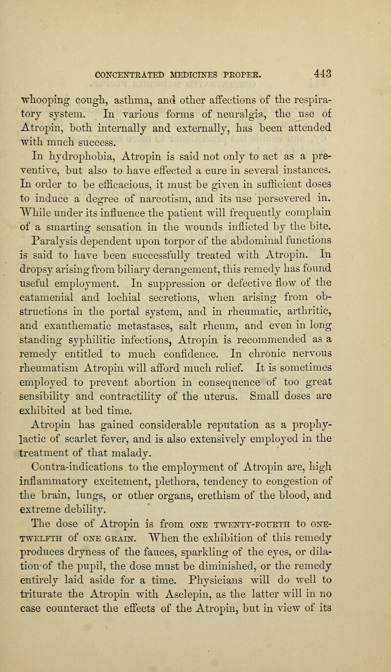 •whooping cough, asthma, and other affections of the respira- tory system. In various forms of. neuralgia, the use of Atropin, both internally and externally, has been attended with much success. In hydrophobia, Atropin is said not only to act as a pre- ventive, but also to have effected a cure in several instances. In order to be efficacious, it must be given in sufficient doses to induce a degree of narcotism, and its use persevered in. While under its influence the patient will frequently complain of a smarting sensation in the wounds inflicted by the bite. Paralysis dependent upon torpor of the abdominal functions is said to have been successfully treated with Atropin. In dropsy arising from biliary derangement, this remedy has found useful employment. In suppression or defective flow of the catamenial and lochial secretions, when arising from ob- structions in the portal system, and in rheumatic, arthritic, and exanthematic metastases, salt rheum, and even in long standing syphilitic infections, Atropin is recommended as a remedy entitled to much confidence. In chronic nervous rheumatism Atropin will afford much relief. It is sometimes employed to prevent abortion in consequence of too great sensibility and contractility of the uterus. Small doses are exhibited at bed time. Atropin has gained considerable reputation as a prophy- lactic of scarlet fever, and is also extensively employed in the treatment of that malady. Contra-indications to the employment of Atropin are, high inflammatory excitement, plethora, tendency to congestion of the brain, lungs, or other organs, erethism of the blood, and extreme debility. The dose of Atropin is from one twenty-fourth to one- twelfth of one gealn. When the exhibition of this remedy produces dryness of the fauces, sparkling of the eyes, or dila- tion-of the pupil, the dose must be diminished, or the remedy entirely laid aside for a time. Physicians will do Avell to triturate the Atropin with Asclepin, as the latter will in no case counteract the effects of the Atropin, but in view of its