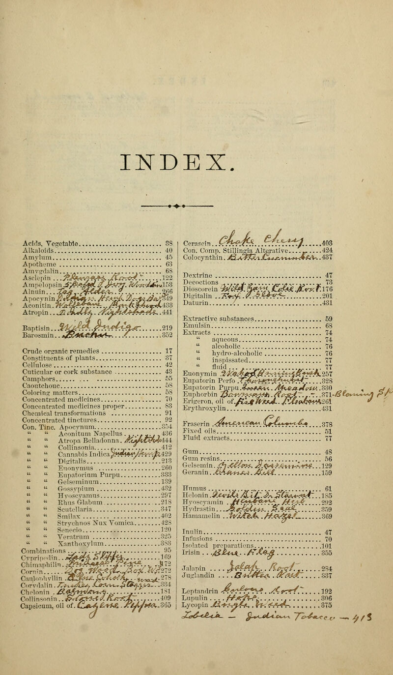 INDEX. Acids, Vegetable 38 Alkaloids 40 Amylum 45 Apotheme 63 Amysrdalin . _...., 68 Asdepin .. .J*r. .. Ampelopsin £/&■. Alnuin... .<J« Apocyninz?« Aeonitin. eVu Atropin.. ^22 Baptisin.. Sl£Ji^..faw4?rlteC. 219 Barosmin.. JP.46*&t%*A-r.../. 352 Crude organic remedies 17 Constituents of plants 37 Cellulose 42 Cuticnlar or cork substance 43 Camphors 55 Caoutchouc 58 Coloring matters 58 Concentrated medicines 70 Concentrated medicines proper 83 Chemical transformations 91 Concentrated tinctures 92 Con. Tine. Apocynum 854   Aconitum Napellus . . . .- ^, ^436   Atropa Belladonna. /Ko««£?W?444   Collinsonia f.. /.., 412   Cannabis lm\\cayxduwM-t-t;/U29   Digitalis .........213   Euonvmus 260   Eupatorinm Purpu 333   G-elseminum 139   O-ossypium 432   Hyoscyamns 297   Rhus Glabum 218   Scutellaria 347   Smilax 402   Strychnos Nux Vomica........ 42s   Seneeio 120   Veratnim 325   Xanthoxylum 383 Combinations ..,...,. . •».)•,»./ 95 Cypripwlin.. &*k- #W&- lf'9 Chimaphilin. ^*U»A4?^?ftJfJ* y ,172 Canlor,!,vllin JBtZfri*- fr/^A,...^.^^278 Corvdalin. /T^^ritL^. .C<KWw.£ C^fj.^yi.—334 Cbelonin . ZJftfmW  Collinsonin. .-frrlfgrht J.,i~, Capsicum, oil of. cVX £+M . STlJJrf^ 1S1 ...409 x?&?d*. Con. Comp. Stillingia Alterative. Colocynthin. jf^^Pf^Li .403 .424 .437 Dextrine 47 Decoctions _,.,.. j. ., ._. .* %.......... 73 Dioscorein %!Cm. 3?,% £m?M.fl.w:r.\W Disitalin ..TZr^..P.t&.x+Vfr: 201 Daturin { .431 Extractive substances 59 Emulsin , 68 Extracts 74  aqueous 74  alcoholic 76  hydro-alcoholic 76  inspissated 77  fluid...... 77 Euonymin 3k'&*£p./f:^MfrrlP.*r?Js.'lN Eupatorin Perfo 7C&eh-X?fr???-.'v?S. 328 Eupatorin Purpu.^o^Aw./Hi^^MirtiJ..330 • , j / Euphorbin ^/>^Y?^H>i&^.{it>^i~.1~.^\-Si0^*^*A r*! Erigeron, oil of./£^^x*../V&P<^«*H2Gl * Erythroxylin. 431 Fraserin .<^~*-«-6* ^*^V fv#^W*r^r* 378 Fixed oils 51 Fluid extracts 77 Gum 48 Gum resins _* 56 Gelsemin. <^.-«<%n^ J/.^*A^-8-kvp*#. . .129 Geranin. .<sAh+%J?A . /f.tA4. 159 Humus ._. 61 Helonin .9.Htif^. /&,lC.&i £(«<Wf<<*4~.. .1S5 Hyoscyamin . Jtt'f+*?&ry$.. M&f& 292 Hydrastin.. .J^.e^Ui^-.. .$.•>-#£-. 359 Hamamelin . .iviA^tf.. //<V*<kC 369 Inulin 47 Infusions , 70 Isolated preparations.., 101 .&JU%jk..f?Mg. Jalapin J#£&fc.. Kprq^' 284 Juglandin Bi^ftf^. .0:a.u£~. 337 Leptandrin <^W^^V*. .^Cprr/. 192 Lupulin f+.»tflr?; 306 Lycopin ./tJ-^.v^St.. ff-. *y^?V. 375 -4f*