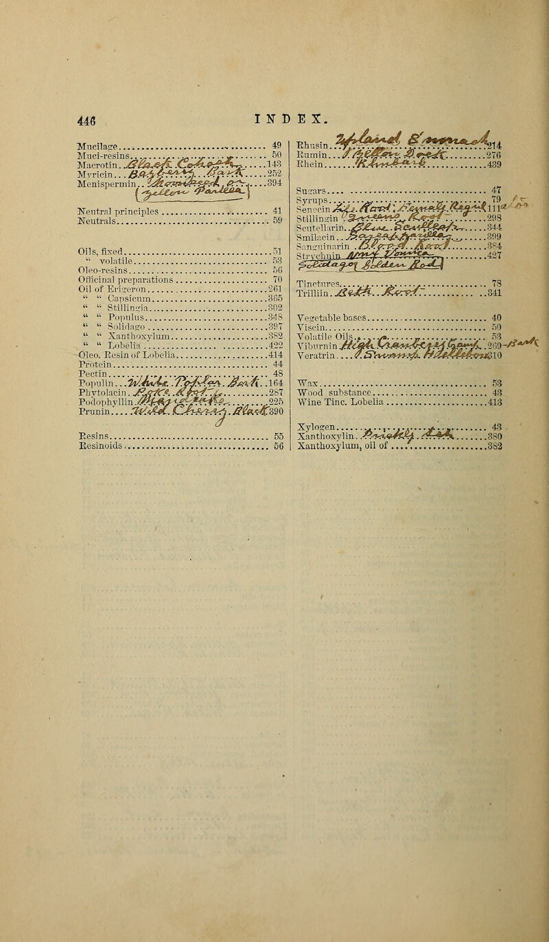 Mucilage...; •• 49 Muci-resins... ,..„...-...-. y. 50 Macrotin. J?£a*&& .CeA^gf'^..... 143 Myricin...Ba&4jr&Z%■ ■ fifrXK'.....252 Menispermin.. s&rTW&ii&rt. . <^V^ 394 Neutral principles 41 Neutrals 59 Oils, fixed 51  volatile 53 Oleo-resins 5G Officinal preparations 70 Oil of Erigeron 261   Capsicum 3G5   Stillingia - 302   Populus 343   Solidaeo 397   Xanthoxvlum 3S2 . «  Lobelia.. 422 Oleo. Resin of Lobelia 414 Protein 44 Pectin t.r ...... e .... 48 Populin. ..W.««A*. ./JMM^S. Af#kn. .164 Phvtolacin. J^ff/Cfi. .&p*4r.L, 287 Podophyllin.^^/^gfeff^W^..........225 Prunin.... .?(/*&£. L^fhA^^. /?m<rf£m Besins 55 Besinoids 56 Ehu Rumin PJiein. isin. .^^*.^ &'/&#&*fA %%%fM$?c: 214 276 439 Sugars 47 Syrups... vf■ v, « 79 Seneoin^^./f«^;./%«^/4«i'^lll«' Stillinsin ^^r^A*^, /&%+f7...*..... 298 Scntellarin. .&&*t~. PGK^fgfi^A- 344 Stecimia^katfy^yfr?^: ■',.'.'.'..'.'. !427 Tinctures ,,.,..„. ., 78 Trilliin. Jl<tJ?&.. MvrPZ7. 341 Vegetable bases 40 Viscin 50 Volatile Oils.»..../. _. „ 53 , jmJu Veratrin v.SWvt*yy?fi. r?iZf£44&<ri&lQ Wax 53 Wood substance 43 Wine Tine. Lobelia 413 Xylogen .......... + •■* 43 Xanthoxylin. .^^A**^ .&..+*». 380 Xanthoxylum, oil ol 3S2