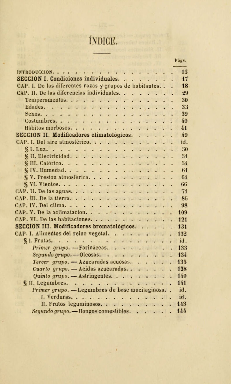 Introducción. . . 13 SECCIÓN I. Condiciones individuales 17 CAP. I. De las diferentes razas y grupos de habitantes. . . 18 CAP. II. De las diferencias individuales 29 Temperamentos 30 Edades 33 Sexos 39 Costumbres 40 Hábitos morbosos 41 SECCIÓN II. Modificadores climatológicos. ..... 49 CAP. I. Del aire atmosférico id. §I.Luz 30 § II. Electricidad 51 § III. Calórico. 54 § IV. Humedad 61 $ V. Presión atmosférica 64 § VI. Vientos 66 CAP. II. De las asnas 71 CAP. III. De la tierra 86 CAP. IV. Del clima 98 CAP. V. De la aclimatación 109 CAP. VI. De las habitaciones 121 SECCIÓN III. Modificadores bromatológicos 131 CAP. I. Alimentos del reino vegetal 132 §1. Frutas id. Primer grupo. —Farináceas 133 Segundo grupo. — Oleosas 134 Tercer grupo. — Azucaradas acuosas 135 Cuarto grupo.—Acidas azucaradas 138 Quinto grupo. — Astringentes 140 § II. Legumbres 141 Primer grupo. —Legumbres de base mucilaginosa. . id. I. Verduras id. II. Frutos leguminosos 143 Segundo grupo. — Hongos comestibles 144