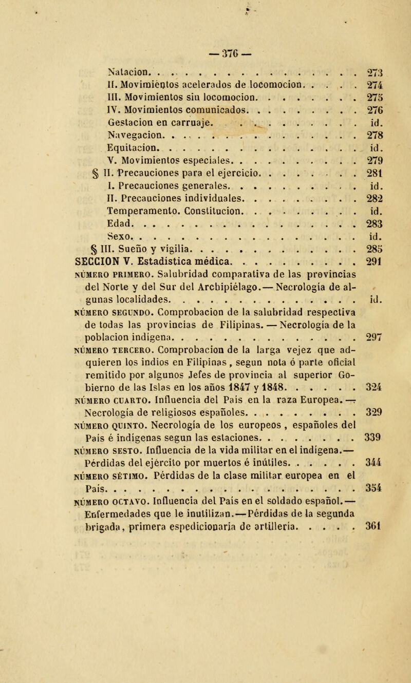 Natación. . 273 II. Movimientos acelerados de locomoción 274 III. Movimientos sin locomoción 275 IV. Movimientos comunicados 276 Gestación en carruaje. . .^ id. Navegación 278 Equitación id. V. Movimientos especiales 279 § II. Precauciones para el ejercicio 28t I. Precauciones generales id. II. Precauciones individuales 282 Temperamento. Constitución id. Edad 283 Sexo id. § III. Sueño y vigilia 285 SECCIÓN V. Estadistica médica 291 número primero. Salubridad comparativa de las provincias del Norte y del Sur del Archipiélago.— Necrología de al- gunas localidades id. número segundo. Comprobación de la salubridad respectiva de todas las provincias de Filipinas. — Necrología de la población indígena 297 número tercero. Comprobación de la larga vejez que ad- quieren los indios en Filipinas , según nota ó parte oficial remitido por algunos Jefes de provincia al superior Go- bierno de las Islas en los años 1847 y 1848 324 número cuarto. Influencia del País en la raza Europea. — Necrología de religiosos españoles 329 número quinto. Necrología de los europeos , españoles del País é indígenas según las estaciones 339 número sesto. Influencia de la vida militar en el indígena.— Pérdidas del ejército por muertos é inútiles 344 número sétimo. Pérdidas de la clase militar europea en el País 354 número octavo. Influencia del País en el soldado español.— Enfermedades que le inutilizan. — Pérdidas de la segunda brigada, primera espedicionaria de artillería 361