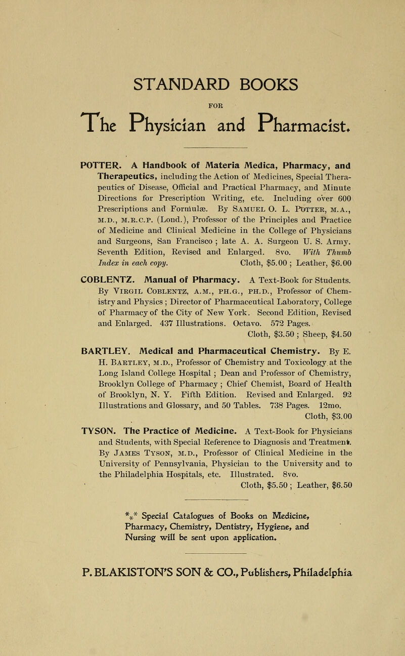 STANDARD BOOKS FOR TThe Physician and Pharmacist* POTTER. A Handbook of Materia Medica, Pharmacy, and Therapeutics, including the Action of Medicines, Special Thera- peutics of Disease, Official and Practical Pharmacy, and Minute Directions for Prescription Writing, etc. Including over 600 Prescriptions and Formulae. By Samuel O. L. Potter, m.a., M.D., M.R.C.P. (Loud.), Professor of the Principles and Practice of Medicine and Clinical Medicine in the College of Physicians and Surgeons, San Francisco ; late A. A. Surgeon U. S. Army. Seventh Edition, Revised and Enlarged. 8vo. With Thumb Index in each copy. Cloth, $5.00 ; Leather, $6.00 COBLENTZ. Manual of Pharmacy. A Text-Book for Students. By Virgil Coblentz, a.m., ph.g., ph.d., Professor of Chem- istry and Physics ; Director of Pharmaceutical Laboratory, College of Pharmacy of the City of New York. Second Edition, Revised and Enlarged. 437 Illustrations. Octavo. 572 Pages. Cloth, $3.50 ; Sheep, $4.50 BARTLEY. Medical and Pharmaceutical Chemistry. By E. H. Bartley, m.d., Professor of Chemistry and Toxicology at the Long Island College Hospital ; Dean and Professor of Chemistry, Brooklyn College of Pharmacy ; Chief Chemist, Board of Health of Brooklyn, N. Y. Fifth Edition. Revised and Enlarged. 92 Illustrations and Glossary, and 50 Tables. 738 Pages. 12mo. Cloth, $3.00 TYSON. The Practice of Medicine. A Text-Book for Physicians and Students, with Special Reference to Diagnosis and Treatment By James Tyson, m.d., Professor of Clinical Medicine in the University of Pennsylvania, Physician to the University and to the Philadelphia Hospitals, etc. Illustrated. 8vo. Cloth, $5.50 ; Leather, $6.50 *#* Special Catalogues of Books on Medicine, Pharmacy, Chemistry, Dentistry, Hygiene, and Nursing will be sent upon application. P. BLAKISTON'S SON & CO., Publishers, Philadelphia