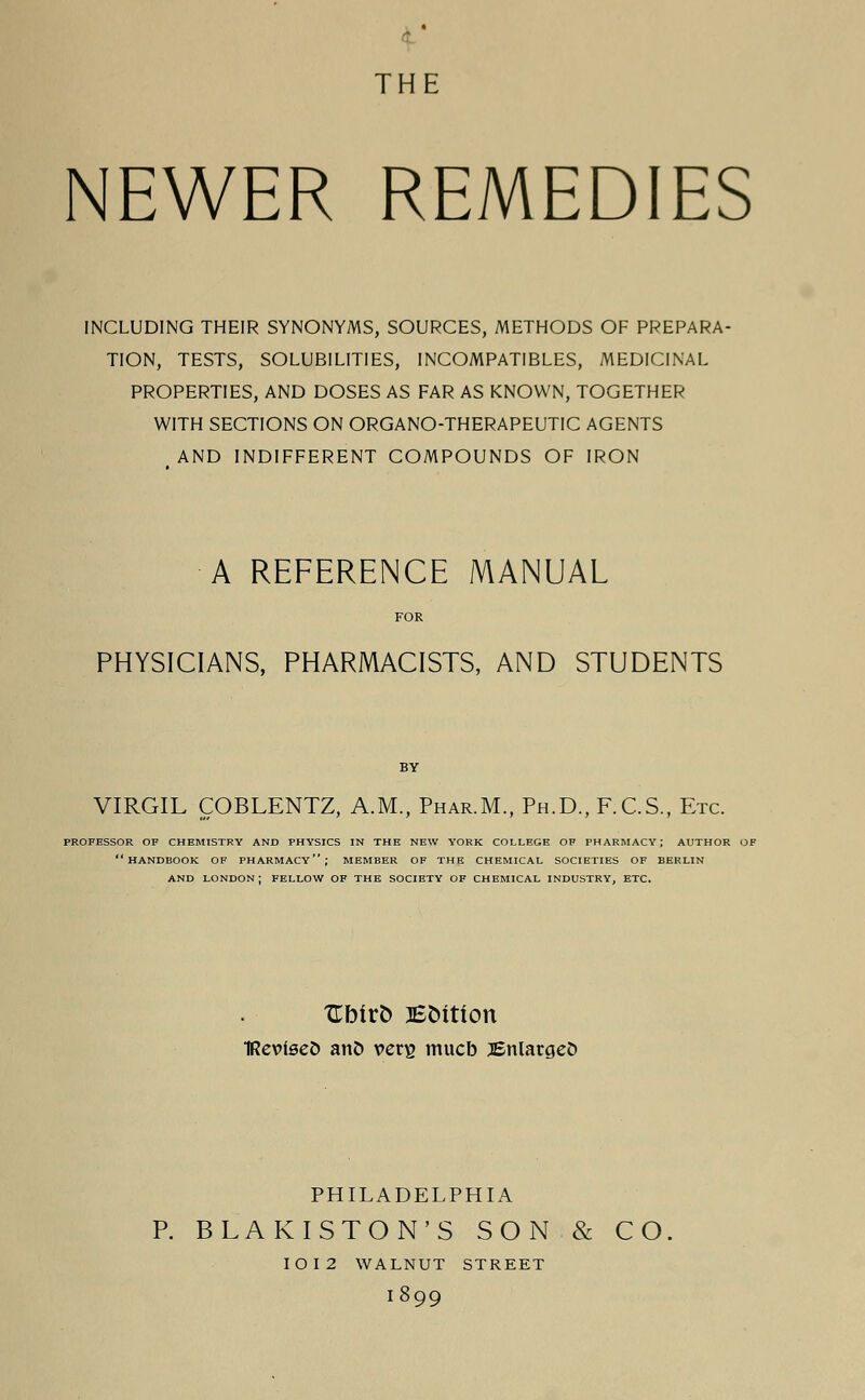 THE NEWER REMEDIES INCLUDING THEIR SYNONYMS, SOURCES, METHODS OF PREPARA- TION, TESTS, SOLUBILITIES, INCOMPATIBLES, MEDICINAL PROPERTIES, AND DOSES AS FAR AS KNOWN, TOGETHER WITH SECTIONS ON ORGANO-THERAPEUTIC AGENTS AND INDIFFERENT COMPOUNDS OF IRON A REFERENCE MANUAL FOR PHYSICIANS, PHARMACISTS, AND STUDENTS VIRGIL COBLENTZ, A.M., Phar.M, Ph.D., F.C.S., Etc. PROFESSOR OF CHEMISTRY AND PHYSICS IN THE NEW YORK COLLEGE OF PHARMACY; AUTHOR OF HANDBOOK OF PHARMACY; MEMBER OF THE CHEMICAL SOCIETIES OF BERLIN AND LONDON ; FELLOW OF THE SOCIETY OF CHEMICAL INDUSTRY, ETC. Ubirfc EMtion IRevfseO anD vers mucb JEnlatgefc PHILADELPHIA BLAKISTON'S SON & CO IOI2 WALNUT STREET l899