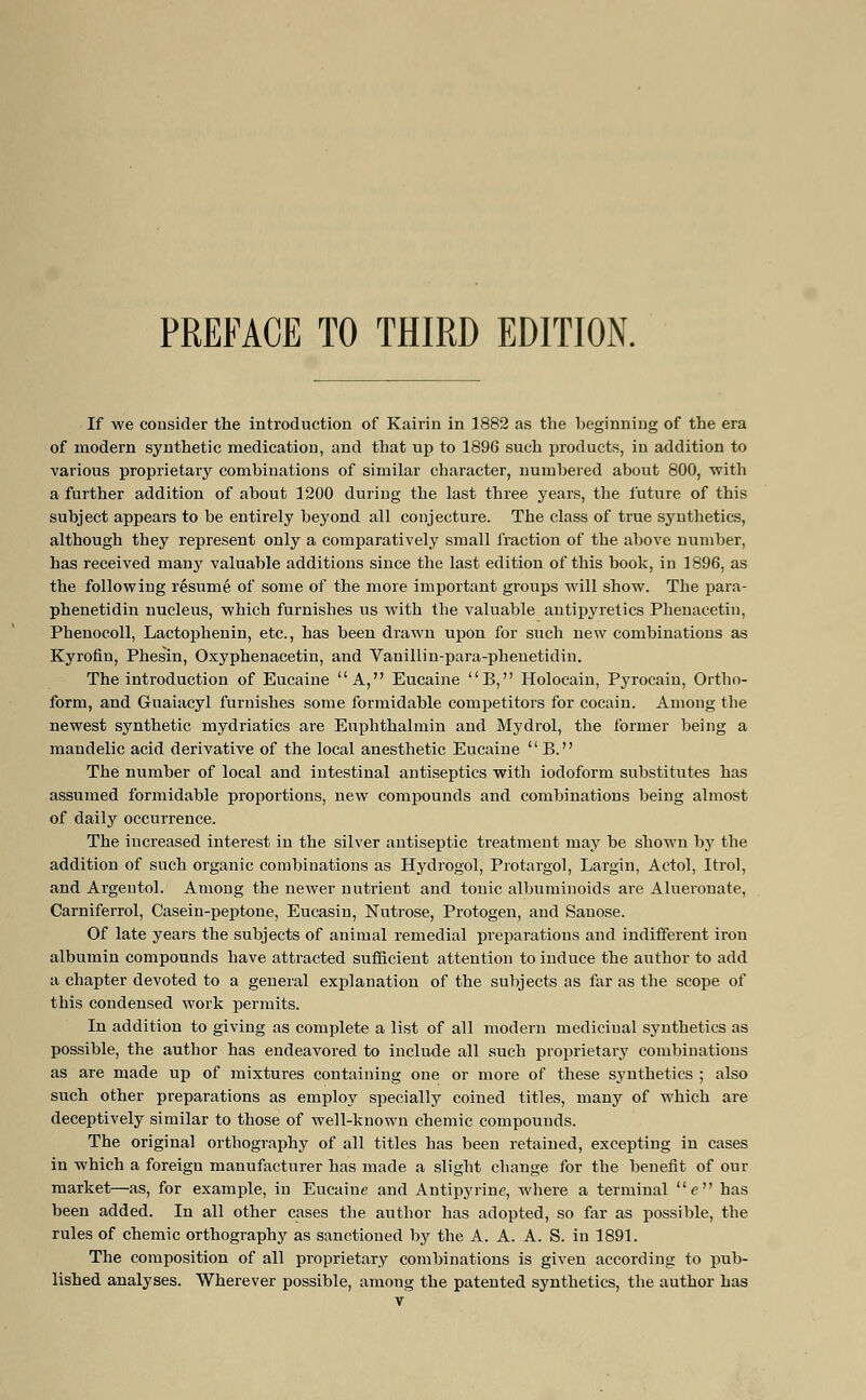 PREFACE TO THIRD EDITION. If we consider the introduction of Kairin in 1882 as the beginning of the era of modern synthetic medication, and that up to 1896 such products, in addition to various proprietary combinations of similar character, numbered about 800, with a further addition of about 1200 during the last three years, the future of this subject appears to be entirely beyond all conjecture. The class of true synthetics, although they represent only a comparatively small fraction of the above number, has received many valuable additions since the last edition of this book, in 1896, as the following resume of some of the more important groups will show. The para- phenetidin nucleus, which furnishes us with the valuable antipyretics Phenacetin, Phenocoll, Lactophenin, etc., has been drawn upon for such new combinations as Kyrofin, Phesin, Oxyphenacetin, and Vanillin-para-phenetidin. The introduction of Eucaine A, Eucaine B, Holocain, Pyrocain, Ortho- form, and Guaiacyl furnishes some formidable competitors for cocain. Among the newest synthetic mydriatics are Euphthalmin and Mydrol, the former being a mandelic acid derivative of the local anesthetic Eucaine  B. The number of local and intestinal antiseptics with iodoform substitutes has assumed formidable proportions, new compounds and combinations being almost of daily occurrence. The increased interest in the silver antiseptic treatment may be shown by the addition of such organic combinations as Hydrogol, Protargol, Largin, Actol, Itrol, and Argentol. Among the newer nutrient and tonic albuminoids are Alueronate, Carniferrol, Casein-peptone, Eucasin, Nutrose, Protogen, and Sauose. Of late years the subjects of animal remedial preparations and indifferent iron albumin compounds have attracted sufficient attention to induce the author to add a chapter devoted to a general explanation of the subjects as far as the scope of this condensed work permits. In addition to giving as complete a list of all modern medicinal synthetics as possible, the author has endeavored to include all such proprietary combinations as are made up of mixtures containing one or more of these synthetics ; also such other preparations as employ specially coined titles, many of which are deceptively similar to those of well-known chemic compounds. The original orthography of all titles has been retained, excepting in cases in which a foreign manufacturer has made a slight change for the benefit of our market—as, for example, in Eucaine and Antipyrine, where a terminal e has been added. In all other cases the author has adopted, so far as possible, the rules of chemic orthography as sanctioned by the A. A. A. S. in 1891. The composition of all proprietary combinations is given according to pub- lished analyses. Wherever possible, among the patented synthetics, the author has