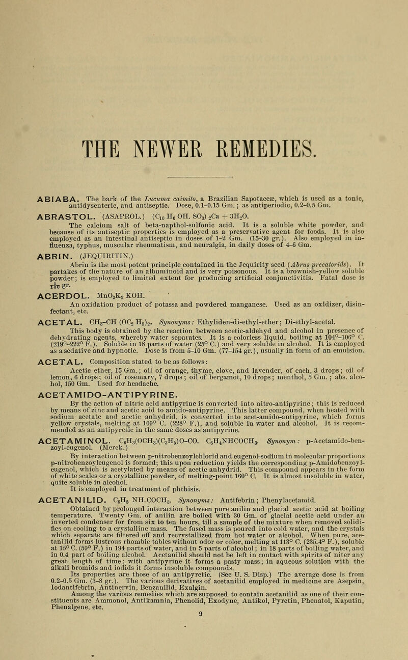 THE NEWER REMEDIES. ABIABA. The bark of the Lucuma caimito, a Brazilian Sapotaceae, which is used as a tonic, antidyseuteric, and antiseptic. Dose, 0.1-0.15 Gin.; as antiperiodic, 0.2-0.5 Gin. ABRASTOL. (ASAPROL.) (C10 H6 OH. S03) 2Ca + 3H20. The calcium salt of beta-napthol-sulfonic acid. It is a soluble white powder, and because of its antiseptic properties is employed as a preservative agent for foods. It is also employed as an intestinal antiseptic in doses of 1-2 Gm. (15-30 gr.). Also employed in in- fluenza, typhus, muscular rheumatism, and neuralgia, in daily doses of 4-6 Gm. ABRIN. (JEQUIRITIN.) Abrin is the most potent principle contained in the Jequirity seed (Abrusprecaloriih). Tt partakes of the nature of an albuminoid and is very poisonous. It is a brownish-yellow soluble powder; is employed to limited extent for producing artificial conjunctivitis. Fatal dose is ACERDOL. Mn02K2KOH. An oxidation product of potassa and powdered manganese. Used as an oxidizer, disin- fectant, etc. ACETAL. CH3-CH (OC2 H6)2. Synonyms: Ethyliden-di-ethyl-ether; Di-ethyl-acetal. This body is obtained by the reaction between acetic-aldehyd and alcohol in presence of dehydrating agents, whereby water separates. It is a colorless liquid, boiling at 104°-106° C. (219°-222° F.). Soluble in 18 parts of water (25° C.) and very soluble in alcohol. It is employed as a sedative and hypnotic. Dose is from 5-10 Gm. (77-154 gr.), usually in form of an emulsion. ACETAL. Composition stated to be as follows: Acetic ether, 15 Gm.; oil of orange, thyme, clove, and lavender, of each, 3 drops; oil of lemon, 6 drops; oil of rosemary, 7 drops ; oil of bergamot, 10 drops; menthol, 5 Gm. ; abs. alco- hol, 150 Gm. Used for headache. ACETAMIDO-ANTIPYRINE. By the action of nitric acid antipyrine is converted into nitro-antipyrine ; this is reduced by means of zinc and acetic acid to amido-antipyrine. This latter compound, when heated with sodium acetate and acetic anhydrid, is converted into acet-amido-antipyrine, which forms yellow crystals, melting at 109° C. (228° F.), and soluble in water and alcohol. It is recom- ■ mended as an antipyretic in the same doses as antipyrine. ACETAMINOL. C6H3(OCH3)(C3H5)0-CO. C6H4NHCOCH3. Synonym: p-Acetamido-ben- zoyl-eugenol. (Merck.) By interaction between p-nitrobenzoylchlorid and eugenol-sodium in molecular proportions p-nitrobenzoyleugenol is formed; this upon reduction yields the corresponding p-Amidobenzoyl- eugenol, which is acetylated by means of acetic anhydrid. This compound appears in the form of white scales or a crystalline powder, of melting-point 160° C. It is almost insoluble in water, quite soluble in alcohol. It is employed in treatment of phthisis. ACETANILID. C6H5 NH.COCH3. Synonyms: Antifebrin; Phenylacetamid. Obtained by prolonged interaction between pure anilin and glacial acetic acid at boiling temperature. Twenty Gm. of anilin are boiled with 30 Gm. of glacial acetic acid under an inverted condenser for from six to ten hours, till a sample of the mixture when removed solidi- fies on cooling to a crystalline mass. The fused mass is poured into cold water, and the crystals which separate are filtered off and recrystallized from hot water or alcohol. When pure, ace- tanilid forms lustrous rhombic tables without odor or color, melting at 113° C. (235.4° F.), soluble at 15° C. (59° F.) in 194 parts of water, and in 5 parts of alcohol; in 18 parts of boiling water, and in 0.4 part of boiling alcohol. Acetanilid should not be left in contact with spirits of niter any great length of time; with antipyrine it forms a pasty mass; in aqueous solution with the alkali bromids and iodids it forms insoluble compounds. Its properties are those of an antipyretic. (See U. S. Disp.) The average dose is from 0.2-0.5 Gm. (3-8 gr.). The various derivatives of acetanilid employed in medicine are Asepsin, Iodantifebrin, Antinervin, Benzanilid, Exalgin. Among the various remedies which are supposed to contain acetanilid as one of their con- stituents are Ammonol, Antikamnia, Phenolid, Exodyne, Antikol, Pyretin, Phenatol, Kaputin, Phenalgene, etc.