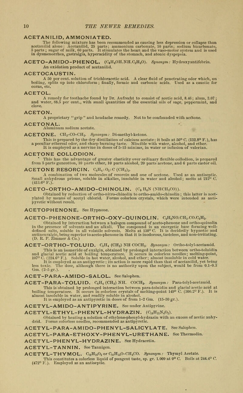 ACETANILID, AMMONIATED. The following mixture has been recommended as causing less depression or collapse than acetanilid alone: Acetanilid, 25 parts; ammonium carbonate, 10 parts; sodium bicarbonate, 5 parts ; sugar of milk, 60 parts. It stimulates the heart and the vaso-motor system and is used in dysmenorrhea, gastralgia, hyperacidity of the stomach, and atonic dyspepsia. ACETO-AMIDO-PHENOL. (C6H4OH.NH.C2H30). Synonym: Hydroxyantifebriu. An oxidation product of acetanilid. ACETOCAUSTIN. A 50 per cent, solution of trichloracetic acid. A clear fluid of penetrating odor which, on boiling, splits up into chloroform ; finally, formic and carbonic acids. Used as a caustic for corns, etc. ACETOL. A remedy for toothache found by Dr. Aufrecht to consist of acetic acid, 8.46 ; alum, 3.07 ; and water, 88.5 per cent., with small quantities of the essential oils of sage, peppermint, and clove. ACETON. A proprietary  grip  and headache remedy. Not to be confounded with acetone. ACETONAL. Aluminum sodium acetate. ACETONE. CH3-CO-CH3. Synonym: Di-methyl-ketone. This is prepared by the dry distillation of calcium acetate; it boils at 56° C. (132.8° F.), has a peculiar ethereal odor, and sharp burning taste. Miscible with water, alcohol, and ether. It is employed as a nervine in doses of 5-15 minims, in water or infusion of valerian. ACETONE COLLODION. This has the advantage of greater elasticity over ordinary flexible collodion, is prepared from 5 parts guncotton, 10 parts ether, 10 parts alcohol, 20 parts acetone, and 6 parts castor oil. ACETONE RESORCIN. C6H4:02:C (CH3)2. A combination of two molecules of resorcin and one of acetone. Used as an antiseptic. Small anhydrous prisms, soluble in alkalies, insoluble in water and alcohol; melts at 212° C. (413.6° F.). ACETO-ORTHO-AMIDO-CHINOLIN. (C9 H6N (NHCH3CO)). Obtained by reduction of ortho-nitro-chinolin to ortho-amido-chinolin ; this latter is acet- ylated by means of acetyl chlorid. Forms colorless crystals, which were intended as anti- pyretic without result. ACETOPHENONE. See Hypnone. ACETO-PHENONE-ORTHO-OXY-QUINOLIN. C9H6NO.CH2.CO.C6H6. Obtained by interaction between a halogen compound of aceto-phenone and ortho-quinolin in the presence of solvents and an alkali. The compound is an energetic base forming well- defined salts, soluble in all volatile solvents. Melts at 130° C. It is decidedly hypnotic and antineuralgie, being superior to aceto-phenone in that it is inodorous, tasteless, and non-irritating. (D. R. P. Zimmer & Co.) ACET-ORTHO-TOLUID. C6H4 (CH3) NH COCH3. Synonym: Ortho-tolyl-acetamid. This is an isomeride of exalgin, obtained by prolonged interaction between ortho-toluidin and glacial acetic acid at boiling temperature. It occurs in colorless needles; melting-point, 107° C. (224.6° F.). Soluble in hot water, alcohol, and ether; almost insoluble in cold water. It is employed as an antipyretic ; its action is more rapid than that of acetanilid, yet being less toxic. The dose, although there is no authority upon the subject, would be from 0.1-0.3 Gm. (2-5 gr.). ACET-PARA-AMIDO-SALOL. SeeSalophen. ACET-PARA-TOLUID. C6H4 (CH3) NH. COCH3. Synonym: Para-tolyl-acetamid. This is'obtained by prolonged interaction between para-toluidin and glacial acetic acid at boiling temperature. It occurs in colorless crystals of melting-point 149° C. (300.2° F.). It is almost insoluble in water, and readily soluble in alcohol. It is employed as an antipyretic in doses of from 1-2 Gm. (15-30 gr.). ACETYL-AMIDO-ANTIPYRINE. See under Antipyrine. ACETYL-ETHYL-PHENYL-HYDRAZIN. (C18H22N402). Obtained by heating a solution of ethylene-phenyl-hydrazin with an excess of acetic anhy- drid. Forms colorless needles, recommended as antipyretic. ACETYL-PARA-AMIDO-PHENYL-SALICYLATE. SeeSalophen. ACETYL-PARA-ETHOXY-PHENYL-URETHANE. See Thermodin. ACETYL-PHENYL-HYDRAZINE. See Hydracetin. ACETYL-TANNIN. SeeTannigen. ACETYL-THYMOL. C,2H1602 or CioH130-CH3CO. Synonym: Thymyl Acetate. This constitutes a colorless liquid of pungent taste, sp. gr. 1.009 at 0° C. Boils at 244.4° C. (472° F.). Employed as an antiseptic.