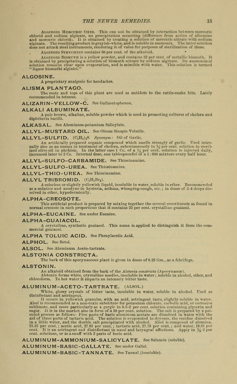 Alginoid Mercuric Oxid. This can not be obtained by interaction between mercuric chlorid and sodium alginate, no precipitation occurring (difference from action of albumins and mercuric chlorid). It is obtained by treating a solution of mercuric nitrate with sodium alginate. The resulting product is grayish-white, and is soluble in ammonia. The latter solution does not attack steel instruments, rendering it of value for purposes of sterilization of these. Alginoid Strychnin contains 50 per cent, of the alkaloid. • Alginoid Bismuth is a yellow powder, and contains 32 percent, of metallic bismuth. It is obtained by precipitating a solution of bismuth nitrate by sodium alginate. Its ammoniacal solution remains clear upon evaporation, and is miscible with water. This solution is termed liquor bismuthi algiuici. ALGOSINE. A proprietary analgesic for headaches. ALISMA PLANTAGO. The roots and tops of this plant are used as antidote to the rattle-snake bite. Lately recommended in tetanus. ALIZARIN-YELLOW-C. See Gallacetophenon. ALKALI ALBUMINATE. A pale brown, alkaline, soluble powder which is used in promoting cultures of cholera and diphtheria bacilli. ALKASAL, See Aluminum-potassium Salicylate. ALLYL-MUSTARD OIL. See Oleum Sinapis Volatile. ALLYL-SULFID. (C3H6)2S. Synonym: Oil of Garlic. An artificially prepared organic compound which smells strongly of garlic. Used inter- nally also as an enema in treatment of cholera, subeutaneously in % per cent, solution in steril- ized olive oil in phthisis. In the latter case 1 Cc. of a % per cent, solution is injected daily, increased later to 2 Cc. Internal dose, one tablespoonful of a 1: 600 mixture every half hour. ALLYL-SULFO-CARBAMIDE. See Thiosinamine. ALLYL-SULFO-UREA. See Thiosinamine. ALLYL-THIO-UREA. See Thiosinamine. ALLYL TRIBROMID. (C3H5Br3). A colorless or slightly yellowish liquid, insoluble in water, soluble in ether. Becommended as a sedative and anodyne in hysteria, asthma, whooping-cough, etc.; in doses of 2^1 drops dis- solved in ether, hypodermically. ALPHA-CREOSOTE. This artificial product is prepared by mixing together the several constituents as found in normal creosote in such proportions that it contains 25 per cent, crystalline guaiacol. ALPHA-EUCAINE. See under Eucaine. ALPHA-GUAIACOL. A crystalline, synthetic guaiacol. This name is applied to distinguish it from the com- mercial guaiacol. ALPHA TOLUIC ACID. See Phenylacetic Acid. ALPHOL. SeeBetol. ALSOL. See Aluminum Aceto-tartrate. ALSTONIA CONSTRICTA. The bark of this apocynaceous plant is given in doses of 0.25 Gm., as a febrifuge. ALSTONIN. An alkaloid obtained from the bark of the Alstonia constricia (Apoeynaceae). Alstonin forms white, crystalline needles, insoluble in water; soluble in alcohol, ether, and chloroform. To hot water it imparts an intensely bitter taste. ALUMINUM-ACETO-TARTRATE. (ALSOL.) White, glossy crystals of bitter taste, insoluble in water, soluble in alcohol. Used as disinfectant and astringent. It occurs in yellowish granules, with an acid, astringent taste, slightly soluble in water. Alsol is recommended as a non-toxic substitute for potassium chlorate, carbolic acid, or corrosive sublimate, and more particularly as a gargle in 0.5-2 per cent, solution containing glycerin and sugar. It is in the market also in form of a 50 per cent, solution. The salt is prepared by a pat- ented process as follows: Five parts of basic aluminum acetate are dissolved in water with the aid of three parts of tartaric acid. The solution is evaporated to dryness, the residue dissolved in a little water, and the double salt precipitated with alcohol. Alsol is composed of alumina. 25.35 per cent.; acetic acid, 27.83 per cent. ; tartaric acid, 27.78 per cent. ; and water, 18.81 per cent. It is an astringent and disinfectant in nasal and laryngeal affections. Apply in %-2 I,er cent, solutions, or as a snuff with 2 parts of boric acid. ALUMINUM-AMMONIUM-SALICYLATE. See Salumin (soluble). ALUMINUM-BASIC-GALLATE. See under Gallal. ALUMINUM-BASIC-TANNATE. See Tannal (insoluble).