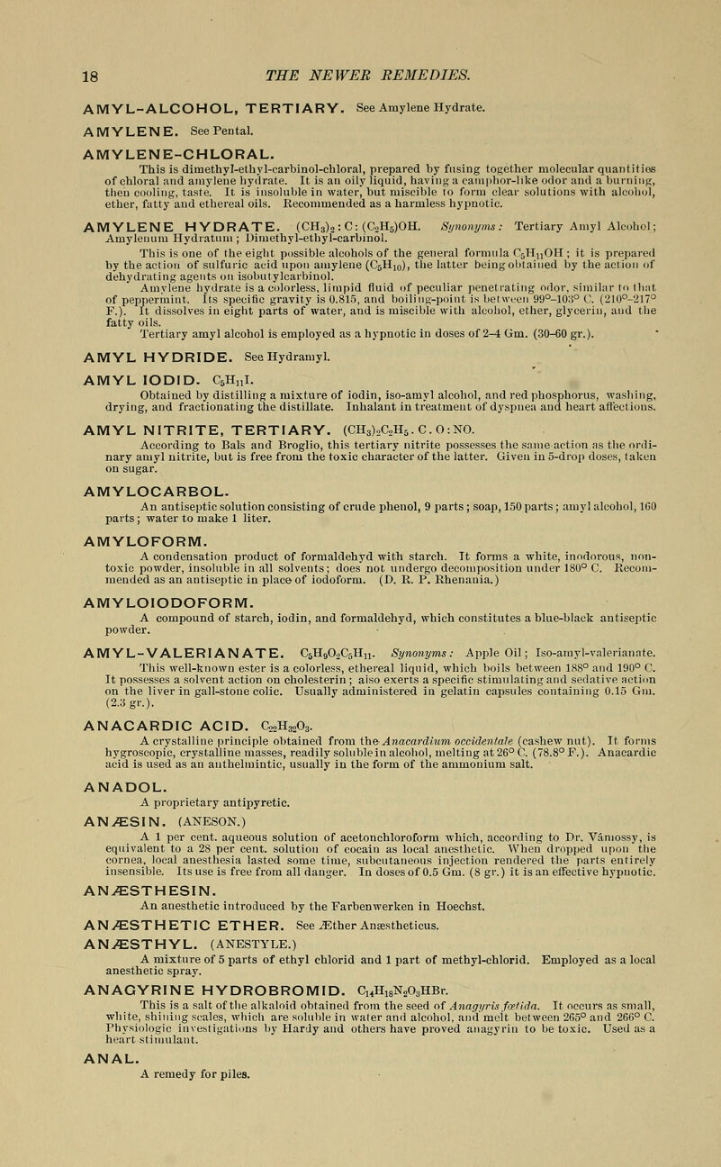 AMYL-ALCOHOL, TERTIARY. See Amylene Hydrate. AMYLENE. See Pental. AMYLENE-CHLORAL. This is dimethyl-ethyl-carbinol-ehloral, prepared by fusing together molecular quantities of chloral and amylene hydrate. It is an oily liquid, having a camphor-like odor and a burning, then cooling, taste. It is insoluble in water, but miscible to form clear solutions with alcohol, ether, fatty and ethereal oils. Recommended as a harmless hypnotic. AMYLENE HYDRATE. (CH3)2 : C: (C2H5)OH. Synonyms: Tertiary Amyl Alcohol; Amylenum Hydratum ; Dimethyl-ethyl-carbinol. This is one of the eight possible alcohols of the general formula C5HnOH ; it is prepared by the action of sulfuric acid upon amylene (C6H10), the latter being obtained by the action of dehydrating agents on isobutylcarbinol. Amylene hydrate is a colorless, limpid fluid of peculiar penetrating odor, similar to that of peppermint. Its specific gravity is 0.815, and boiling-point is between 99°-10:i° C. (210°-217° F.). It dissolves in eight parts of water, and is miscible with alcohol, ether, glycerin, and the fatty oils. Tertiary amyl alcohol is employed as a hypnotic in doses of 2-4 Gm. (30-60 gr.). AMYL HYDRIDE. SeeHydramyl. AMYL IODID. C5H11I. Obtained by distilling a mixture of iodin, iso-amyl alcohol, and red phosphorus, washing, drying, and fractionating the distillate. Inhalant in treatment of dyspnea and heart affections. AMYL NITRITE, TERTIARY. (CH3)2C2H5. C. O:NO. According to Bals and Broglio, this tertiary nitrite possesses the same action as the ordi- nary amyl nitrite, but is free from the toxic character of the latter. Given in 5-drop doses, taken on sugar. AMYLOCARBOL. An antiseptic solution consisting of crude phenol, 9 parts ; soap, 150 parts; amyl alcohol, 1G0 parts; water to make 1 liter. AMYLOFORM. A condensation product of formaldehyd with starch. It forms a white, inodorous, non- toxic powder, insoluble in all solvents; does not undergo decomposition under 180° C. Recom- mended as an antiseptic in place of iodoform. (D. R. P. Rhenauia.) AMYLOIODOFORM. A compound of starch, iodin, and formaldehyd, which constitutes a blue-black antiseptic powder. AMYL-VALERIANATE. C5H902C5Hn. Synonyms: Apple Oil; Iso-amyl-valerianate. This well-known ester is a colorless, ethereal liquid, which boils between 188° and 190° C. It possesses a solvent action on cholesterin; aiso exerts a specific stimulating and sedative action on the liver in gall-stone colic. Usually administered in gelatin capsules containing 0.15 Gm. (2.3 gr.). ANACARDIC ACID. CsoHgoOg. A crystalline principle obtained from theAnacardlum occidentale (cashew nut). It. forms hygroscopic, crystalline masses, readily solublein alcohol, melting at 26° O. (78.8° F.). Anacardic acid is used as an anthelmintic, usually in the form of the ammonium salt. ANADOL. A proprietary antipyretic. ANy2ESIN. (ANESON.) A 1 per cent, aqueous solution of acetonchloroform which, according to Dr. Vamossy, is equivalent to a 28 per cent, solution of cocain as local anesthetic. When dropped upon the cornea, local anesthesia lasted some time, subcutaneous injection rendered the parts entirely insensible. Its use is free from all danger. In doses of 0.5 Gm. (8 gr.) it is an effective hypnotic. ANvESTHESIN. An anesthetic introduced by the Farbenwerken in Hoechst. ANAESTHETIC ETHER. See ^Ether Ansestheticus. ANyESTHYL. (ANESTYLE.) A mixture of 5 parts of ethyl chlorid and 1 part of methyl-chlorid. Employed as a local anesthetic spray. ANAGYRINE HYDROBROMID. C14H18N„03HBr. This is a salt of the alkaloid obtained from the seed of Anagyris fcetida. It occurs as small, white, shining scales, which are soluble in water and alcohol, and molt between 265° and 266° C. Physiologic investigations by Hardy and others have proved anagyrin to be toxic. Used as a heart stimulant. ANAL. A remedy for piles.