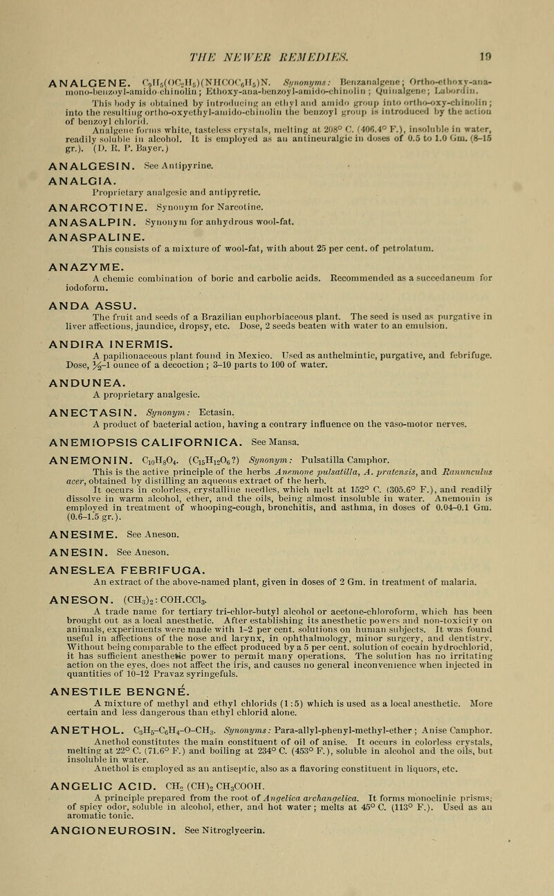 ANALGENE. CdH8(OC2H5)(NHCOCjH5)N. Synonyms: Benzanalgene; Ortbo-ethoxr-ana- mono-beiizoyl-amiao-chinoliD ; Ethoxy-ana-benzoyl-amido-cbinolin \ Quiualgene; La bo rain. This body is obtained by introducing an ethyl and amido group into ortho-oxy-chinolin j into the resulting ortho-oxyethyl-auiido-chinolin the benzoyl group is introduced by the action of benzoyl chlorid. Analgene forms white, tasteless crystals, melting at 208° C. '406.4° F.), insoluble in water, readily soluble in alcohol. It is employed as an anliueuralgic in doses of 0.5 to 1.0 Gm. (8-15 gr.). (D. K.P.Bayer.) ANALGESIN. See Antipyrine. ANALGIA. Proprietary analgesic and antipyretic. ANARCOTINE. .Synonym for Narcotine. ANASALPIN. Synonym for anhydrous wool-fat. ANASPALINE. This consists of a mixture of wool-fat, with about 25 per cent, of petrolatum. ANAZYME. A chemic combination of boric and carbolic acids. Eecommended as a succedaneum for iodoform. ANDA ASSU. The fruit and seeds of a Brazilian euphorbiaceous plant. The seed is used as purgative in liver affections, jaundice, dropsy, etc. Dose, 2 seeds beaten with water to an emulsion. ANDIRA 1NERMIS. A papilionaceous plant found in Mexico. Used as anthelmintic, purgative, and febrifuge. Dose, %-l ounce of a decoction; 3-10 parts to 100 of water. ANDUNEA. A proprietary analgesic. ANECTASIN. Synonym: Ectasin. A product of bacterial action, having a contrary influence on the vaso-motor nerves. ANEMIOPSIS CALIFORNICA. SeeMansa. ANEMONIN. C10H8O4. (CisHjoOg?) Synonym: Pulsatilla Camphor. This is the active principle of the herbs Anemone Pulsatilla, A. pralensis, and Ranunculus acer, obtained by distilling an aqueous extract of the herb. It occurs in colorless, crystalline needles, which melt at 152° C. (305.6° F.), and readily dissolve in warm alcohol, ether, and the oils, being almost insoluble in water. Anemonin is emploved in treatment of whooping-cough, bronchitis, and asthma, in doses of 0.04-0.1 Gm. (0.6-1.5 gr.). ANESIME. See Aneson. ANESIN. See Aneson. ANESLEA FEBRIFUGA. An extract of the above-named plant, given in doses of 2 Gm. in treatment of malaria. ANESON. (CH3)2:C0H.CC13. A trade name for tertiary tri-chlor-butyl alcohol or acetone-chloroform, which has been brought out as a local anesthetic. After establishing its anesthetic powers and non-toxicity on animals, experiments were made with 1-2 per cent, solutions on human subjects. It was found useful in affections of the nose and larynx, in ophthalmology, minor surgery, and dentistry. Without being comparable to the effect produced by a 5 per cent, solution of cocain hydrochloric!, it has sufficient anesthetic power to permit many operations. The solution has no irritating action on the eyes, does not affect the iris, and causes no general inconvenience when injected in quantities of 10-12 Pravaz syringefuls. ANESTILE BENGNE. A mixture of methyl and ethyl chlorids (1:5) which is used as a local anesthetic. More certain and less dangerous than ethyl chlorid alone. ANETHOL. C3H6-C6H,|-0-CH3. Synonyms: Para-allyl-phenyl-methyl-ether ; Anise Camphor. Anethol constitutes the main constituent of oil of anise. It occurs in colorless crvstals, melting at 22° C. (71.6° F.) and boiling at 234° C. (453° F.), soluble in alcohol and the oils, but insoluble in water. Anethol is employed as an antiseptic, also as a flavoring constituent in liquors, etc. ANGELIC ACID. CH2 (CH)2 CH3COOH. A principle prepared from the root of Angelica archangelica. It forms monoelinie prisms; of spicy odor, soluble in alcohol, ether, and hot water; melts at 45° C. (113° F.). Used as an aromatic tonic. ANGIONEUROSIN. See Nitroglycerin.