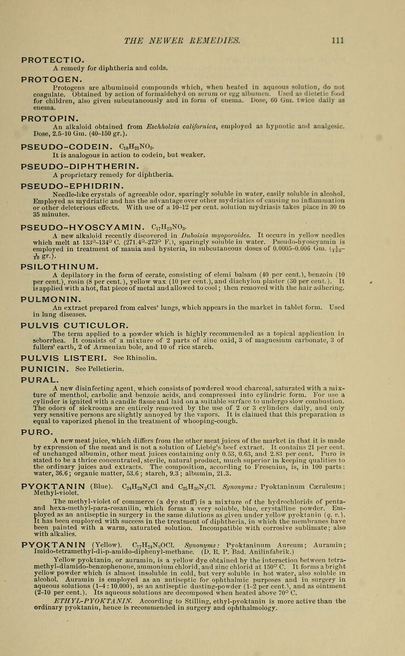 PROTECTIO. A remedy for diphtheria and colds. PROTOGEN. Protogens are albuminoid compounds which, when heated in aqueous solution, do not coagulate. Obtained by action of formaldehyd on serum or egg albumen. Used a^ dietetic food for children, also given subcutaneously and in form of enema. JJose, 60 Gm. twice daily as enema. PROTOPIN. An alkaloid obtained from Eschholzia califomica, employed as hypnotic and analgesic. Dose, 2.5-10 Gm. (40-150 gr.). PSEUDO-CODEIN. QgHajNOs. It is analogous in action to codein, but weaker. PSEUDO-DIPHTHERIN. A proprietary remedy for diphtheria. PSEUDO-EPHIDRIN. Needle-like crystals of agreeable odor, sparingly soluble in water, easily soluble in alcohol. Employed as mydriatic and has the advantageover other mydriatics of causing no inflammation or othe'r deleterious effects. With use of a 10-12 per cent, solution mydriasis takes place in 30 to 35 minutes. PSEUDO-HYOSCYAMIN. C17H23N03. A new alkaloid recently discovered in Duboisia myoporoides. It occurs in yellow needles which melt at 133°-134° C. (271.4°-273° F.t, sparingly soluble in water. Pseudo-hyos'cyamin is employed in treatment of mania and hysteria, in subcutaneous doses of 0.0005-0.006 Gm. (jjg- Agr.)- PSILOTHINUM. A depilatory in the form of cerate, consisting of elemi balsam (40 per cent.), benzoin (10 per cent.), rosin (8 per cent.), yellow wax (10 per cent.), and diachylon plaster (30 per cent.). It isapplied with a hot, flat piece of metal and allowed to cool; then removed with the hair adhering. PULMONIN. An extract prepared from calves' lungs, which appears in the market in tablet form. Used in lung diseases. PULVIS CUTICULOR. The term applied to a powder which is highly recommended as a topical application in seborrhea. It consists of a mixture of 2 parts of zinc oxid, 3 of magnesium carbonate, 3 of fullers' earth, 2 of Armenian bole, and 10 of rice starch. PULVIS LISTERI. See Rhinolin. P U NICIN. See Pelletierin. PURAL. A new disinfecting agent, which consists of powdered wood charcoal, saturated with a mix- ture of menthol, carbolic and benzoic acids, and compressed into cylindric form. For use a cylinder is ignited with acandle fiameand laid on a suitable surface to undergo slow combustion. The odors of sickrooms are entirely removed by the use of 2 or 3 cylinders daily, and only very sensitive persons are slightly annoyed by the vapors. It is claimed that this preparation is equal to vaporized phenol in the treatment of whooping-cough. PURO. A new meat juice, which differs from the other meat juices of the market in that it is made by expression of the meat and is not a solution of Liebig's beef extract. It contains 21 per cent, of unchanged albumin, other meat juices containing only 0.53, 0.63, and 2.83 per cent. Puro is stated to be a thrice concentrated, sterile, natural product, much superior in keeping qualities to the ordinary juices and extracts. The composition, according to Presenilis, is, in 100 parts: water, 36.6; organic matter, 53.6 ; starch, 9.3 ; albumin, 21.3. PYOKTANIN (Blue). C24H28N3C1 and C25H30N3C1. Synonyms: Pyoktaninum Cajruleum; Methyl-violet. The methyl-violet of commerce (a dye stuff) is a mixture of the hydrochlorids of penta- and hexa-methyl-para-rosanilin, which forms a very soluble, blue, crystalline powder. Em- ployed as an antiseptic in surgery in the same dilutions as given under yellow pyoktanin (q. v.). It has been employed with success in the treatment of diphtheria, in which the membranes have been painted with a warm, saturated solution. Incompatible with corrosive sublimate; also with alkalies. PYOKTANIN (Yellow). Ci7Ho4N3OCl. Synonyms: Pyoktaninum Aureum; Auramin; Imido-tetramethyl-di-p-amido-diphenyl-methan'e. (I). E. P. Bad. Anilinfabrik.) Yellow pyoktanin, or auramin, is a yellow dye obtained by the interaction between fetra- methyl-diamido-benzophenone, ammonium chlorid, and zinc chlorid at 150° C. It forms a bright yellow powder which is almost insoluble in cold, but very soluble in hot water, also soluble in alcohol. Auramin is employed as an antiseptic for ophthalmic purposes and in surgery in aqueous solutions (1-4 : 10,000), as an antiseptic dusting-powder (1-2 per cent.\ and as ointment (2-10 per cent.). Its aqueous solutions are decomposed when heated above 70° C. ETHYL-PYOKTANIN. According to Stilling, ethyl-pyoktanin is more active than the ordinary pyoktanin, hence is recommended in surgery and ophthalmology.