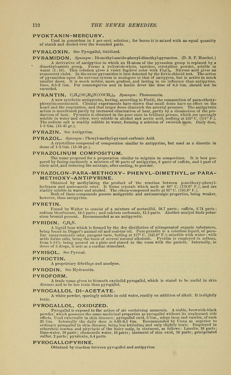 PYOKTANIN-MERCURY. Used in gonorrhea in 1 per cent, solution ; for burns it is mixed with an equal quantity of starch and dusted over the wounded parts. PYRALOXIN. See Pyrogallol, Oxidized. P Y RAM I DO N. Synonym; Di-methyl-amido-phenyl-dimethyl-pyrazolon. (D. R. P. Hoechst.) A derivative of antipyrine in which an H-atoui of the pyrazolon group is replaced by a diniethyl-amido group. Forms a yellowish-white, tasteless, crystalline powder, soluble in water (1 : 10). This solution gives a violet fugitive color with Fe2Cl,;. Nitrous acid gives an evanescent violet. In the urine pyramidon is best detected by the ferric chlorid test. The action of pyramidon upon the nervous system is analogous to that of antipyrin, but is active in much smaller doses. It is much milder, more gradual, and lasting in its influence than antipyrine. Dose, 0.5-2 Gm. For consumptives and in hectic fever the dose of 0.5 Urn. should not be exceeded. PYRANTIN. CoH4(OC2H5)N(COCH2)2. Synonym: Phenosuccin. A new synthetic antipyretic, having, according to Piutti, the composition of para-ethoxy- phenylin-succinimid. Clinical experiments have shown that small doses have no effect on the heart and the respiration, and that larger doses diminish the arterial pressure. The antipyretic action is manifested partly by increased elimination of heat, partly by a diminution of the pro- duction of heat. Pyrantin is obtained in the pure state in brilliant prisms, which are sparingly soluble in water and ether, very soluble in alcohol and acetic acid, melting at 155° C. (311° F.). The sodium salt is readily soluble in water, forming a solution of sweetish taste. Daily dose, 1-3 Gm. (15^5 gr.). PYRAZIN. See Antipyrine. PYRAZOL. Synonym : Pheuyl-methyl-pyrazol-carbonic Acid. A crystalline compound of composition similar to antipyrine, but used as a diuretic in doses of 1-2 Gm. (15-30 gr.). PYRAZOLINUM COMPOSITUM. The name proposed for a preparation similar to raigrain in composition. It is best pre- pared by fusing cautiously a mixture of 90 parts of antipyrine, 9 parts of caffein, and 1 part of citric acid, and reducing the mixture, after cooling, to powder. PYRAZOLON-PARA-METHOXY- PHENYL-DIMETHYL, or PARA- METHOXY-ANTIPYRINE. Obtained by methylating the product of the reaction between p-methoxy-phenyl- hydrazin and aceto-acetic ester. It forms crystals which melt at 82° C. (179.6° F.), and are readily soluble in water and alcohol. The etkoxy-cojmpound melts at 91° C. (195.8° F.). Both of these compounds possess antipyretic and antineuralgic properties, beiug weaker, however, than antipyrine. PYRETIN. Found by Walter to consist of a mixture of acetanilid, 58.7 parts ; caffein, 6.74 parts ; sodium bicarbonate, 19.5 parts ; and calcium carbonate, 13.5 parts. Another analyst finds potas- sium bromid present. Recommended as an antipyretic. PYRIDIN. C6H6N. A liquid base which is formed by the dry distillation of nitrogenated organic substances, being found in DippePs animal oil and coal-tar oil. Purepyradin is a colorless liquid, of pecu- liar empyreumatic odor, pungent taste, boiling at 117° C. (242.6° F.); miscible with water ; with acids forms salts, being the basis of several natural alkaloids. Pyridin is employed in asthma, from 3-5 Cc. being poured on a plate and placed in the room with the patient. Internally, in doses of 3 drops, it acts as a cardiac stimulant. PYRISOL. SeePyrosal. PYROCTIN. A proprietary febrifuge and anodyne. PYRODIN. See Hydracetin. PYROFORM. A trade name given to bismuth oxyiodid pyrogallol, which is stated to be useful in skin diseases and to be less toxic than pyrogallol. PYROGALLOL DI-ACETATE. A white powder, sparingly soluble in cold water, readily on addition of alkali. It is slightly toxic. PYROGALLOL, OXIDIZED. Pyrogallol is exposed to the action of air containing ammonia. A stable, brownish-black powder, which possesses the same medicinal properties as pyrogallol without its unpleasant side effects. Used exlernallv in skin diseases; pyrogallol oxid, 5 Gm., adeps Ian* and vaselin, of each 25 Gm. Internally the daily dose is 0.05-0.1 Gm. Recommended by Unna as superior to ordinary pyrogallol in skin diseases, being less irritating and only slightly toxic. Employed in seborrheic eczema and pityriasis of the hairy scalp, in ointment, as follows : Lanolin, 10 parts; lime-water, 10 parts; chamomile water, 10 parts; ointment of zinc oxid, 10 parts; precipitated sulfur, 2 parts; pyraloxin, 0.4 parts. PYROGALLOPYRINE. Obtained by reaction between pyrogallol and antipyrine.