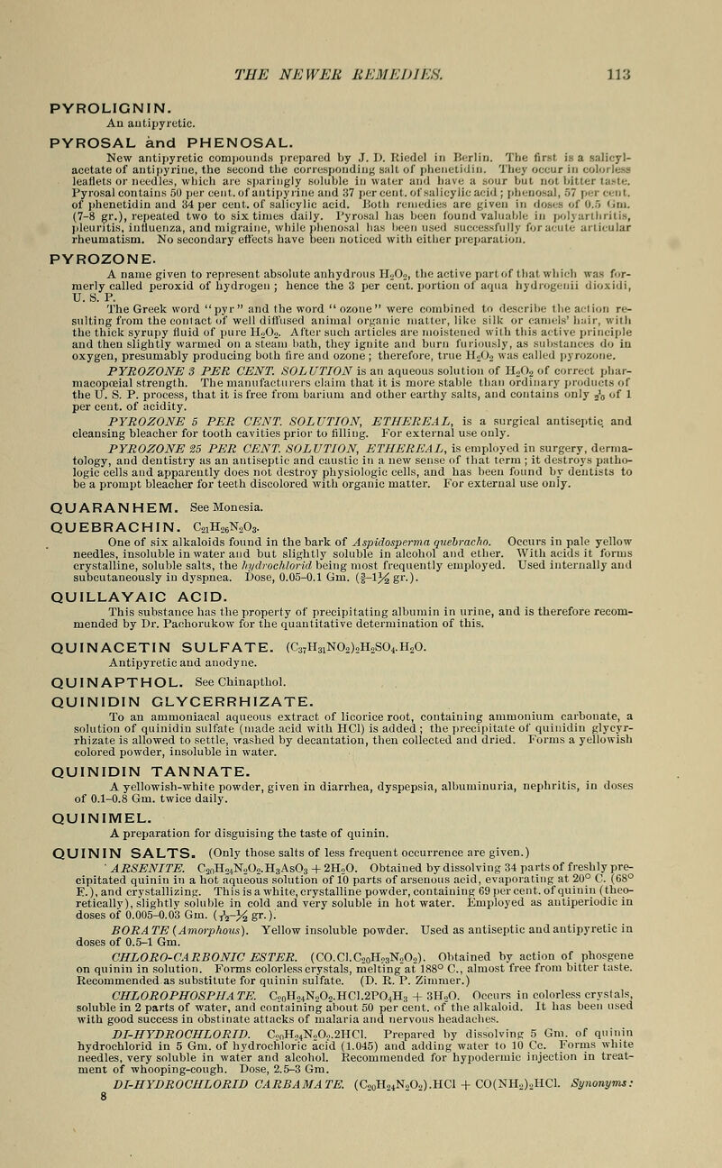 PYROLIGNIN. An antipyretic. PYROSAL and PHENOSAL. New antipyretic compounds prepared by J. D. Riedel in Berlin. The first is a salicyl- acetate of antipyrine, the second the corresponding stilt of phenetidin. They occur in colorless leaflets or needles, which are sparingly soluble in water and have a sour but not bitter taste. Pyrosal contains 50 per cent, of antipyrine and 37 per cent, of sal icy lie acid ; phenosal, 57 percent. of phenetidin and 34 per cent, of salicylic acid. Both remedies are given in doses of 0.5 '.in. (7-8 gr.), repeated two to six times daily. Byrosal has been found valuable in polyarthritis, pleuritis, influenza, and migraine, while phenosal has been used successfully for acute articular rheumatism. No secondary effects have been noticed with either preparation. PYROZONE. A name given to represent absolute anhydrous IR02, the active part of that which was for- merly called peroxid of hydrogen ; hence the 3 per cent, portion of aqua hydrogenii dioxidi, U. S. P. The Greek word  pyr  and the word  ozone  were combined to describe the act ion re- sulting from the contact of well diffused animal organic matter, like silk or camels' hair, with the thick syrupy fluid of pure H202. After such articles are moistened with this active principle and then slightly warmed on a steam bath, they ignite and burn furiously, as substances do in oxygen, presumably producing both fire and ozone ; therefore, true H202 was called pyrozone. PYROZONE 3 PER CENT. SOLUTION is an aqueous solution of H20? of correct phar- macopoeial strength. The manufacturers claim that it is more stable than ordinary products of the U. S. P. process, that it is free from barium and other earthy salts, and contains only J6 of 1 per cent, of acidity. PYROZONE 5 PER CENT. SOLUTION, ETHEREAL, is a surgical antiseptic, and cleansing bleacher for tooth cavities prior to filling. For external use only. PYROZONE 25 PER CENT. SOLUTION, ETHEREAL, is employed in surgery, derma- tology, and dentistry as an antiseptic and caustic in a new sense of that term ; it destroys patho- logic cells and apparently does not destroy physiologic cells, and has been found by dentists to be a prompt bleacher for teeth discolored with organic matter. For external use only. QUARANHEM. See Monesia. QUEBRACHIN. C21H26N203. One of six alkaloids found in the bark of Aspidosperma quebracho. Occurs in pale yellow needles, insoluble in water and but slightly soluble in alcohol and ether. With acids it forms crystalline, soluble salts, the hydrochlorid being most frequently employed. Used internally and subcutaneously in dyspnea. Dose, 0.05-0.1 Gm. (i—1% gr-)- QUILLAYAIC ACID. This substance has the property of precipitating albumin in urine, and is therefore recom- mended by Dr. Pachorukow for the quantitative determination of this. QUINACETIN SULFATE. (C37H31N02)2H2S04.H20. Antipyretic and anodyne. QUINAPTHOL. See Chinapthol. QUINIDIN GLYCERRHIZATE. To an ammoniacal aqueous extract of licorice root, containing ammonium carbonate, a solution of quinidin sulfate (made acid with HC1) is added ; the precipitate of quinidin glycyr- rhizate is allowed to settle, washed by decantation, then collected and dried. Forms a yellowish colored powder, insoluble in water. QUINIDIN TANNATE. A yellowish-white powder, given in diarrhea, dyspepsia, albuminuria, nephritis, in doses of 0.1-0.8 Gm. twice daily. QUINIMEL. A preparation for disguising the taste of quinin. QU IN IN SALTS. (Only those salts of less frequent occurrence are given.) ' ARSENITE. C2nH24N302.H3As03 + 2H20. Obtained by dissolving 34 parts of freshly pre- cipitated quinin in a hot aqueous solution of 10 parts of arsenous acid, evaporating at 20° C. (68° E.), and crystallizing. This is a white, crystalline powder, containing 69 per cent, of quinin (theo- retically), slightly soluble in cold and very soluble in hot water. Employed as antiperiodic in doses of 0.005-0.03 Gm. (TV-% gr.); BORATE (Amorphous). Yellow insoluble powder. Used as antiseptic and antipyretic in doses of 0.5-1 Gm. CHLORO-CARBONIC ESTER. (CO.Cl.C20Ho3N202). Obtained by action of phosgene on quinin in solution. Forms colorless crystals, melting at 188° C, almost free from bitter taste. Recommended.as substitute for quinin sulfate. (D. R. P. Zinvmer.) CHLOROPHOSPHATE. Co0H24N2O2.HC1.2PO4H3 + 3H20. Occurs in colorless crystals, soluble in 2 parts of water, and containing about 50 per cent, of the alkaloid. It has been used with good success in obstinate attacks of malaria and nervous headaches. DI-HYDROCHLORID. G>nHo4N,Oo.2HCl. Prepared by dissolving 5 Gm. of quinin hydrochlorid in 5 Gm. of hydrochloric acid (1.045) and adding water to 10 Cc. Forms white needles, very soluble in water and alcohol. Recommended for hypodermic injection in treat- ment of whooping-cough. Dose, 2.5-3 Gm. DI-HYDROCHLORID CARBAMATE. (C,0H24NoO.,).HCl + CO(NH»)oHCl. Synonyms: 8