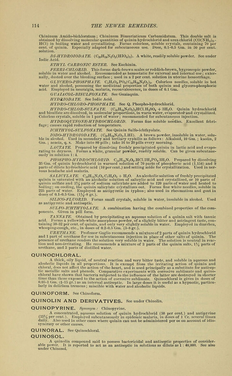 Chininum Amido-bichloratum ; Cbininum Bimuriaticuru Carbamidatum. This double salt is obtained by dissolving molecular quantities of quinin hydrocblorid and ureachlorid (CO(NH2)2.- HC1) in boiling water and crystallizing. Forms colorless, soluble crystals, containing 70 per cent, of quinin. Especially adapted for subcutaneous use. Dose, 0.1-0.5 (jm. in 50 per cent, solution. DI-HYDROIODATE. (C2oHo4N202(HIOa)2). A white, readily soluble powder. See under Iodic Acid. ETHYL CARBONIC ESTER. See Euehinin. FERRI-CHLORID. This forms dark-brown scales or reddish-brown, hygroscopic powder, soluble in water and alcohol. .Recommended as hemostatic for external and internal use; exter- nally, dusted over the bleeding surface ; used in a 2 per cent, solution in uterine hemorrhage. GLYCEROPHOSPHATE. C3H7O3.PO3(C20H24N2O2)2. Colorless needles, soluble in hot water and alcohol, possessing the medicinal properties of both quinin and glycero-phosphoric acid. Employed in neuralgia, malaria, reconvalescence, in doses of 0.1 6m, GUAIACOL-BISULFONA TE. See Guaiaquin. HYDEIODA TE. See Iodic Acid. HYDRO-CHLORO-PHOSPHATE. See Q. Phospho-hydrochlorid. HYDRO-CHLOR-SULFATE. (C30H24N2O2)2HCI.H2SO4 + 3H,0. Quinin hydrochlorid and bisulfate are dissolved, in molecular proportions, in warm water, evaporatedand crystallized. Colorless crystals, soluble in 1 part of water ; recommended for subcutaneous injection. HYDROQUINONE-HYDROCHLORID. Forms tine soluble needles. Excellent febri- fuge ; causes rapid reduction of temperature. ICHTHYOL-SULFONATE. See Quinin Sulfoichthyolate. IODO-HYDROIODATE. (C2nH24N202.I.HI). A brown powder, insoluble in water, solu- ble in alcohol. Used in secondary and tertiary syphilis as follows : Alkaloid, 10 Gm. ; kaolin, 2 Gm. ; acacia, q. s. Make into 80 pills ; take 16 to 20 pills every morning. LACTATE. Prepared by dissolving freshly precipitated quinin in lactic acid and evapo- rating to dryness. P'orms a white, granular powder, readily soluble. Can be given subeutane- ously in solution 1: 4. PHOSPHO-HYDROCHLORID. C20H34N2O2.HC1.2H3PO4.3H2O. Prepared by dissolving 35 Gm. of quinin hydrochlorid in warmed solution of 70 parts of phosphoric acid (1.154) and 9 parts of dilute hydrochloric acid (10 per cent.) and setting aside for crystallization. Used in ner- vous headache and malaria. SALICYLATE. C2oH24N202.C7H603 + H20. An alcoholic solution of freshly precipitated . quinin is saturated with an alcoholic solution of salicylic acid and crystallized, or 10 parts of quinin sulfate and 3% parts of sodium salicylate are added to 120 parts of water and heated to boiling; on cooling, the quinin salicylate crystallizes out. Forms fine white needles, soluble in 225 parts of water. Employed as antipyretic in typhus; also used in rheumatism and gout in doses of 0.1-0.5 Gm. (l%-8 gr.). SILICO-FLUORID. Forms small crystals, soluble in water, insoluble in alcohol. Used as antipyretic and antiseptic. SULFO-ICHTHYOLATE. A combination having the combined properties of the com- ponents. Given in pill form. TANNATE. Obtained by precipitating an aqueous solution of a quinin salt with tannic acid. Forms a yellowish-white amorphous powder, of a slightly bitter and astringent taste, con- taining 30-32 per cent, of quinin, and only very slightly soluble in water. Employed in diarrhea, whooping-cough, etc., in doses of 0.2-0.5 Gm. (3-8gr.). URETHANE. Professor Gaglio recommends a mixture of 2 parts of quinin hydrochlorid and 1 part of urethane for use in subcutaneous injection in place of other salts of quinin. The presence of urethane renders the solution very soluble in water. The solution is neutral in reac- tion and non-irritating. He recommends a mixture of 3 parts of the quinin salts, 1% parts of urethane, and 3 parts of distilled water. QUINOCHLORAL. A thick, oily liquid, of neutral reaction and very bitter taste, and soluble in aqueous and alcoholic liquids in all proportions. It is exempt from the irritating action of quinin and chloral, does not affect the action of the heart, and is used principally as a substitute for antisep- tic metallic salts and phenols. Comparative experiments with corrosive sublimate and quino- chloral have shown that bacteria subjected to the influence of the latter are destroyed in snorter time than those exposed to the action of corrosive sublimate. Quinochloral is given in doses of 0.05-1 Gm. (f-15 gr.) as an internal antiseptic. In large doses it is useful as a hypnotic, particu- larly in delirium tremens; miscible with water and alcoholic liquids. QUINOFORM. See Chinoform. QUINOLIN AND DERIVATIVES. See under Chinolin. QUINOPYRINE. Synonym; Chinopyrine. A concentrated, aqueous solution of quinin hydrochlorid (50 per cent.) and antipyrine (33% per cent.). Employed subcutaneously in epidemic malaria, in doses of 1 Cc. several times daily. Also used in other cases where quinin can not be administered per os on account of idio- syncrasy or other causes. QUINORAL. See Quinochloral. QUINOSOL. A quinolin compound said to possess bactericidal and antiseptic properties of consider- able power. It is reported to act as an antiseptic in solutions as dilute as 1 : 40,000. See also under Chinosol.
