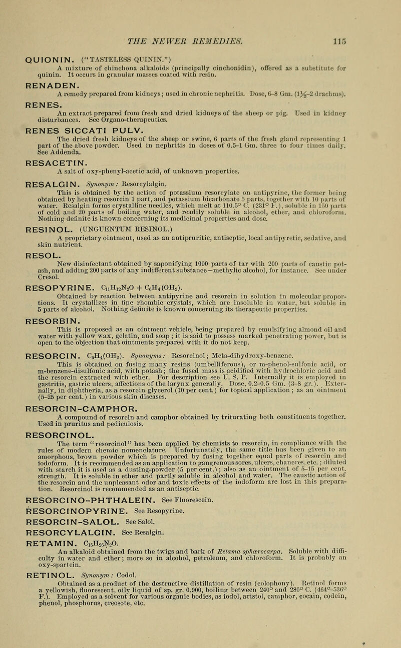 QUIONIN. (TASTELESS QUININ.) A mixture of chinchona alkaloids (principally cinchonidin), offered as a substitute for quiniu. It occurs in granular masses coated with resin. RENADEN. A remedy prepared from kidneys ; used in chronic nephritis. Dose, 6-8 Gin. (l%-2 drachm-;. RENES. An extract, prepared from fresh and dried kidneys of the sheep or pig. Used in kidney disturhances. See Organo-therapeutics. RENES SICCATI PULV. The dried fresh kidneys of the sheep or swine, 6 parts of the fresh gland representing 1 part of the above powder. Used in nephritis in doses of 0.5-1 Gm. three to four times daily. See Addenda. RESACETIN. A salt of oxy-phenyl-acetic acid, of unknown properties. RESALGIN. Synonym: Resorcylalgin. This is obtained by the action of potassium resorcylate on antipyrine, the former being obtained by heating resorcin 1 part, and potassium bicarbonate 5 parts, together with 10 parts of water. Resalgin forms crystalline needles, which melt at 110.5° C. (231° 1'.), soluble in 150 parts of cold and 20 parts of boiling water, and readily soluble in alcohol, ether, and chloroform. Nothing definite is known concerning its medicinal properties and dose. RESINOL. (UNGUENTTJM RESINOL.) A proprietary ointment, used as an antipruritic, antiseptic, local antipyretic, sedative, and skin nutrient. RESOL. New disinfectant obtained by sapouifying 1000 parts of tar with 200 parts of caustic pot- ash, and adding 200 parts of any indifferent substance—methylic alcohol, for instance. See under Cresol. RESOPYRINE. CnH12N20 + C6H4(OH2). Obtained by reaction between antipyrine and resorcin in solution in molecular propor- tions. It crystallizes in fipe rhombic crystals, which are insoluble in water, but soluble in 5 parts of alcohol. Nothing definite is known concerning its therapeutic properties. RESORBIN. This is proposed as an ointment vehicle, being prepared by emulsifying almond oil and water with yellow wax, gelatin, and soap ; it is said to possess marked penetrating power, but is open to the objection that ointments prepared with it do not keep. RESORCIN. C6H4(OHo). Synonyms: Resorcinol; Meta-dihydroxy-benzene. This is obtained on fusing many resins (umbelliferous), or m-phenol-sulfonic acid, or m-benzene-disulfonic acid, with potash; the fused mass is acidified with hydrochloric acid and the resorcin extracted with ether. For description see U. S. P. Internally it is employed in gastritis, gastric ulcers, affections of the larynx generally. Dose, 0.2-0.5 Gm. (3-8 gr.). Exter- nally, in diphtheria, as a resorcin glycerol (10 per cent.) for topical application ; as an ointment (5-25 per cent.) in various skin diseases. RESORCIN-CAMPHOR. A compound of resorcin and camphor obtained by triturating both constituents together. Used in pruritus and pediculosis. RESORCINOL. The term resorcinol has been applied by chemists to resorcin, in compliance with the rules of modern chemic nomenclature. Unfortunately, the same title has been given to an amorphous, brown powder which is prepared by fusing together equal parts of resorcin and iodoform. It is recommended as an application to gangrenous sores, ulcers, chancres, etc. ; diluted with starch it is used as a dusting-powder (5 per cent.); also as an ointment of 5-15 per cent, strength. It is soluble in ether and partly soluble in alcohol and water. The caustic action of the resorcin and the unpleasant, odor and toxic effects of the iodoform are lost in this prepara- tion. Resorcinol is recommended as an antiseptic. RESORCINO-PHTHALEIN. See Fluorescein. RESORCINOPYRINE. See Resopyrine. RESORCIN-SALOL. SeeSalol. RESORCYLALGIN. See Resalgin. RETAMIN. C15H26N20. An alkaloid obtained from the twigs and bark of Retama sphcerocarpa. Soluble with diffi- culty in water and ether; more so in alcohol, petroleum, and chloroform. It is probably an oxy-spartein. RETINOL. Synonym: Codol. Obtained as a product of the destructive distillation of resin (colophony). Retinol forms a yellowish, fluorescent, oily liquid of sp. gr. 0.900, boiling between 240° and 280° C. (464°-536° F.). Employed as a solvent for various organic bodies, as iodol, aristol, camphor, cocain, codein, phenol, phosphorus, creosote, etc.