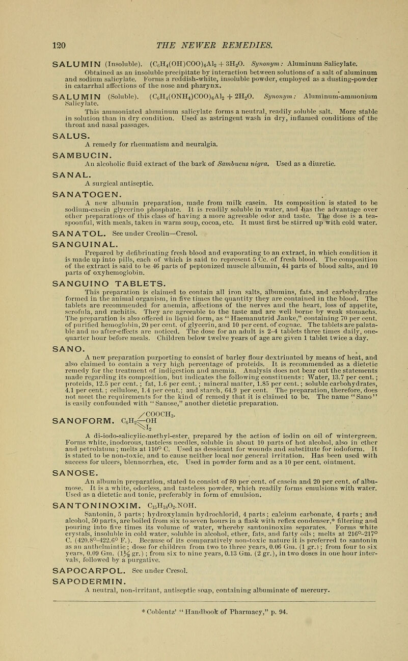 SALUMIN (Insoluble). (CeH4(OH)COO)6Al2 + 3H20. Synonym: Aluminum Salicylate. Obtained as an insoluble precipitate by interaction between solutions of a salt of aluminum and sodium salicylate. Forms a reddish-white, insoluble powder, employed as a dusting-powder in catarrhal affections of the nose and pharynx. SALUMIN (Soluble). (C0H4(ONH4)COO)6A12 + 2H20. tSynonym: Aluminum-ammonium Salicylate. This ammoniated aluminum salicylate forms a neutral, readily soluble salt. More stable in solution than in dry condition. Used as astringent wash in dry, inflamed conditions of the throat and nasal passages. SALUS. A remedy for rheumatism and neuralgia. SAMBUCIN. An alcoholic fluid extract of the bark of Sambucus nigra. Used as a diuretic. SANAL. A surgical antiseptic. SANATOGEN. A new albumin preparation, made from milk casein. Its composition is stated to be sodium-casein glycerino phosphate. It is readily soluble in water, and has the advantage over other preparations of this class of having a more agreeable odor and taste. The dose is a tea- spoonful, with meals, taken in warm soup, cocoa, etc. It must first be stirred up with cold water. SANATOL. See under Creolin—Cresol. SANGUINAL. Prepared by defibrinating fresh blood and evaporating to an extract, in which condition it is made up into pills, each of which is said to represent 5 Cc. of fresh blood. The composition of the extract is said to be 46 parts of peptonized muscle albumin, 44 parts of blood salts, and 10 parts of oxyhemoglobin. SANGUINO TABLETS. This preparation is claimed to contain all iron salts, albumins, fats, and carbohydrates formed in the animal organism, in five times the quantity they are contained in the blood. The tablets are recommended for anemia, affections of the nerves and the heart, loss of appetite, scrofula, and rachitis. They are agreeable to the taste and are well borne by weak stomachs. The preparation is also offered in liquid form, as Haemanutrid Janke, containing 70 per cent, of purified hemoglobin, 20 percent, of glycerin, and 10 percent, of cognac. The tablets are palata- ble and no after-effects are noticed. The dose for an adult is 2-4 tablets three times daily, one- quarter hour before meals. Children below twelve years of age are given 1 tablet twice a day. SANO. A new preparation purporting to consist of barley flour dextrinated by means of heat, and also claimed to contain a very high percentage of proteids. It is recommended as a dietetic remedy for the treatment of indigestion and anemia. Analysis does not bear out the statements made regarding its composition, but indicates the following constituents : Water, 13.7 per cent.; proteids, 12.5 per cent. ; fat, 1.6 per cent. ; mineral matter, 1.85 per cent.; soluble carbohydrates, 4.1 per cent.; cellulose, 1.4 per cent.; and starch, 64.9 per cent. The preparation, therefore, does not meet the requirements for the kind of remedy that it is claimed to be. The name Sano is easily confounded with  Sanose, another dietetic preparation. SANOFORM. C6H2^-OH /COOCH3. ^-OF A di-iodo-salicylic-methyl-ester, prepared by the action of iodin on oil of wintergreen. Forms white, inodorous, tasteless needles, soluble in about 10 parts of hot alcohol, also in ether and petrolatum ; melts at 110° C. Used as dessicant for wounds and substitute for iodoform. It is stated to be non-toxic, and to cause neither local nor general irritation. Has been used with success for ulcers, blennorrhea, etc. Used in powder form and as a 10 per cent, ointment. SANOSE. An albumin preparation, stated to consist of 80 per cent, of casein and 20 per cent, of albu- mose. It is a white, odorless, and tasteless powder, which readily forms emulsions with water. Used as a dietetic and tonic, preferably in form of emulsion. SANTONINOXIM. C15H1802.NOH. Santonin, 5 parts; hydroxylamin hydrochlorid, 4 parts ; calcium carbonate, 4 parts; and alcohol, 50 parts, are boiled from six to seven hours in a flask with reflex condenser,* filtering and pouring into five times its volume of water, whereby santoninoxini separates. Forms white crystals, insoluble in cold water, soluble in alcohol, ether, fats, and fatty oils; melts at 216°-217° C. (420.8°-422.6° F.). Because of its comparatively non-toxic nature it is preferred to santonin as an anthelmintic; dose for children from two to three years, 0.06 Gm. (1 gr.); from four to six years, 0.09 Gm. (1% gr.) ; from six to nine years, 0.13 Gm. (2 gr.), in two doses in one hour inter- vals, followed by a purgative. SAPOCARPOL. See under Cresol. SAPODERMIN. A neutral, non-irritant, antiseptic soap, containing albuminate of mercury.
