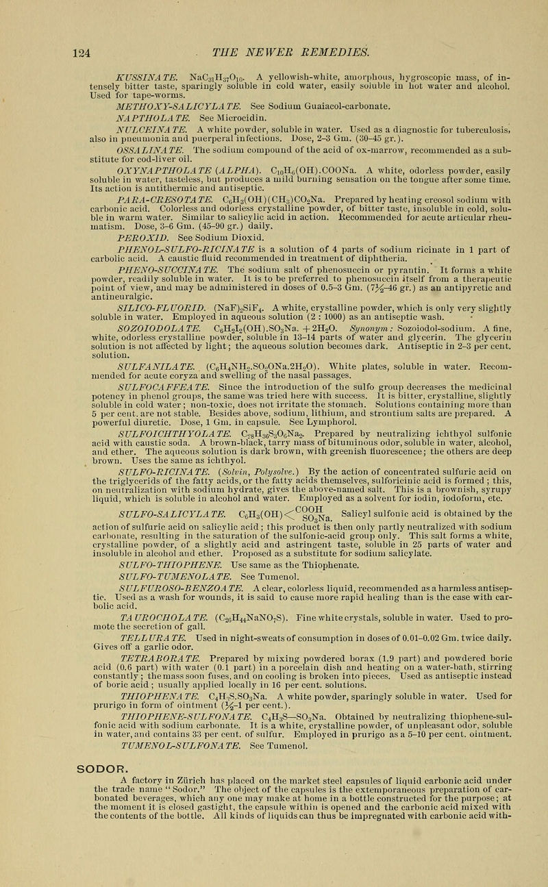 KUSSINATE. NaC3iH37O10. A yellowish-white, amorphous, hygroscopic mass, of in- tensely bitter taste, sparingly soluble in cold water, easily soluble in hot water and alcohol. Used for tape-worms. METHOXY-SALICYLA TE. See Sodium Guaiacol-carbonate. NAPTHOLATE. See Microcidin. NULCEINATE. A white powder, soluble in water. Used as a diagnostic for tuberculosis, also in pneumonia and puerperal infections. Dose, 2-3 Gm. (30-45 gr.). OSSALINATE. The sodium compound of the acid of ox-marrow, recommended as a sub- stitute for cod-liver oil. OXYNAPTHOLATE (ALPHA). C10Hli(OH).COONa. A white, odorless powder, easily soluble iu water, tasteless, but produces a mild burning sensation on the tongue after some time. Its actiou is antithermic and antiseptic. PARA-CRESOTATE. C6H3(OH)(CH3)C02Na. Prepared by heating creosol sodium with carbonic acid. Colorless and odorless crystalline powder, of bitter taste, insoluble in cold, solu- ble in warm water. Similar to salicylic acid in action. Kecommended for acute articular rheu- matism. Dose, 3-6 Gm. (45-90 gr.) daily. PEROX1D. See Sodium Dioxid. PHENOL-SULFO-RICINATE is a solution of 4 parts of sodium ricinate in 1 part of carbolic acid. A caustic fluid recommended in treatment of diphtheria. PHENO-SUCCINA TE. The sodium salt of phenosuccin or pyrantin. It forms a white powder, readily soluble in water. It is to be preferred to phenosuccin itself from a therapeutic point of view, and may be administered in doses of 0.5-3 Gm. (7%-46 gr.) as an antipyretic and antineuralgic. SILICO-FL UORID. (NaF)2SiF4. A white, crystalline powder, which is only very sligjitly soluble in water. Employed in aqueous solution (2 : 1000) as an antisejitic wash. SOZOIODOLATE. C6H2I2(OH).S03TSra.+2H20. Synonym: Sozoiodol-sodium. A fine, white, odorless crystalline powder, soluble in 13-14 parts of water and glycerin. The glycerin solution is not affected by light; the aqueous solution becomes dark. Antiseptic in 2-3 per cent, solution. SULFANILATE. . (C6H4NH2.SO.>ONa.2H20). White plates, soluble in water. Recom- mended for acute coryza and swelling of the nasal passages. SULFOCAFFEATE. Since the introduction of the sulfo group decreases the medicinal potency in phenol groups, the same was tried here with success. It is bitter, crystalline, slightly soluble in cold water; non-toxic, does not irritate the stomach. Solutions containing more than 5 per cent, are not stable. Besides above, sodium, lithium, and strontium salts are prepared. A powerful diuretic. Dose, 1 Gm. in capsule. See Lymphorol. SULFOICHTHYOLATE. C28H3GS306Na<>. Prepared by neutralizing ichthyol sulfonic acid with caustic soda. A brown-black, tarry mass of bituminous odor, soluble in water, alcohol, and ether. The aqueous solution is dark brown, with greenish fluorescence; the others are deep brown. Uses the same as ichthyol. STJLFO-RICINATE. (Solvin, Polysolve.) By the action of concentrated sulfuric acid on the triglycerids of the fatty acids, or the fatty acids themselves, sulforicinic acid is formed ; this, on neutralization with sodium hydrate, gives the above-named salt. This is a brownish, syrupy liquid, which is soluble in alcohol and water. Employed as a solvent for iodin, iodoform, etc. SULFO-SALICYLATE. C6H3(OH)<Cgo^ra SalioJl sulfonic acid is obtained by the action of sulfuric acid on salicylic acid; this product is then only partly neutralized with sodium carbonate, resulting in the saturation of the sulfonic-acid group only. This salt forms a white, crystalline powder, of a slightly acid and astringent taste, soluble in 25 parts of water and insoluble in alcohol and ether. Proposed as a substitute for sodium salicylate. SULFO-THIOPHENE. Use same as the Thiophenate. SULFO-TUMENOLATE. See Tumenol. SULFUROSO-BENZOA TE. A clear, colorless liquid, recommended as a harmless antisep- tic. Used as a wash for wounds, it is said to cause more rapid healing than is the case with car- bolic acid. TA UROCHOLA TE. (C2SH44NaN07S). Fine white crystals, soluble in water. Used to pro- mote the secretion of gall. TELL URA TE. Used in night-sweats of consumption in doses of 0.01-0.02 Gm. twice daily. Gives oft' a garlic odor. TETRABORATE. Prepared by mixing powdered borax (1.9 part) and powdered boric acid (0.6 part) with water (0.1 part) in a porcelain dish and heating on a water-bath, stirring constantly ; the mass soon fuses, and on cooling is broken into pieces. Used as antiseptic instead of boric acid ; usually applied locally in 16 per cent, solutions. THIOPHENA TE. C4HfS.S03Na. A white powder, sparingly soluble in water. Used for prurigo in form of ointment (%-l per cent.). THIOPHENE-SULFONATE. C4H3S—S03Na. Obtained by neutralizing thiophene-sul- fonic acid with sodium carbonate. It is a white, crystalline powder, of unpleasant odor, soluble in water, and contains 33 per cent, of sulfur. Employed in prurigo as a 5-10 per cent, ointment. TUMENOL-SULFONATE. See Tumenol. SODOR. A factory in Zurich has placed on the market steel capsules of liquid carbonic acid under the trade name  Sodor. The object of the capsules is the extemporaneous preparation of car- bonated beverages, which any one may make at home in a bottle constructed for the purpose; at the moment it is closed gastight, the capsule within is opened and the carbonic acid mixed with the contents of the bottle. All kinds of liquids can thus be impregnated with carbonic acid with-