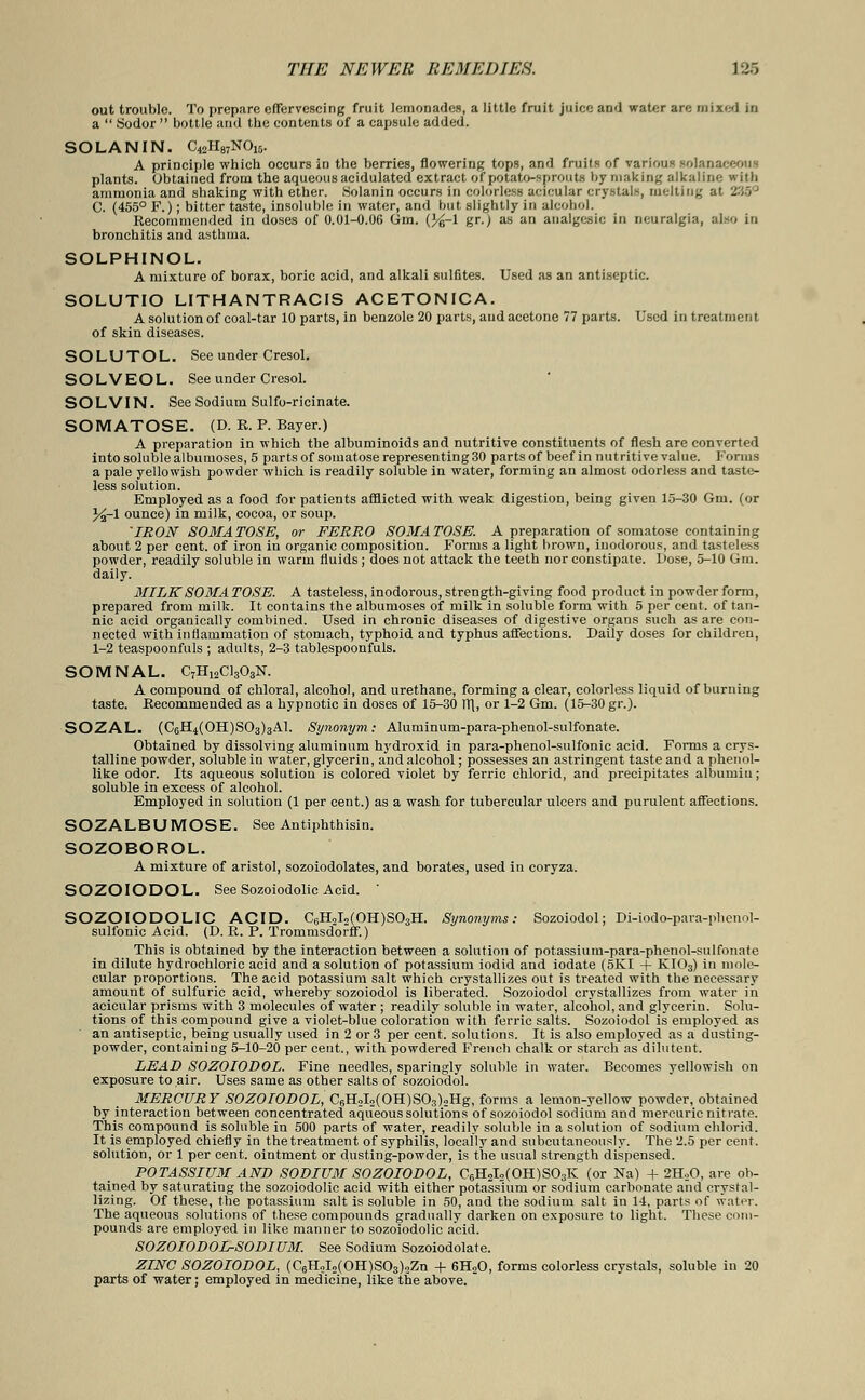 out trouble. To prepare effervescing fruit lemonades, a little fruit juice and water are mixed in a  Sodor  bottle and the contents of a capsule added. SOLAN IN. C42H87N015. A principle which occurs in the berries, flowering tops, and fruits of various solanaceout plants. Obtained from the aqueous acidulated extract of potato-sprouts by making alkaline with ammonia and shaking with ether. Solanin occurs in colorless acicular crystals, melting al C. (455° F.); bitter taste, insoluble in water, and but slightly in alcohol. Recommended in doses of 0.01-0.06 Gm. (%-l gr.; as an analgesic in neuralgia, also in bronchitis and asthma. SOLPHINOL. A mixture of borax, boric acid, and alkali sulfites. Used as an antiseptic. SOLUTIO LITHANTRACIS ACETONICA. A solution of coal-tar 10 parts, in benzole 20 parts, and acetone 77 parts. Used in treatment of skin diseases. SOLUTOL. See under Cresol. SOLVEOL. See under Cresol. SOLVIN. See Sodium Sulfo-ricinate. SOMATOSE. (D. R. P. Bayer.) A preparation in which the albuminoids and nutritive constituents of flesh are converted into soluble albumoses, 5 parts of somatose representing 30 parts of beef in nutritive value. Forms a pale yellowish powder which is readily soluble in water, forming an almost odorless and taste- less solution. Employed as a food for patients afflicted with weak digestion, being given 15-30 Gm. (or %~1 ounce) in milk, cocoa, or soup. 'IRON SOMATOSE, or FERRO SOMATOSE. A preparation of somatose containing about 2 per cent, of iron in organic composition. Forms a light brown, inodorous, and tasteless powder, readily soluble in warm fluids; does not attack the teeth nor constipate. Dose, 5-10 Gm. daily. MILK SOMA TOSE. A tasteless, inodorous, strength-giving food product in powder form, prepared from milk. It contains the albumoses of milk in soluble form with 5 per cent, of tan- nic acid organically combined. Used in chronic diseases of digestive organs such as are con- nected with inflammation of stomach, typhoid and typhus affections. Daily doses for children, 1-2 teaspoonfuls ; adults, 2-3 tablespoonfuls. SOMNAL C7H12C1303N. A compound of chloral, alcohol, and urethane, forming a clear, colorless liquid of burning taste. Recommended as a hypnotic in doses of 15-30 VS[, or 1-2 Gm. (15-30 gr.). SOZAL. (C6H4(0H)S03)3A1. Synonym: Aluminum-para-phenol-sulfonate. Obtained by dissolving aluminum hydroxid in para-phenol-sulfonic acid. Forms a crys- talline powder, soluble in water, glycerin, and alcohol; possesses an astringent taste and a phenol- like odor. Its aqueous solution is colored violet by ferric chlorid, and precipitates albumin; soluble in excess of alcohol. Employed in solution (1 per cent.) as a wash for tubercular ulcers and purulent affections. SOZALBUMOSE. See Antiphthisin. SOZOBOROL. A mixture of aristol, sozoiodolates, and borates, used in coryza. SOZOIODOL. See Sozoiodolic Acid. SOZOIODOLIC ACID. C6H2I2(OH)S03H. Synonyms: Sozoiodol; Di-iodo-para-phenol- sulfonic Acid. (D. R. P. Trommsdorff.) This is obtained by the interaction between a solution of potassium-para-phenol-sulfonate in dilute hydrochloric acid and a solution of potassium iodid and iodate (5KI + KI03) in mole- cular proportions. The acid potassium salt which crystallizes out is treated with the necessary amount of sulfuric acid, whereby sozoiodol is liberated. Sozoiodol crystallizes from water in acicular prisms with 3 molecules of water ; readily soluble in water, alcohol, and glycerin. Solu- tions of this compound give a violet-blue coloration with ferric salts. Sozoiodol is employed as an antiseptic, being usually used in 2 or 3 per cent, solutions. It is also employed as a dusting- powder, containing 5-10-20 per cent., with powdered French chalk or starch as dilutent. LEAD SOZOIODOL. Fine needles, sparingly soluble in water. Becomes yellowish on exposure to air. Uses same as other salts of sozoiodol. MERCURY SOZOIODOL, C6H2I2(OH)S03)2Hg, forms a lemon-yellow powder, obtained by interaction between concentrated aqueous solutions of sozoiodol sodium and mercuric nitrate. This compound is soluble in 500 parts of water, readily soluble in a solution of sodium chlorid. It is employed chiefly in the treatment of syphilis, locally and subcutaneously. The 2.5 per cent, solution, or 1 per cent, ointment or dusting-powder, is the usual strength dispensed. POTASSIUM AND SODIUM SOZOIODOL, C6H2I2(OH)S03K (or Na) + 2H20, are ob- tained by saturating the sozoiodolic acid with either potassium or sodium carbonate and crystal- lizing. Of these, the potassium salt is soluble in 50, and the sodium salt in 14, parts of water. The aqueous solutions of these compounds gradually darken on exposure to light. These com- pounds are employed in like manner to sozoiodolic acid. SOZOIODOL-SODIUM. See Sodium Sozoiodolate. ZINC SOZOIODOL, (C6HoI2(0H)S03)2Zn + 6H20, forms colorless crystals, soluble in 20 parts of water; employed in medicine, like the above. 
