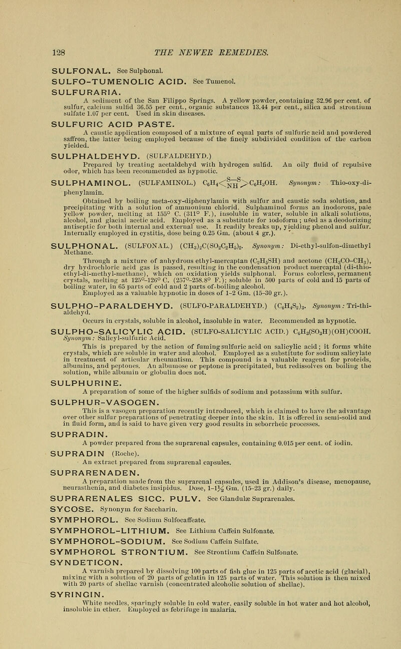 SULFONAL. See Sulphonal. SULFO-TUMENOLIC ACID. See Tuwenol. SULFURARIA. A sediment of the San Filippo Springs. A yellow powder, containing 32.96 per cent, of sulfur, calcium sulfid 36.55 per cent., organic substances 13.44 per cent., silica and strontium sulfate 1.07 per cent. Used in skin diseases. SULFURIC ACID PASTE. A caustic application composed of a mixture of equal parts of sulfuric acid and powdered saffron, the latter being employed because of the finely subdivided condition of the carbon yielded. SULPHALDEHYD. (SULFALDEHYD.) Prepared by treating acetaldehyd with hydrogen sulfid. An oily fluid of repulsive odor, which has been recommended as hypnotic. SULPHAMINOL. (SULFAMFNOL.) Cell^^^CsHsOH. Synonym: Thio-oxy-di- plienylaruin. Obtained by boiling meta-oxy-diphenylamin with sulfur and caustic soda solution, and precipitating with a solution of ammonium chlorid. Sulpbaminol forms an inodorous, pale yellow powder, melting at 155° C. (311° F.), insoluble in water, soluble in alkali solutions, alcohol, and glacial acetic acid. Employed as a substitute for iodoform; uSed as a deodorizing antiseptic for both internal and external use. It readily breaks up, yielding phenol and sulfur. Internally employed in cystitis, dose being 0.25 Gm. (about 4 gr.). SULPHONAL. (SULFONAL.) (CH3)2C(S02C2H5)2. Synonym: Di-ethyl-sulfon-dimetbyl Methane. Through a mixture of anhydrous ethyl-rnercaptan (C2H5SH) and acetone (CH3CO-CH3), dry hydrochloric acid gas is passed, resulting in the condensation product mercaptal (di-thio- ethyl-di-methyl-metbane), which on oxidation yields sulphonal. Forms colorless, permanent crystals, melting at 125°-126° C. (257°-258.8° F.); soluble in 500 parts of cold and 15 parts of boiling water, in 65 parts of cold and 2 parts of.boiling alcohol. Employed as a valuable hypnotic in doses of 1-2 Gm. (15-30 gr.). SULPHO-PARALDEHYD. (SULFO-PARALDEHYD.) (C4H4S2)3. Synonym: Tri-thi- aldehyd. Occurs in crystals, soluble in alcohol, insoluble in water. Recommended as hypnotic. SULPHO-SALICYLIC ACID. (SULFO-SALICYLIC ACID.) C6H3(S03H)(OH)COOH. Synonym: Salicyl-sulfuric Acid. This is prepared by the action of fuming sulfuric acid on salicylic acid; it forms white crystals, which are soluble in water and alcohol. Employed as a substitute for sodium salicylate in treatment of articular rheumatism. This compound is a valuable reagent for proteids, albumins, and peptones. An albumose or peptone is precipitated, but redissolves on boiling the solution, while albumin or globulin does not. SULPHURINE. A preparation of some of the higher sulfids of sodium and potassium with sulfur. SULPHUR-VASOGEN. This is a vasogen preparation recently introduced, which is claimed to have the advantage over other sulfur preparations of penetrating deeper into the skin. It is offered in semi-solid and in fluid form, and is said to have given very good results in seborrheic processes. SUPRADIN. A powder prepared from the suprarenal capsules, containing 0.015 per cent. of. iodin. SUPRADIN (Roche). An extract prepared from suprarenal capsules. SUPRARENADEN. A preparation made from the suprarenal capsules, used in Addison's disease, menopause, neurasthenia, and diabetes insipidus. Lose, 1-1% Gm. (15-23 gr.) daily. SUPRARENALES SICC. PULV. See Glandute Suprarenales. SYCOSE. Synonym for Saccharin. SYMPHOROL. See Sodium Sulfocaffeate. SYMPHOROL-LITHIUM. See Lithium Caffein Sulfonate. SYMPHOROL-SODIUM. See Sodium Caffein Sulfate. SYMPHOROL STRONTIUM. See Strontium Caffein Sulfonate. SYNDETICON. A varnish prepared by dissolving 100 parts of fish glue in 125 parts of acetic acid (glacial), mixing with a solution of 20 parts of gelatin in 125 parts of water. This solution is then mixed with 20 parts of shellac varnish (concentrated alcoholic solution of shellac). SYRINGIN. White needles, sparingly soluble in cold water, easily soluble in hot water and hot alcohol, insoluble in ether. Employed as febrifuge in malaria.