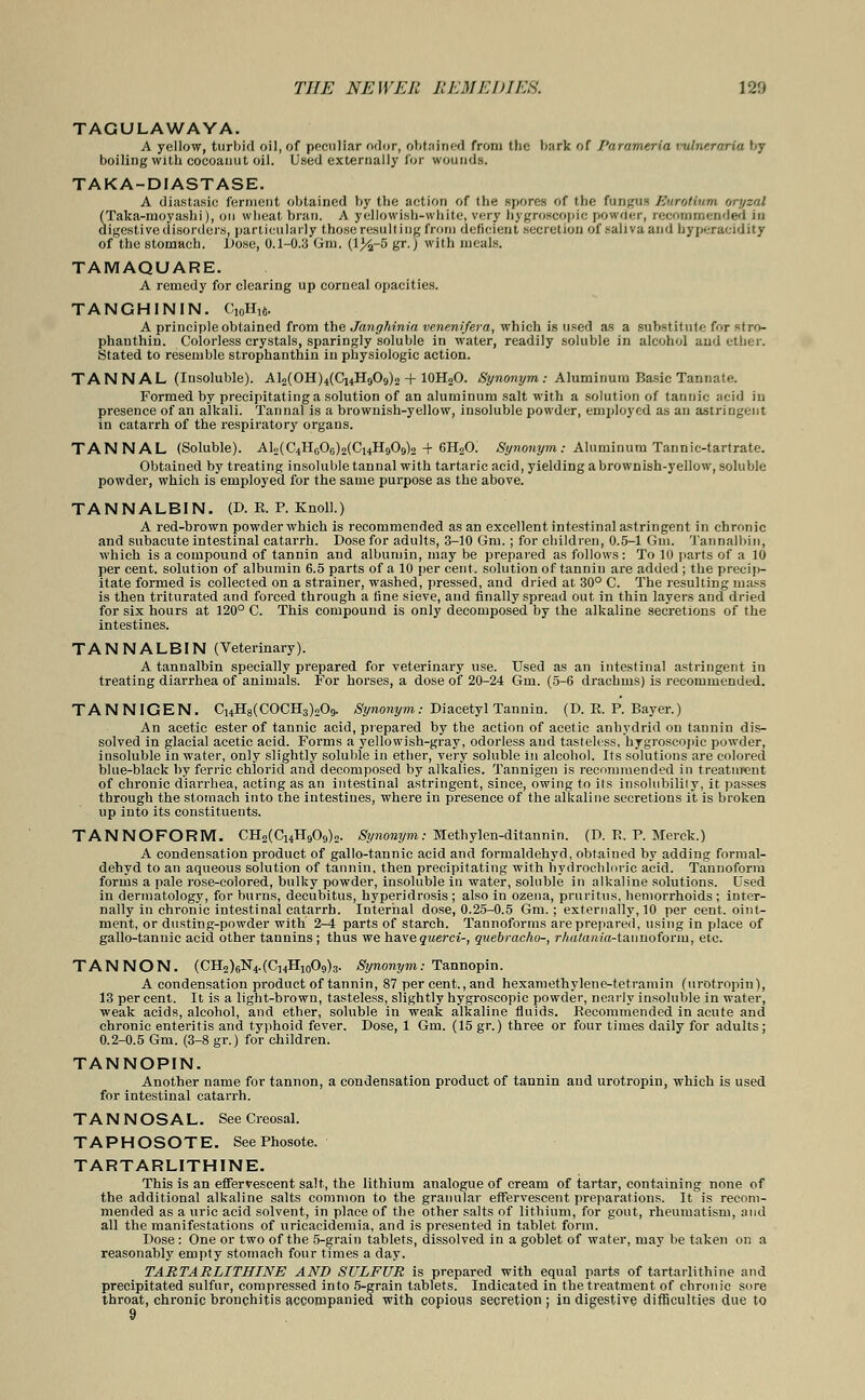 TAGULAWAYA. A yellow, turbid oil, of peculiar odor, obtained from the bark of f'aromeria vulne.raria by boiling with cocoaaut oil. Used externally for wounds. TAKA-DIASTASE. A diastasic ferment obtained by the action of the spores of the fungus Eurottu/m orvzal (Taka-moyashi), on wheat bran. A yellowish-white, very hygroscopic powder, recommended in digestive disorders, particularly those resulting from deficient secretion of saliva and hyperacidity of the stomach. Dose, 0.1-0.3 Gm. (lJ^-5 gr.) with meals. TAMAQUARE. A remedy for clearing up corneal opacities. TANGHININ. C10H)6. A principle obtained from the Janghinia venenifera, which is used as a substitute for ^tro- phanthin. Colorless crystals, sparingly soluble in water, readily soluble in alcohol and ether. Stated to resemble strophanthin in physiologic action. TANNAL (Insoluble). AI^OH^ChHoOc,^ + 10H2O. Synonym: Aluminum Basic Tannate. Formed by precipitating a solution of an aluminum salt with a solution of tannic acid in presence of an alkali. Tannal is a brownish-yellow, insoluble powder, employed as an astringent in catarrh of the respiratory organs. TANNAL (Soluble). AL^HoOoMCuHgO^o + 6H20. Synonym : Aluminum Tannic-tartrate. Obtained by treating insoluble tannal with tartaric acid, yielding a brownish-yellow, soluble powder, which is employed for the same purpose as the above. TANNALBIN. (D. R. P. Knoll.) A red-brown powder which is recommended as an excellent intestinal astringent in chronic and subacute intestinal catarrh. Dose for adults, 3-10 Gm.; for children, 0.5-1 Gm. Tannalbin, which is a compound of tannin and albumin, may be prepared as follows: To 10 parts of a 10 per cent, solution of albumin 6.5 parts of a 10 per cent, solution of tannin are added ; the precip- itate formed is collected on a strainer, washed, pressed, and dried at. 30° C. The resulting mass is then triturated and forced through a fine sieve, and finally spread out in thin layers and dried for six hours at 120° C. This compound is only decomposed by the alkaline secretions of the intestines. TANNALBIN (Veterinary). A tannalbin specially prepared for veterinary use. Used as an intestinal astringent in treating diarrhea of animals. For horses, a dose of 20-24 Gm. (5-6 drachms) is recommended. TANNIGEN. Ci4H8(COCH3)209. Synonym: Diacetyl Tannin. (D. R. P. Bayer.) An acetic ester of tannic acid, prepared by the action of acetic anhydrid on tannin dis- solved in glacial acetic acid. Forms a yellowish-gray, odorless and tasteless, hygroscopic powder, insoluble in water, only slightly soluble in ether, very soluble in alcohol. Its solutions are colored blue-black by ferric chlorid and decomposed by alkalies. Tannigen is recommended in treatment of chronic diarrhea, acting as an intestinal astringent, since, owing to its insolubility, it passes through the stomach into the intestines, where in presence of the alkaline secretions it is broken up into its constituents. TANNOFORM. CH2(Ci4H909)2. Synonym: Methylen-ditannin. (D. P. P. Merck.) A condensation product of gallo-tannic acid and formaldehyd, obtained by adding formal- dehyd to an aqueous solution of tannin, then precipitating with hydrochloric acid. Tannoform forms a pale rose-colored, bulky powder, insoluble in water, soluble in alkaline solutions. Used in dermatology, for burns, decubitus, hyperidrosis ; also in ozena, pruritus, hemorrhoids ; inter- nally in chronic intestinal catarrh. Internal dose, 0.25-0.5 Gm. ; externally, 10 per cent, oint- ment, or dusting-powder with 2-4 parts of starch. Tannoforms are prepared, using in place of gallo-tannic acid other tannins ; thus we havequerci-, quebracho-, rhalania-tannoform, etc. TAN NON. (CH2)6N4.(C,4H10O9)3. Synonym: Tannopin. A condensation product of tannin, 87 per cent., and hexamethylene-tetramin (tirotropin), 13 per cent. It is a light-brown, tasteless, slightly hygroscopic powder, nearly insoluble in water, weak acids, alcohol, and ether, soluble in weak alkaline fluids. Recommended in acute and chronic enteritis and typhoid fever. Dose, 1 Gm. (15 gr.) three or four times daily for adults; 0.2-0.5 Gm. (3-8 gr.) for children. TANNOPIN. Another name for tannon, a condensation product of tannin and urotropin, which is used for intestinal catarrh. TANNOSAL. See Creosal. TAPHOSOTE. SeePhosote. TARTARLITHINE. This is an effervescent salt, the lithium analogue of cream of tartar, containing none of the additional alkaline salts common to the granular effervescent preparations. It is recom- mended as a uric acid solvent, in place of the other salts of lithium, for gout, rheumatism, and all the manifestations of uricacidemia, and is presented in tablet form. Dose: One or two of the 5-grain tablets, dissolved in a goblet of water, may be taken on a reasonably empty stomach four times a day. TARTARLITHINE AND SULFUR is prepared with equal parts of tartarlithine and precipitated sulfur, compressed into 5-grain tablets. Indicated in the treatment of chronic sore throat, chronic bronchitis accompanied with copious secretion; indigestive difficulties due to