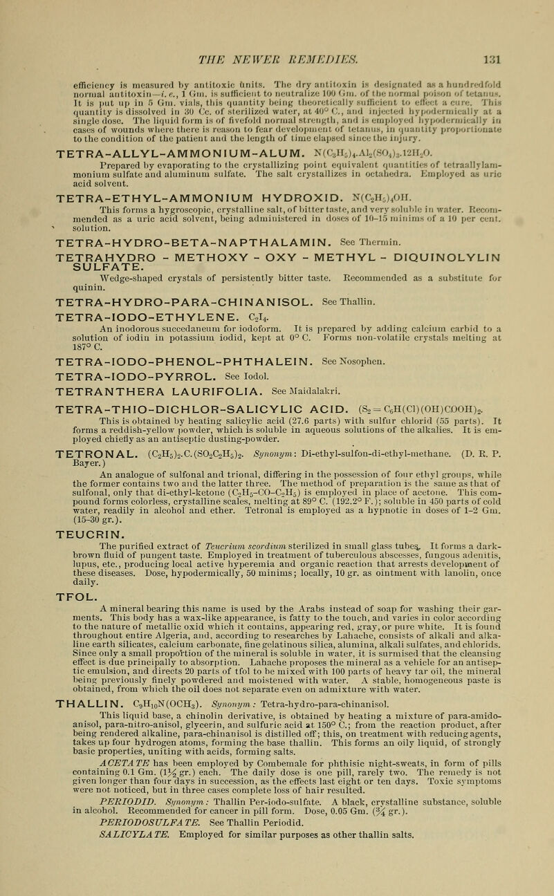 antitoxin is designated as a hundredfold Cases Ol WOUUUS wiiCIU llieie is luiisun u> leui u*jvui«.»jJiJit:iii *m m;i.wiw.>, in ijuuiii to the condition of the patient and the length of time elapsed since the injury. TETRA-ALLYL-AMMONIUM-ALUM. N((yi-^AUSO^,..v>n.j>. Prepared by evaporating to the crystallizing point equivalent quantities of tetraallylam- moniura sulfate and aluminum sulfate. The salt crystallizes in octahedra. Employed as uric acid solvent. TETRA-ETHYL-AMMONIUM HYDROXID. N(C,H,,,'f. This forms a hygroscopic, crystalline salt, of bitter taste, and very soluble in water. Recom- mended as a uric acid solvent, being administered in doses of 10-15 minims of a 10 per cent, solution. TETRA-HYDRO-BETA-NAPTHALAMIN. See Thermin. TETRAHYDRO - METHOXY - OXY - METHYL - DIQUINOLYLIN SULFATE. Wedge-shaped crystals of persistently bitter taste. Recommended as a substitute for quinin. TETRA-HYDRO-PARA-CHINANISOL. SeeThallin. TETRA-IODO-ETHYLENE. C2I4. An inodorous succedaneum for iodoform. It is prepared by adding calcium carbid to a solution of iodin in potassium iodid, kept at 0° C. Forms non-volatile crystals melting at 187° C. TETRA-IODO-PHENOL-PHTHALEIN. See Nosophen. TETRA-IODO-PYRROL. See Iodol. TETRANTHERA LAURIFOLIA. See Maidalakri. TETRA-THIO-DICHLOR-SALICYLIC ACID. (S2= C6H(Cl)(OH)COOH)2. This is obtained by heating salicylic acid (27.6 parts) with sulfur chlorid (55 parts). It forms a reddish-yellow powder, which is soluble in aqueous solutions of the alkalies. It is em- ployed chiefly as an antiseptic dusting-powder. TETRONAL. (C2H5)2.C.(S02C2H6)2. Synonym: Di-ethyl-sulfon-di-ethyl-methane. (D. R. P. Bayer.) An analogue of sulfonal and trional, differing in the possession of four ethyl groups, while the former contains two and the latter three. The method of preparation is the same as that of sulfonal, only that di-ethyl-ketone (C2H5-CO-C2H5) is employed in place of acetone. This com- pound forms colorless, crystalline scales, melting at 89° C. (192.2° P.); soluble in 450 parts of cold water, readily in alcohol and ether. Tetronal is employed as a hypnotic in doses of 1-2 Gm. (15-30 gr.). TEUCRIN. The purified extract of Teucrium scordium sterilized in small glass tubes. It forms a dark- brown fluid of pungent taste. Employed in treatment of tuberculous abscesses, fungous adenitis, lupus, etc., producing local active hyperemia and organic reaction that arrests development of these diseases. Dose, hypodermically, 50 minims; locally, 10 gr. as ointment with lanolin, once daily. TFOL. A mineral bearing this name is used by the Arabs instead of soap for washing their gar- ments. This body has a wax-like appearance, is fatty to the touch, and varies in color according to the nature of metallic oxid which it contains, appearing red, gray, or pure white. It is found throughout entire Algeria, and, according to researches by Lahache, consists of alkali and alka- line earth silicates, calcium carbonate, fine gelatinous silica, alumina, alkali sulfates, andchlorids. Since only a small proportion of the mineral is soluble in water, it is surmised that the cleansing effect is due principally to absorption. Lahache proposes the mineral as a vehicle for an antisep- tic emulsion, and directs 20 parts of tfol to be mixed with 100 parts of heavy tar oil, the mineral being previously finely powdered and moistened with water. A stable, homogeneous paste is obtained, from which the oil does not separate even on admixture with water. T H ALLI N. C9H10N(OCH3). Synonym : Tetra-hydro-para-chinanisoL This liquid base, a chinolin derivative, is obtained by heating a mixture of para-amido- anisol, para-nitro-anisol, glycerin, and sulfuric acid at 150° C.; from the reaction product, after being rendered alkaline, para-chinanisol is distilled off; this, on treatment with reducing agents, takes up four hydrogen atoms, forming the base thallin. This forms an oily liquid, of strongly basic properties, uniting with acids, forming salts. ACETATE has been employed by Combemale for phthisic night-sweats, in form of pills containing 0.1 Gm. (V/^ gr.) each. The daily dose is one pill, rarely two. The remedy is not given longer than four days in succession, as the effects last eight or ten days. Toxic symptoms were not noticed, but in three cases complete loss of hair resulted. PERIODID. Synonym: Thallin Per-iodo-sulfate. A black, crystalline substance, soluble in alcohol. Recommended for cancer in pill form. Dose, 0.05 Gm. (% gr.). PERIODOSULFA TE. See Thallin Periodid. SALICYLATE. Employed for similar purposes as other thallin salts.
