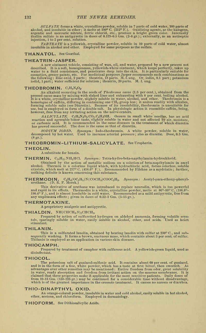 SULFA TE forms a white, crystalline powder, soluble in 7 parts of cold water, 100 parts of alcohol, and insoluble in ether; it melts at 100° C. (212° F.). Oxidizing agents, as the halogens, argentic and mercuric nitrate, ferric cblorid, etc., produce a bright green color, internally thallin sulfate is an antipyretic in doses of 0.129-0.5 Gin. (2-8 gr.); externally, as an antiseptic injection, 1 to 2 per cent, solution. TARTRATE is a yellowish, crystalline powder, soluble in 10 parts of cold water, almost insoluble in alcohol and ether. Employed for same purposes as the sulfate. THANATOL. See Gusethal. THEATRIN- JASPER. A new ointment vehicle, consisting of wax, oil, and water, prepared by a new process not described. It is a soft, homogeneous, yellowish-white ointment, which keeps perfectly, takes up water to a fluid consistence, and penetrates deep into the skin. It is particularly suitable for cosmetics, grease paints, etc. For medicinal purposes Jasper recommends such combinations as the following: Zinc oxid, 2 parts ; theatrin, 18 parts. M. f. ung. Or, iodin, 0.1 part; potassium iodid, 1 part; water sufficient for solution ; theatrin, 20 parts. M. f. ung. THEOBROMIN. C7H8N402. An alkaloid occurring in the seeds of Theobroma cacao (1.5 per cent.), obtained from the pressed cacao mass by mixing with slaked lime and exhausting with 8 per cent, boiling alcohol. It is a white, crystalline powder, slightly soluble in water, alcohol, and ether. Theobromin is a homologue of caffein, differing in containing one CH2 group less ; it unites readily with alkalies, forming soluble salts (see Diuretin). Because of its insolubility, theobromin is unsuitable for use, but is employed in form of a double salt. In physiologic action it resembles caffein, being, however, free from any irritating action on the nerve centers. SALICYLATE. CjHijlS^Oo.COa.CelLtOH. Occurs in small white needles, has an acid reaction and agreeable bitter taste, slightly soluble in water and not affected by air, moisture, or carbonic acid. It is recommended in the same diseases in the treatment of which diuretin has proved successful. The dose is the same as that of diuretin. SODLUM IODID. Synonym: Iodo-theobromin. A white powder, soluble in water, decomposed by hot water. Used to increase arterial pressure; also as diuretic. Dose, 0.5 6m. (8gr.). THEOBROMIN-LITHIUM-SALICYLATE. See Uropherin. THEOLIN. A substitute for benzin. THERMIN. CxoHn.NflLHCl. Synonym: Tetra-hydro-beta-napt.hylamin-hydrochlorid. Obtained by the action of metallic sodium on a solution of beta-napthylamin in amyl alcohol. Thermin is a colorless liquid which, with hydrochloric acid, forms colorless, soluble crystals, which melt at 237° C. (458.6° F.). Recommended by Filehne as a mydriatic ; further, nothing definite is known concerning this substance. THERMODIN. C6H4(OC.1H5)N(COCH3)COOCoH5. Synonym: Acetyl-para-ethoxy-phenyl- urethane. (D. R. P. Merck.) This derivative of urethane was introduced to replace neurodin, which is too powerful and rapid in its effects. Thermodin is a white, crystalline powder, melts at 86°-88° O. (186.8°- 190.4° F.), and is almost insoluble in cold water. Recommended as a mild antipyretic, free from any unpleasant effects ; given in doses of 0.32-1 Gni. (5-15 gr.). THERMOTAXINE. A proprietary analgesic and antipyretic. THIALDIN. NH(CHCH3.S)2CHCH3. Prepared by action of sulfuretted hydrogen on aldehyd ammonia, forming volatile crys- tals, sparingly soluble in water, easily soluble in alcohol, ether, and acids. Used as heart stimulant. THILANIN. This is a sulfurated lanolin, obtained by heating lanolin with sulfur at 230° C, and sub- sequently washing. It forms a brown, unctuous mass, which contains about 3 per cent, of sulfur. Thilanin is employed as an application in various skin diseases. THIOCAMPH. Prepared by treatment of camphor with sulfurous acid. A yellowish-green liquid, used as disinfectant. THIOCOL. The potassium salt of gnaiacol-sulfonic acid. It contains about 60 per cent, of guaiacol, and is in the form of a fine, white powder, which has a taste at first bitter, then sweetish. As advantages over other remedies may be mentioned : Entire freedom from odor, great solubility in water, ready absorption and freedom from irritant action on the mucous membranes. It is claimed that these properties make it applicable for the most sensitive patients. Daily doses of from 10-15 Gm. (150-225 gr.) maybe continued for a considerable time without disadvantage, which is of the greatest importance in the creosote treatment. It causes no nausea or diarrhea. THIO-DINAPTHYL OXID. An orange-colored powder, insoluble in water and cold alcohol, easily soluble in hot alcohol, ether, acetone, and chloroform. Employed in dermatology. T HIO FO RM. See Dithiosalicylic Acids.