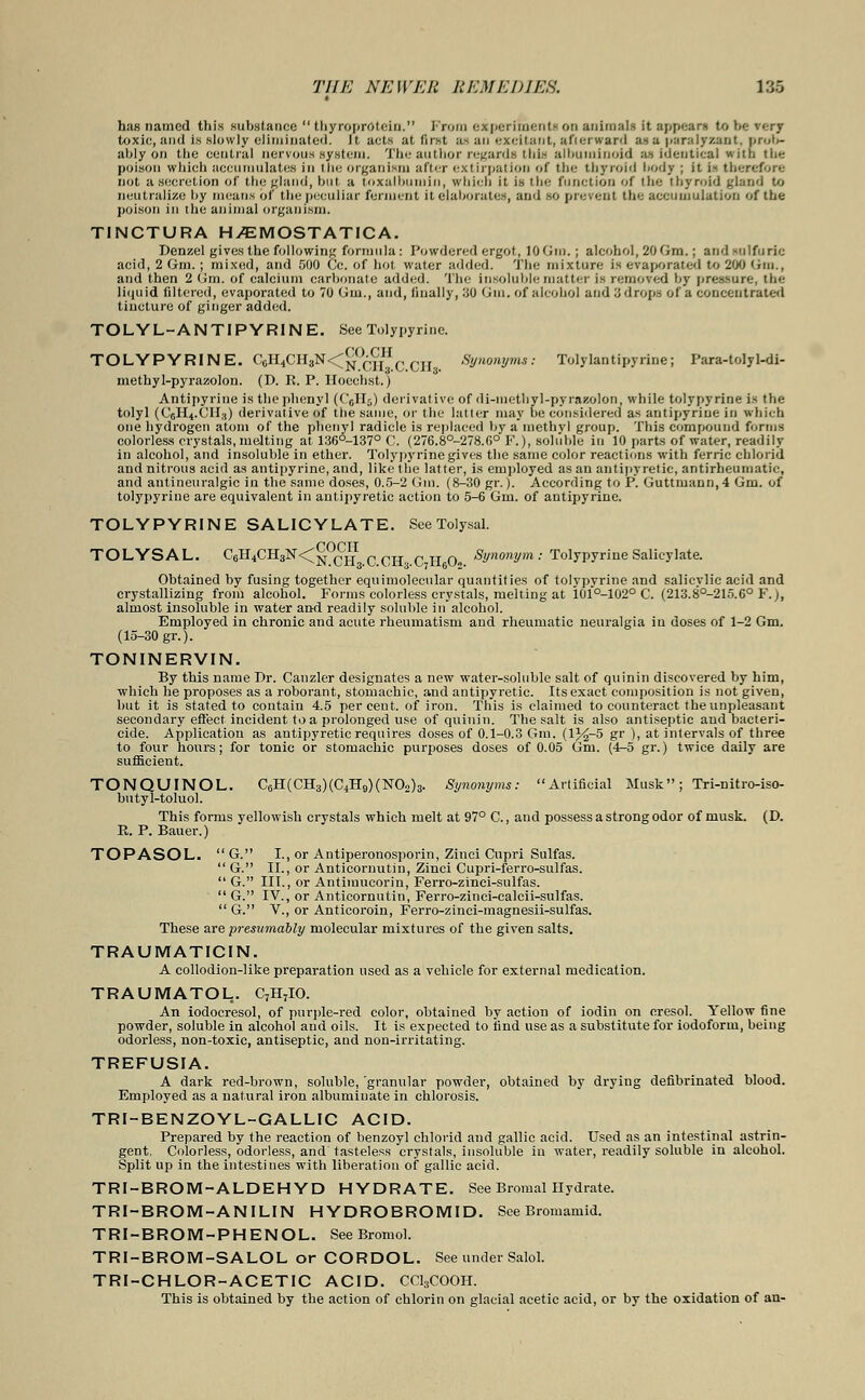 has named this substance  tbyrqprotein. Prom experiments on animals it appears to be rerj toxic, and is slowly eliminated, it acts at first as an excitant, afterward as a paralyzant, prob- ably on the central nervous system. The author regards this albuminoid as identical with the poison which accumulates in the organism after extirpation of the thyroid body ; it i- therefore not a secretion of the gland, but a toxalbnmin, which it is the function of the thyroid gland to neutralize hy means of the peculiar ferment it elaborates, and so prevent the accumulation of the poison in the animal organism. TINCTURA H/EMOSTATICA. Benzel gives the following formula: Powdered ergot, 10(Jin.; alcohol, 206m.; and sulfuric acid, 2 Gm. ; mixed, and 500 Cc. of hot water added. The mixture is evaporated to 200 Urn., and then 2 Gm. of calcium carbonate added. The insoluble matter is removed by pressure, the liquid filtered, evaporated to 70 Gm., and, finally, 30 Grin, of alcohol and 3 drops of a concentrated tincture of ginger added. TOLYL-ANTIPYR1NE. SeeTolypyrine. TOLYPYRINE. C6H4CH3N<^0^IHCCJr Synonyms: Tolylantipyrine; Para-tolyl-di- methyl-pyrazolon. (D. R. P. Hocchst.) Antipyrine is the phenyl (CcH5) derivative of di-methyl-pyraeolon, while tolypyrine is the tolyl (CCH4.CII3) derivative of the same, or the hitter may be considered as antipyrine in which one hydrogen atom of the phenyl radicle is replaced by a methvl group. This compound forms colorless crystals, melting at 136°-137° C. (276.8°-278.G° F.), soluble in 10 parts of water, readily in alcohol, and insoluble in ether. Tolypyrine gives the same color reactions with ferric chlorid and nitrous acid as antipyrine, and, like the latter, is employed as an antipyretic, antirheumatic, and antineuralgic in the same doses, 0.5-2 Gin. (8-30 gr.). According to P. Guttrnann,4 Gm. of tolypyrine are equivalent in antipyretic action to 5-6 Gm. of antipyrine. TOLYPYRINE SALICYLATE. See Tolysal. TOLYSAL. C6H4CH3N<^0(?jII acH c H a Synonym : Tolypyrine Salicylate. Obtained by fusing together eqttimolecular quantities of tolypyrine and salicvlic acid and crystallizing from alcohol. Forms colorless crystals, melting at 101°-102° C. (213.8°-215.6° F.), almost insoluble in water and readily soluble in alcohol. Employed in chronic and acute rheumatism and rheumatic neuralgia in doses of 1-2 Gm. (15-30 gr.). TONINERVIN. By this name Br. Canzler designates a new water-soluble salt of quinin discovered by him, which he proposes as a roborant, stomachic, and antipyretic. Its exact composition is not given, but it is stated to contain 4.5 percent, of iron. This is claimed to counteract the unpleasant secondary effect incident to a prolonged use of quinin. The salt is also antiseptic and bacteri- cide. Application as antipyretic requires closes of 0.1-0.3 Gm. (1^-5 gr ), at intervals of three to four hours; for tonic or stomachic purposes doses of 0.05 Gm. (4-5 gr.) twice daily are sufficient. TONQUINOL. C6H(CH3)(C4H9)(NOo)3. Synonyms: Artificial Musk; Tri-nitro-iso- butyl-toluol. This forms yellowish crystals which melt at 97° C., and possess a strong odor of musk. (D. E. P. Bauer.) TOPASOL. G. I., or Antiperonosporin, Zinci Cupri Sulfas.  G. II., or Anticornutin, Zinci Cupri-ferro-sulfas.  G. III., or Antimucorin, Ferro-zinci-sulfas.  G. IV., or Anticornutin, Ferro-zinci-calcii-sulfas.  G. V., or Anticoroin, Ferro-zinei-magnesii-sulfas. These are presumably molecular mixtures of the given salts. TRAUMATICIN. A collodion-like preparation used as a vehicle for external medication. TRAUMATOL. C7H7IO. An iodocresol, of purple-red color, obtained by action of iodin on cresol. Yellow fine powder, soluble in alcohol and oils. It is expected to find use as a substitute for iodoform, being odorless, non-toxic, antiseptic, and non-irritating. TREFUSIA. A dark red-brown, soluble, 'granular powder, obtained by drying defibrinated blood. Employed as a natural iron albuminate in chlorosis. TRI-BENZOYL-GALLIC ACID. Prepared by the reaction of benzoyl chlorid and gallic acid. Used as an intestinal astrin- gent, Colorless, odorless, and' tasteless crystals, insoluble in water, readily soluble in alcohol. Split up in the intestines with liberation of gallic acid. TRI-BROM-ALDEHYD HYDRATE. See Bromal Hydrate. TRI-BROM-ANILIN HYDROBROMID. See Bromamid. TRI-BROM-PHENOL. See Bromol. TRI-BROM-SALOL or CORDOL. See under Salol. TRI-CHLOR-ACETIC ACID. CC13COOH. This is obtained by the action of chlorin on glacial acetic acid, or by the oxidation of an-