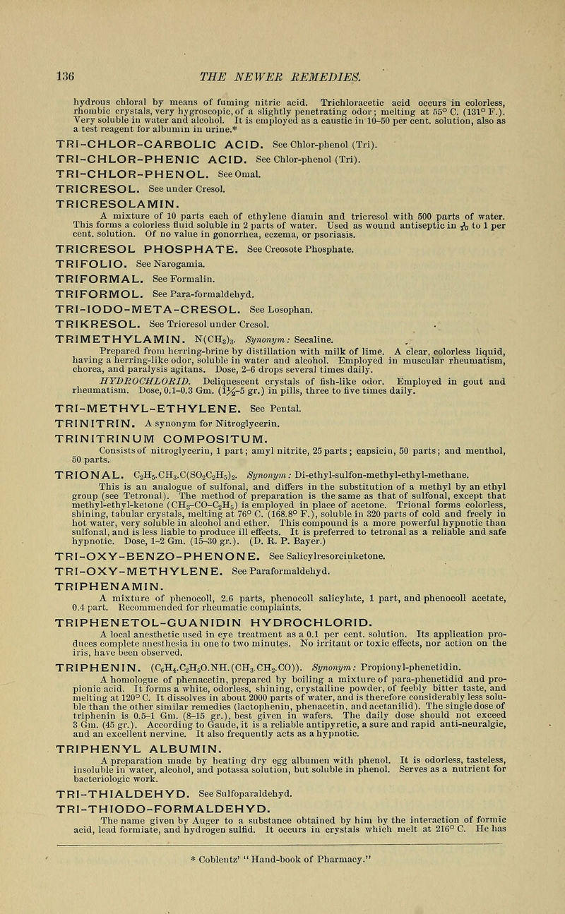 hydrous chloral by means of fuming nitric acid. Trichloracetic acid occurs in colorless, rhombic crystals, very hygroscopic, of a slightly penetrating odor; melting at 55° C. (131° F.). Very soluble in water and alcohol. It is employed as a caustic in 10-50 per cent, solution, also as a test reagent for albumin in urine.* TRI-CHLOR-CARBOLIC ACID. See Chlor-phenol (Tri). TRI-CHLOR-PHENIC ACID. See Chlor-phenol (Tri). TRI-CHLOR-PHENOL SeeOmal. TRICRESOL. See under Cresol. TRICRESOLAMIN. A mixture of 10 parts each of ethylene diamin and tricresol with 500 parts of water. This forms a colorless fluid soluble in 2 parts of water. Used as wound antiseptic in & to 1 per cent, solution. Of no value in gonorrhea, eczema, or psoriasis. TRICRESOL PHOSPHATE. See Creosote Phosphate. T RIF O LIO. See Narogamia. TRIFORMAL. See Formalin. TRIFORMOL. See Para-formaldehyd. TRI-IODO-META-CRESOL. See Losophan. TRIKRESOL. See Tricresol under Cresol. TRIMETHYLAMIN. N(CH3)3. Synonym: Secaline. Prepared from herring-brine by distillation with milk of lime. A clear, colorless liquid, having a herring-like odor, soluble in water and alcohol. Employed in muscular rheumatism, chorea, and paralysis agitans. Dose, 2-6 drops several times daily. HYDROCHLORID. Deliquescent crystals of fish-like odor. Employed in gout and rheumatism. Dose, 0.1-0.3 Gm. (l%-5 gr.) in pills, three to five times daily. TRI-METHYL-ETHYLENE. See Pental. TRINITRIN. A synonym for Nitroglycerin. TRINITRINUM COMPOSITUM. Consistsof nitroglycerin, 1 part; amyl nitrite, 25parts; capsicin, 50 parts; and menthol, 50 parts. TRIONAL. C2H6.CH3.C(S02C2H5)2. Synonym: Di-ethyl-sulfon-methyl-ethyl-methane. This is an analogue of sulfonal, and differs in the substitution of a methyl by an ethyl group (see Tetronal). The method of preparation is the same as that of sulfonal, except that methyl-ethyl-ketone (CH3-CO-C2H5) is employed in place of acetone. Trional forms colorless, shining, tabular crystals, melting at 76° C. (168.8° F.), soluble in 320 parts of cold and freely in hot water, very soluble in alcohol and ether. This compound is a more powerful hypnotic than sulfonal, and is less liable to produce ill effects. It is preferred to tetronal as a reliable and safe hypnotic. Dose, 1-2 Gm. (15-30 gr.). (D. B. P. Bayer.) TRI-OXY-BENZO-PHENONE. See Salicylresorciuketone. TRI-OXY-METHYLENE. See Paraformaldehyd. TRIPHENAMIN. A mixture of phenocoll, 2.6 parts, phenocoll salicylate, 1 part, and phenocoll acetate, 0.4 part. Recommended for rheumatic complaints. TRIPHENETOL-GUANID1N HYDROCHLORID. A local anesthetic used in eye treatment as a 0.1 per cent, solution. Its application pro- duces complete anesthesia in one to two minutes. No irritant or toxic effects, nor action on the iris, have been observed. TRI PH EN IN. (C6H4.C2H6O.NH.(CH3.CH2.CO)). Synonym: Propionyl-phenetidin. A homologue of phenacetin, prepared by boiling a mixture of para-phenetidid and pro- pionic acid. It forms a white, odorless, shining, crystalline powder, of feebly bitter taste, and melting at 120° C. It dissolves in about 2000 parts of water, and is therefore considerably less solu- ble than the other similar remedies (lactophenin, phenacetin, and aeetanilid). The single dose of triphenin is 0.5-1 Gm. (8-15 gr.),best given in wafers. The daily dose should not exceed 3 Gm. (45 gr.). According to Gaude, it is a reliable antipyretic, a sure and rapid anti-neuralgic, and an excellent nervine. It also frequently acts as a hypnotic. TRIPHENYL ALBUMIN. A preparation made by heating dry egg albumen with phenol. It is odorless, tasteless, insoluble in water, alcohol, and potassa solution, but soluble in phenol. Serves as a nutrient for bacteriologic work. TRI-THIALDEHYD. See Sulfoparaldehyd. TRI-THIODO-FORMALDEHYD. The name given by Auger to a substance obtained by him by the interaction of formic acid, lead formiate, and hydrogen sulfid. It occurs in crystals which melt at 216° C. He has * Coblentz' Hand-book of Pharmacy.
